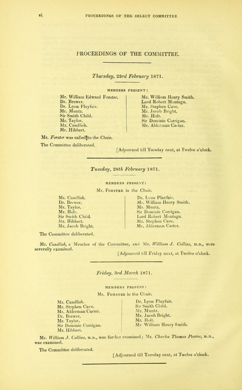 PROCEEDINGS OF THE COMMITTEE. Thursday, 23rd February 1871. MEMBERS PRESENT: Mr. William Edward Forster. Dr. Brewer. Dr. Lyon Playfair. Mr. Muntz. Sir Smith Child. Mr. Taylor. Mr. Candlish. Mr. Hibbert. Mr. jForster was called^to the Chair. The Committee deliberated. [Adj Mr. William Henry Smith. Lord Robert Montagu. Mr. Stephen Cave. Mr. Jacob Bright. Mr. Holt. Sir Dominic Corrigan. Mr. Alderman Cat ter. rned till Tuesday next, at Twelve o’clock. Tuesday, 28th February 1871. MEMBERS PRESENT: Mr, Forster in the Chair. Mr. Candlish. Dr. Brewer. Mr. Taylor. Mr. Holt. Sir Smith-Child. Mr. Hibbert. Mr. Jacob Bright. The Committee deliberated. Dr. Lvon Playfair. Mr. William Henry Smith. Mr. Muntz. Sir Dominic Corrigan. Lord Robert Montagu. Mr. Stephen Cave. Mr. Alderman Carter. Mr. Candlish, a Member of the Committee, anil Mr. William J. Collins, m.d., were severally examined. [Adjourned till Friday next, at Twelve o’clock. Friday, 3rd March 1871. members present: Mr. Forster in the Chair. Mr. Candlish. Mr. Stephen Cave. Mr. Alderman Carter. Dr. Brewer. Mr. Taylor. Sir Dominic Corrigan. Mr. Hibbert. Mr. William J. Collins, m.d., was further was examined. The Committee deliberated. Dr. Lyon Playfair. Sir Smith Child. Mr. Muntz. Mr. Jacob Bright. Mr. Holt. Mr. William Henry Smith, examined; Mr. Charles Thomas Pearce, m.d.,