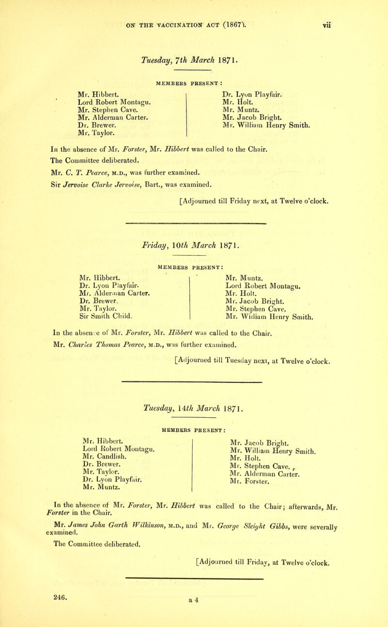 Tuesday, 7 th March 1871* MEMBERS PRESENT Mr. Hibbert. Lord Robert Montagu. Mr. Stephen Cave. Mr. Alderman Carter. Dr. Brewer. Mr. Taylor. Dr. Lyun Playfair. Mr. Holt. Mr. Muntz. Mr. Jacob Bright. Mr. William Henry Smith. In the absence of Mr. Forster, Mr. Hibbert was called to the Chair. The Committee deliberated. Mr. C. T. Pearce, m.d., was further examined. Sir Jervoise Clarke Jervoise, Bart., was examined. [Adjourned till Friday next, at Twelve o’clock. Friday, 10th March 1871. MEMBERS Mr. Hibbert. Dr. Lyon Playfair. Mr. Alderman Carter. Dr. Brewer. Mr. Taylor. Sir Smith Child. PRESENT: Mr. Muntz. Lord Robert Montagu. Mr. Holt. Mr. Jacob Bright. Mr. Stephen Cave. Mr. William Henry Smith. In the absence of Mr. Forster, Mr. Hibbert was called to the Chair. Mr. Charles Thomas Pearce, m.d., was further examined. [Adjourned till Tuesday next, at Twelve o’clock. Tuesday, 14 th March 1871. MEMBERS PRESENT: Mr. Hibbert. Lord Robert Montagu. Mr. Candlish. Dr. Brewer. Mr. Taylor. Dr. Lyon Playfair. Mr. Muntz. Mr. Jacob Bright. Mr. William Henry Smith Mr. Holt. Mr. Stephen Cave. e Mr. Alderman Carter. Mr. Forster. In the absence of Mr. Forster, Mr. Hibbert was called to the Chair; afterwards, Mr. Forster in the Chair. Mr. James John Garth Wilkinson, m.d., and Mr. George Sleight Gibbs, were severally examined. J The Committee deliberated.