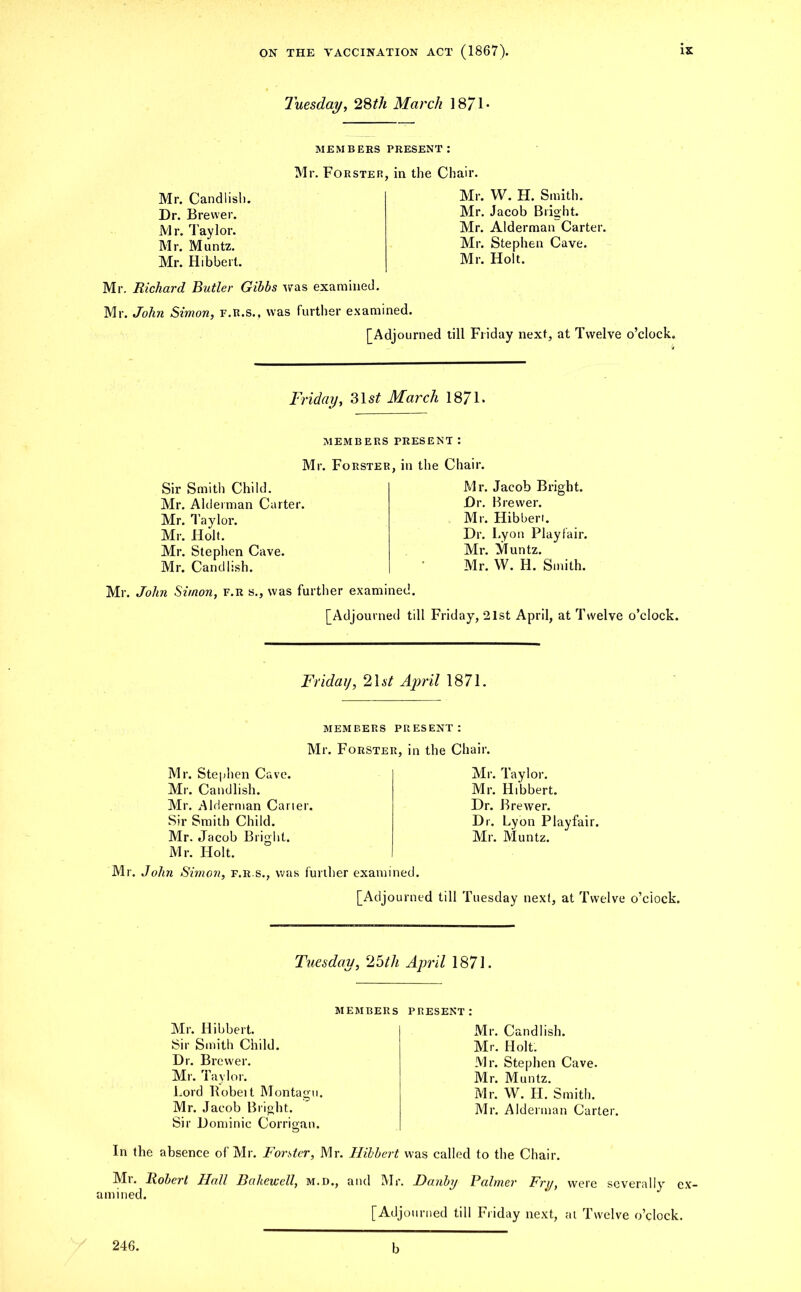 Tuesday, 28th March 1871- MEMBEES PRESENT: Mr. Forster, in the Chair. Mr. Candiish. Dr. Brewer. Mr. lay lor. Mr. Muntz. Mr. Hibbert. Mr. Richard Butler Gibbs was examined. Mr. W. H. Smith. Mr. Jacob Bright. Mr. Alderman Carter. Mr. Stephen Cave. Mr. Holt. Mr. John Simon, f.r.s., was further examined. [Adjourned till Friday next, at Twelve o’clock. Friday, 31 st March 18/1. MEMBERS PRESENT : Mr. Forster, in the Chair. Sir Smith Child. Mr. Alderman Carter. Mr. Taylor. Mr. Holt. Mr. Stephen Cave. Mr. Candiish. Mr. Jacob Bright. Dr. Brewer. Mr. Hibberi. Dr. Lyon Playfair. Mr. Muntz. Mr. W. H. Smith. Mr. John Simon, f.r s., was further examined. [Adjourned till Friday, 21st April, at Twelve o’clock. Friday, 21 st April 1871. members present: Mr. Forster, in the Chair. Mr. Stephen Cave. Mr. Candiish. Mr. Alderman Carter. Sir Smith Child. Mr. Jacob Bright. Mr. Holt. Mr. John Simon, f.r.s., was further examined. Mr. Taylor. Mr. Hibbert. Dr. Brewer. Dr. Lyon Playfair. Mr. Muntz. [Adjourned till Tuesday next, at Twelve o’clock. Tuesday, e25th April 1871. members Mr. Hibbert. Sir Smith Child. Dr. Brewer. Mr. Taylor. Lord Robeit Montagu. Mr. Jacob Bright. Sir Dominic Corrigan. present: Mr. Candiish. Mr. Holt. Mr. Stephen Cave. Mr. Muntz. Mr. W. H. Smith. Mr. Alderman Carter. In the absence of Mr. Forster, Mr. Hibbert was called to the Chair. Mr. Robert Hall Bakewell, m.d., and Mr. Danby Palmer Fry, amined. [Adjourned till Friday next, were severally cx- at Twelve o’clock. 246. b