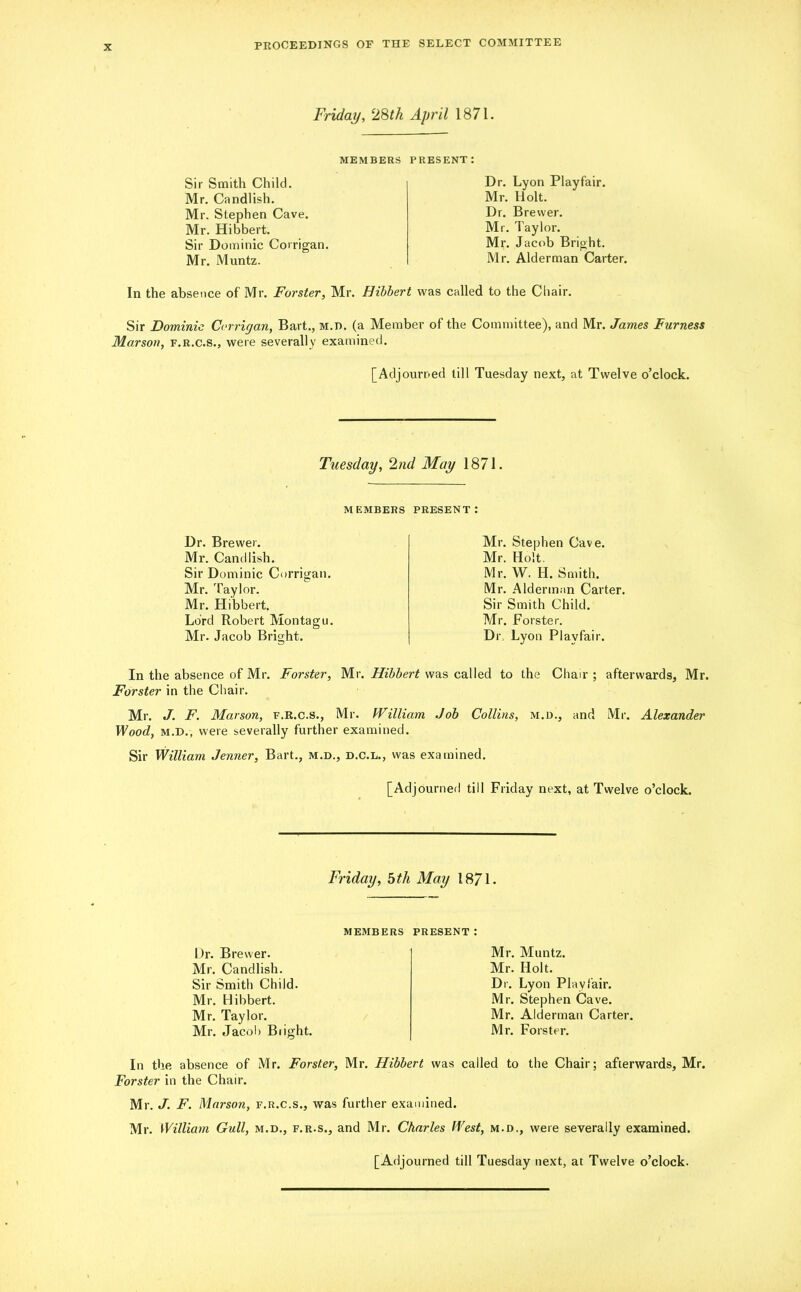 Friday, 28th April 1871. MEMBERS PRESENT: Sir Smith Child. Mr. Candlish. Mr. Stephen Cave. Mr. Hibbert. Sir Dominic Corrigan. Mr. Muntz. Dr. Lyon Playfair. Mr. Holt. Dr. Brewer. Mr. Taylor. Mr. Jacob Bright. Mr. Alderman Carter. In the absence of Mr. Forster, Mr. Hibbert was called to the Chair. Sir Dominie Corrigan, Bart., M.n. (a Member of the Committee), and Mr. James Furness Marson, f.r.c.s., were severally examined. [Adjourned till Tuesday next, at Twelve o’clock. Tuesday, 2nd May 1871. MEMBERS PRESENT: Dr. Brewer. Mr. Candlish. Sir Dominic Corrigan. Mr. Taylor. Mr. Hibbert. Lord Robert Montagu. Mr. Jacob Bright. Mr. Stephen Cave. Mr. Holt. Mr. W. H. Smith. Mr. Alderman Carter. Sir Smith Child. Mr. Forster. Dr. Lyon Playfair. In the absence of Mr. Forster, Mr. Hibbert was called to the Chair ; afterwards, Mr. Forster in the Chair. Mr. J. F. Marson, f.r.c.s., Mr. William Job Collins, m.d., and Mr. Alexander Wood, m.d., were severally further examined. Sir William Jenner, Bart., m.d., d.c.l., was examined. [Adjourned till Friday next, at Twelve o’clock. Friday, 5 th May 1871. MEMBERS PRESENT : Dr. Brewer. Mr. Candlish. Sir Smith Child. Mr. Hibbert. Mr. Taylor. Mr. Jacob Bright. Mr. Muntz. Mr. Holt. Dr. Lyon Playfair. Mr. Stephen Cave. Mr. Alderman Carter. Mr. Forster. In the absence of Mr. Forster, Mr. Hibbert was called to the Chair; afterwards, Mr. Forster in the Chair. Mr. J. F. Marson, f.r.c.s., was further examined. Mr. William Gull, m.d., f.r.s., and Mr. Charles West, m.d., were severally examined.