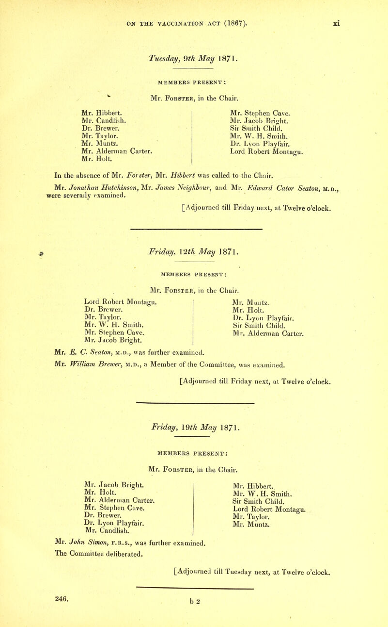 Tuesday, 9th May 1871. MEMBERS PRESENT: Mr, Forster, in the Chair. Mr. Hibbert. Mr. Candli-h. Dr. B rewer. Mr- Taylor. Mr. Muntz. Mr. Alderman Carter. Mr. Holt. Mr. Stephen Cave. Mr. Jacob Bright. Sir Smith Child. Mr. W. H. Smith. Dr. Lyon Playfair. Lord Robert Montagu. In the absence of Mr. Forster, Mr. Hibbert was called to the Chair. Mr. Jonathan Hutchinson, Mr. James Neighbour, and Mr. Edward Cator Seaton, m.d., were severally examined. [Adjourned till Friday next, at Twelve o’clock. Friday, \2th May 1871. MEMBERS PRESENT: Mr. Forster, in the Chair. Lord Robert Montagu. Dr. Brewer. Mr. Taylor. Mr. W. H. Smith. Mr. Stephen Cave. Mr. Jacob Bright. Mr. Muntz. Mr. Holt. Dr. Lyon Playfair. Sir Smith Child. Mr. Alderman Carter. Mr. E. C. Seaton, m.d., was further examined. Mr. William Brewer, m.d., a Member of the Commit tee, was examined. [Adjourned till Friday next, at Twelve o’clock. Friday, 19th May 1871. MEMBERS PRESENT: Mr. Forster, in the Chair. Mr. Jacob Bright. Mr. Holt. Mr. Alderman Carter. Mr. Stephen Cave. Dr. Brewer. Dr. Lyon Playfair. Mr. Candlish. Mr. John Simon, f.r.s., was further examined. The Committee deliberated. Mr. Hibbert. Mr. W. H. Smith. Sir Smith Child. Lord Robert Montagu. Mr. Taylor. Mr. Muntz.