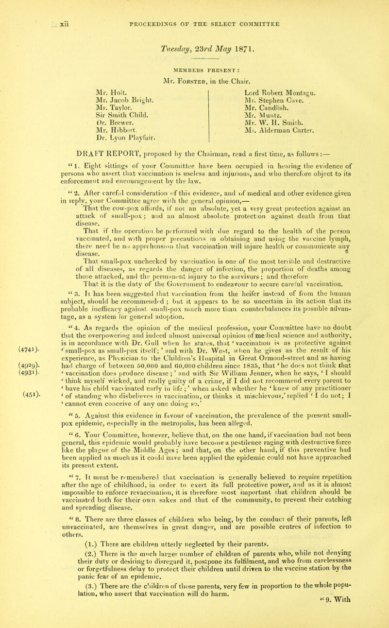 Tuesday, 23rd May 18/1. MEMBERS PRESENT : Mr. Forster, in the Chair. Mr. Holt. Mr. Jacob Bright. Mr. Taylor. Sir Smith Child. Or. Brewer. Mr. Hibbert. Dr. Lyon Playfair. DRAFT REPORT, proposed by the Chairman, read a first time, as follows:— “1. Eight sittings of your Committee have been occupied in hearing the evidence of persons who assert that vaccination is useless and injurious, and who therefore object to its enforcement and encouragement by the law. <£ 2. After careful consideration of this evidence, and of medical and other evidence given in reply, your Committee agree with the general opinion,— That the cow-pox affords, if not an absolute, yet a very great protection against an attack of small-pox ; and an almost absolute protection against death from that disease. That if the operation be performed with due regard to the health of the person vaccinated, and with proper precautions in obtaining and using the vaccine lymph, there need be no apprehension that vaccination will injure health or communicate any disease. That small-pox unchecked by vaccination is one of the most terrible and destructive of all diseases, as regards the danger of infection, the proportion of deaths among those attacked, and the permanent injury to the survivors; and therefore That it is the duty of the Government to endeavour to secure careful vaccination. “3. It has been suggested that vaccination from the heifer instead of from the human subject, should be recommended ; but it appears to be so uncertain in its action that its probable inefficacy against small-pox much more than counterbalances its possible advan- tage, as a system for general adoption. “ 4. As regards the opinion of the medical profession, your Committee have no doubt that the overpowering and indeed almost universal opinion of medical science and authority, is in accordance with Dr. Gull when he states, that * vaccination is as protective against (4741). c small-pox as small-pox itselfand with Dr. West, when he gives as the result of his experience, as Physician to the Children’s Hospital in Great Ormond-street and as having (4929)* had charge of between 50,000 and 60,000 children since 1835, that ‘he does not think that (493*)- ‘ vaccination does produce disease; ’ and with Sir William Jenner, when he says, ‘ I should ‘ think myself wicked, and really guilty of a crime, if I did not recommend every parent to ‘ have his child vaccinated early in life ;’ when asked whether he ‘ knew of any practitioner (451)* ‘ of standing who disbelieves in vaccination, or thinks it mischievous,’ replied ‘ 1 do not; I 4 cannot even conceive of any one doing so.’ “ 5. Against this evidence in favour of vaccination, the prevalence of the present small- pox epidemic, especially in the metropolis, has been alleged. “ 6. Your Committee, however, believe that, on the one hand, if vaccination had not been general, this epidemic would probably iiave become a pestilence raging with destructive force like the plague of the Middle Ages ; and (hat, on the other hand, if this preventive had been applied as much as it could iiave been applied the epidemic could not have approached its present extent. “7. 11 must be remembered that vaccination is generally believed to require repetition after the age of childhood, in order to exert its full protective power, and as it is almost impossible to enforce revaccinaiion, it is therefore most important that children should be vaccinated both for their own sakes and that of the community, to prevent their catching and spreading disease. “8. There are three classes of children who being, by the conduct of their parents, left unvaccinated, are themselves in great danger, and are possible centres of infection to others. (l.) There are children utterly neglected by their parents. (2.) There is the much larger number of children of parents who, while not denying their duty or desiring to disregard it, postpone its fulfilment, and who from carelessness or forgetfulness delay to protect their children until driven to the vaccine station by the panic fear of an epidemic. (3.) There are the children of those parents, very few in proportion to the whole popu- lation, who assert that vaccination will do harm. “ 9. With Lord Robert Montagu. Mr. Stephen Cave. Mr. Candlish. Mr. Muntz. Mr. W. H. Smith. Mr. Alderman Carter.