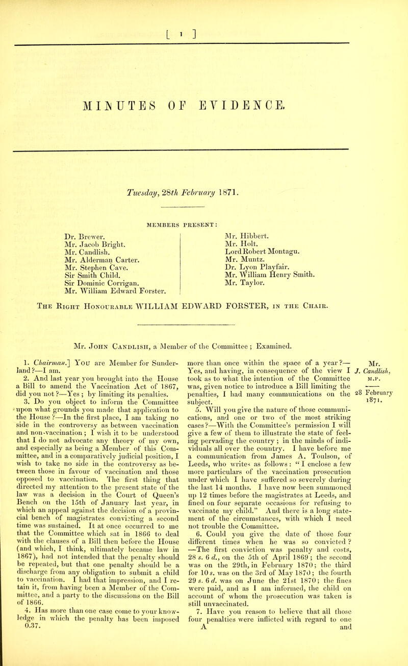 MINUTES OF EVIDENCE. Tuesday, 28tli February 1871. MEMBERS PRESENT : Dr. Brewer. Mr. Jacob Bright. Mr. Candlish. Mr. Alderman Carter. Mr. Stephen Cave. Sir Smith Child. Sir Dominic Corrigan. Mr. William Edward Forster. Mr. Hibbert. Mr. Holt. Lord Robert Montagu. Mr. Muntz. Dr. Lyon Playfair. Mr. William Henry Smith. Mr. Taylor. The Right Honourable WILLIAM EDWARD FORSTER, in the Chair. Mr. John Candlish, a Member of the Committee; Examined. 1. Chairman.You are Member for Sunder- land ?—I am. 2. And last year you brought into the House a Bill to amend the Vaccination Act of 1867, did you not ?—Yes ; by limiting its penalties. 3. Do you object to inform the Committee 'upon what grounds you made that application to the House V—In the first place, I am taking no side in the controversy as between vaccination and non-vaccination ; 1 wish it to be understood that I do not advocate any theory of my own, and especially as being a Member of this Com- mittee, and in a comparatively judicial position, I wish to take no side in the controversy as be- tween those in favour of vaccination and those opposed to vaccination. The first thing that directed my attention to the present state of the law was a decision in the Court of Queen’s Bench on the 15th of January last year, in which an appeal against the decision of a provin- cial bench of magistrates convicting a second time was sustained. It at once occurred to me that the Committee which sat in 1866 to deal with the clauses of a Bill then before the House (and which, I think, ultimately became law in 1867), had not intended that the penalty should be repeated, but that one penalty should be a discharge from any obligation to submit a child to vaccination. I had that impression, and I re- tain it, from having been a Member of the Com- mittee, and a party to the discussions on the Bill of 1866. 4. Has more than one case come to your know- ledge in which the penalty has been imposed 0.37. more than once within the space of a year ?— Yes, and having, in consequence of the view I took as to what the intention of the Committee was, given notice to introduce a Bill limiting the penalties, I had many communications on the subject. 5. Will you give the nature of those communi- cations, and one or two of the most striking cases?—With the Committee’s permission I will give a few of them to illustrate the state of feel- ing pervading the country ; in the minds of indi- viduals all over the country. I have before me a communication from James A. Toulson, of Leeds, who writes as follows : “ I enclose a few more particulars of the vaccination prosecution under which I have suffered so severely during the last 14 months. I have now been summoned up 12 times before the magistrates at Leeds, and fined on four separate occasions for refusing to vaccinate my child.” And there is a long state- ment of the circumstances, with which I need not trouble the Committee. 6. Could you give the date of those four different times when he was so convicted ? —The first conviction was penalty and costs, 28 s. 6 d., on the oth of April 1869 ; the second was on the 29th, in February 1870; the third for 10 s. was on the 3rd of May 1870 ; the fourth 29 s. 6 d. was on June the 21st 1870; the fines were paid, and as I am informed, the child on account of whom the prosecution was taken is still unvaccinated. 7. Have you reason to believe that all those Mr. J. Candlish, M.P. 28 February 1871.