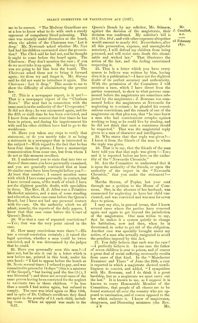 me to be correct. “ The Medway Guardians are at a loss to know what to do with such a sturdy opponent of compulsory blood-poisoning. This case was recently under discussion at the hoard, when the advice of the Chairman was, { Let it drop.’ Mr. Newcomb asked whether Mr. IN ye had had his children vaccinated since the prosecu- tion? The Clerk said he had not, and he thought it ought to come before the board again. The Chairman: Pray don’t mention the case ; if you do we must take it up again. Mr Harvey: Then you are going to let him beat the board. The Chairman asked them not to bring it forward again; let them try and forget it. Mr. Harvey said he did not want to introduce it again. The Chairman: Let it drop.” This seems to me to show the difficulty of administering the present law. 17. This is a newspaper report, is it not?— That is a newspaper report of the “ Chatham News.” The next fact in connection with the same manisonthe authority of the “ Co-operator.” It did not drop ; he was summoned again, and for the fifth or sixth time he has been convicted, and I know from other sources that four times he has been in prison, and during his imprisonment his wife and his other children have had to go to the workhouse. 18. Have you taken any steps to verify that statement, or do you merely take it as being a statement in a newspaper that is interested in the subject ?—With regard to the fact that he has been four times in prison ; I have a manuscript communication from some one, but from whom I do not at this moment recollect. 19. I understood you to state that into two or three of these cases you have personally examined, and you are generally convinced that at least 50 similar cases have been brought before you ?— At least that number; I cannot mention cases with which I have come personally in contact, but I have several cases, of the truth of which I have not the slightest possible doubt, with specialties in them. The Rev. H. J. Allen was a Primitive Methodist minister, and a man of some standing and education, whose case came before the Queen’s Bench, but I have not had any personal contact with the case. On the authority which we all admit, namely, the reports of the daily papers, I know that that case came before the Court of Queen’s Bench. 20. Was that a case of repeated convictions? —Yes; that was the very point raised in the case. 21. How many convictions were there?—His was a second conviction certainly ; it raised the legal question, whether a man could be twice convicted, and it was determined by the judges that he could. 22. Have you personally seen this man ?—I have not, but he sets it out in a letter which is now before me, printed in this book, under his own hand : “ I had to appear before the bench at St. Neots several times ; I refused to pay, and was committedto prisonfor 14 days ” (this is a minister of the Gospel), “ but having paid the fine (5 /.), I was liberated”; and there are several cases of the same person having been convicted for the neglect to vaccinate two or three children. “ In less than a month I had notice again, but refused to comply. The case was tried again on May 13th, and in spite of Dr. Collins’s certificate they fined me again in the penalty of 1 l. each child, includ- ing costs. When an appeal was made to the 0.37. Queen’s Bench by my solicitor, Mr. Stimson, against the decision of the magistrates, their decision was confirmed. My solicitor’s bill is 311. 10 s. 10 d, and with other expenses altogether would amount to nearly 50/. Nevertheless, after all this persecution, expense, and unsought-for notoriety, I will defend my children from being poisoned, and will resist unto death this abomi- nable and wicked law.” That illustrates the action of the law, and the feeling entertained respecting it. 23. That is a letter which you have every reason to believe was written by him, having seen it in a publication?—I have not the slightest doubt of its perfect accuracy and authenticity. With the permission of the Committee I will mention a case, which I have direct from the parties concerned, to show to what persons sum- moned before the magistrates are sometimes sub- jected by the magistrates: J. Bowman was sum- moned before the magistrates at Newcastle for neglecting to vaccinate ; he pleaded his consci- entious convictions, and the remark of one of the magistrates on that plea was, that “he once knew a man who had conscientious scruples against working so long as he could live by stealing, and he did not think that such a conscience should be respected.” That was the magisterial reply given to a man of character and intelligence. 24. Who states that that reply was given ?— I know it from the friends of the man to whom the reply was given. 25. That is to say, that the friends of the man have told you that that reply was given ?—Yes ; and it is reported before me here on the autho- rity of the “ Newcastle Chronicle.” 26. Are the Committee to understand that it is upon the authority of the friends, or upon the authority of the report in the “ Newcastle Chronicle,” that you make the statement ?— Both. Martha Sexton, of Poplar, last year sent through me a petition to the House of Com- mons. She, in the absence of her husband, was summoned for neMectino: to have her child vac- cinated, and was convicted and was sent for seven days to prison. I may say also, in general terms, that I know several cases where the parties have removed again and again to get beyond the jurisdiction of the magistrates. One man writes to say, that he makes it a system quietly to change his habitation, now and then, when he is threatened, in order to get rid of the obligation. Another case was specially brought under my notice, of a man who actually emigrated to avoid the penalties imposed by this Act. 27. You fully believe that such was the case ? —I pei’fectly believe it. In one case the father of seven children is sent to prison, and of course a great deal of social suffering necessarily results from cases of that kind. In the Manchester Examiner and Times” of June the 29th, a case is reported in which a magistrate showed unwil- lingness to convict, and added, “ I sympathise with Mr. Bowman, and I do think it a great hardship, but as a magistrate we must carry out the law.” It is known to me, as I suppose it is known to every Honourable Member of the Committee, that people of all classes are to be found scattered all over the country who are op- posed to vaccination, and of course opposed to the law which enforces it. I know of magistrates, clergymen, and Dissenting ministers (the Rev. A 2  Mr. Mr. J. Candlixh, M.P. 28 February 1871.