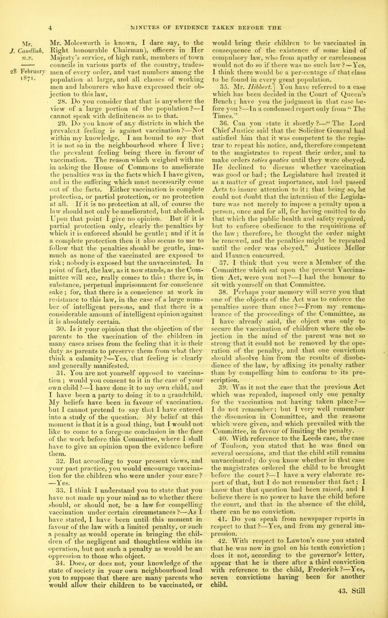 Mr. J. Candlish, M.P. 8 February 1871. Mr. Molesworth is known, I dare say, to the Right honourable Chairman), officers in Her Majesty’s service, of high rank, members of town councils in various parts of the country, trades- men of every order, and vast numbers among the population at large, and all classes of working men and labourers who have expressed their ob- jection to this law. 28. Do you consider that that is anywhere the view of a large portion of the population ?—I cannot speak with definiteness as to that. 29. Do you know of any districts in which the prevalent feeling is against vaccination?—Not within my knowledge. I am bound to say that it is not so in the neighbour-hood where I live ; the prevalent feeling being there in favour of vaccination. The reason which weighed with me in asking the House of Commons to ameliorate the penalties was in the facts which I have given, and in the suffering which must necessarily come out of the facts. Either vaccination is complete protection, or partial protection, or no protection at all. If it is no protection at all, of coui-se the law should not only be ameliorated, but abolished. Upon that point I give no opinion. But if it is partial protection only, clearly the penalties by which it is enforced should be gentle ; and if it is a complete protection then it also seems to me to follow that the penalties should be gentle, inas- much as none of the vaccinated are exposed to risk; nobody is exposed but the unvaccinated. In point of fact, the law, as it now stands, as the Com- mittee will see, really comes to this : there is, in substance, perpetual imprisonment for conscience sake ; for, that there is a conscience at work in resistance to this law, in the case of a large num- ber of intelligent persons, and that there is a considerable amount of intelligent opinion against it is absolutely certain. 30. Is it your opinion that the objection of the parents to the vaccination of the children in many cases arises from the feeling that it is their duty as parents to preserve them from what they think a calamity ?—Yes, that feeling is clearly and generally manifested. 31. You are not yourself opposed to vaccina- tion ; would you consent to it in the case of your own child ?—I have done it to my own child, and I have been a party to doing it to a grandchild. My beliefs have been in favour of vaccination, but I cannot pretend to say that I have entered into a study of the question. My belief at this moment is that it is a good thing, but I would not like to come to a foregone conclusion in the face of the work before this Committee, where I shall have to give an opinion upon the evidence before them. 32. But according to your present views, and your past practice, you -would encourage vaccina- tion for the children who were under your care ? —Yes. 33. I think I understand you to state that you have not made up your mind as to whether there should, or should not, be a law for compelling- vaccination under certain cii’cumstances ?—As I have stated, I have been until this moment in favour of the larv with a limited penalty, or such a penalty as would operate in bringing the chil- dren of the negligent and thoughtless within its operation, but not such a penalty as would be an oppression to those who object. 34. Does, or does not, your knowledge of the state of society in your own neighbourhood lead you to suppose that there are many parents who would allow their children to be vaccinated, or wnuld bring their children to be vaccinated in consequence of the existence of some kind of compulsory law, who from apathy or carelessness would not do so if there was no such law?—Yes. I think there would be a per-centage of that class to be found in every great population. 35. Mr. Ilibbcrt.] You have referred to a case which has been decided in the Court of Queen’s Bench; have you the judgment in th at case be- fore you ?—In a condensed report only from  The Times.” 36. Can you state it shortly ?—“ The Lord Chief Justice said that the Solicitor General had satisfied him that it was competent to the regis- trar to repeat his notice, and, therefore competent to the magistrates to repeat their order, and to make orders lodes quoties until they were obeyed. He declined to discuss whether vaccination was g-ood or bad ; the Legislature had treated it as a matter of great importance, and had passed Acts to insure attention to it; that being so, he could not doubt that the intention of the Legisla- ture was not merely to impose a penalty upon a person, once and for all, for having omitted to do that which the public health and safety required, but to enforce obedience to the requisitions of the law; therefore, he thought the order might be reneived, and the penalties might be repeated until the order was obeyed.” Justices Mellor and Hannen concurred. 37. I think that you were a Member of the Committee which sat upon the present Vaccina- tion Act, were you not?—I had the honour to sit with yourself on that Committee. 38. Perhaps your memory will serve you that one of the objects of the Act was to enforce the penalties more than once?—From my remem- brance of the proceedings of the Committee, as I have already said, the object was only to secure the vaccination of children where the ob- jection in the mind of the parent was not so strong that it could not be removed by the ope- ration of the penalty, and that one conviction should absolve him from the results of disobe- dience of the law, by affixing its penalty rather than by compelling him to conform to its pre- scription. 39. Was it not the case that the previous Act which was repealed, imposed only one penalty for the vaccination not having taken place ?— I do not remember; but I very well remember the discussion in Committee, and the reasons which were given, and which prevailed with the Committee, in favour of limiting the penalty. 40. With reference to the Leeds case, the case of Toulson, you stated that he was fined on several occasions, and that the child still remains unvaccinated; do you know whether in that case the magistrates ordered the child to be brought before the court ?—I have a very elaborate re- port of that, but I do not remember that fact; I know that that question had been raised, and I believe there is no power to have the child before the court, and that in the absence of the child, there can be no conviction. 41. Do you speak from newspaper reports in respect to that?—Yes, and from my general im- pression. 42. With respect to Lawton’s case you stated that he was now in gaol on his tenth conviction ; does it not, according to the governor’s letter, appear that he is there after a third conviction with reference to the child, Frederick?—Yes, seven convictions having been for another child. 43. Still