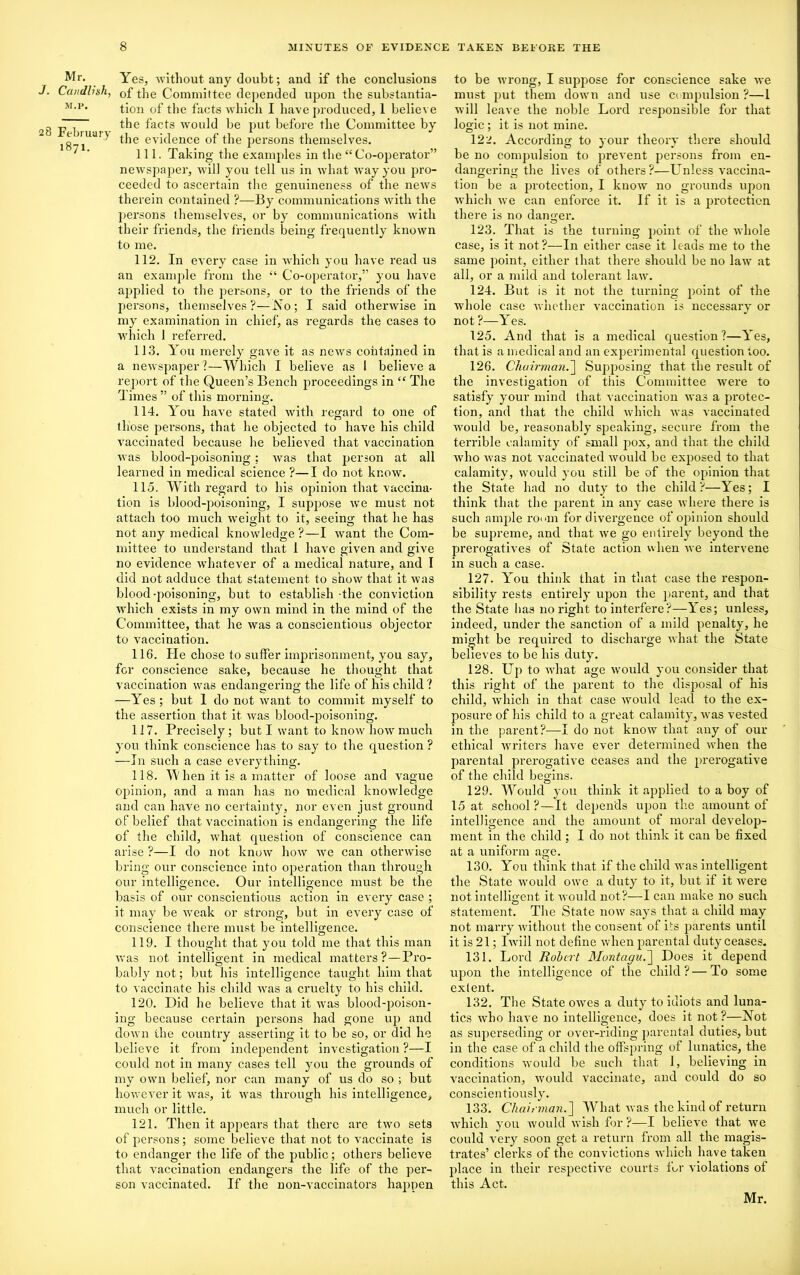 Mr. J. Ca/idlisk, M.P. 28 February 1871. Yes, without any doubt; and if the conclusions of the Committee depended upon the substantia- tion of the facts which I have produced, 1 believe the facts would be put before the Committee by the evidence of the persons themselves. 111. Taking the examples in the “ Co-operator” newspaper, will you tell us in what way you pro- ceeded to ascertain the genuineness of the news therein contained ?—By communications with the persons themselves, or by communications with their friends, the friends being frequently known to me. 112. In every case in which you have read us an example from the “ Co-operator,” you have applied to the persons, or to the friends of the persons, themselves?—No; I said otherwise in my examination in chief, as regards the cases to which I referred. 113. You merely gave it as news contained in a newspaper?—Which I believe as 1 believe a report of the Queen’s Bench proceedings in “ The Times ” of this morning. 114. You have stated with regard to one of those persons, that he objected to have his child vaccinated because lie believed that vaccination was blood-poisoning; was that person at all learned in medical science ?—I do not know. 115. With regard to his opinion that vaccina- tion is blood-poisoning, I suppose we must not attach too much weight to it, seeing that he has not any medical knowledge ?—I want the Com- mittee to understand that 1 have given and give no evidence whatever of a medical nature, and I did not adduce that statement to show that it was blood-poisoning, but to establish -the conviction which exists in my own mind in the mind of the Committee, that he was a conscientious objector to vaccination. 116. He chose to suffer imprisonment, you say, for conscience sake, because he thought that vaccination was endangering the life of his child ? —Yes; but 1 do not want to commit myself to the assertion that it was blood-poisoning. 117. Precisely ; but I want to know how much you think conscience has to say to the question ? —In such a case everything. 118. When it is a matter of loose and vague opinion, and a man has no medical knowledge and can have no certainty, nor even just ground of belief that vaccination is endangerino- the life of the child, what question of conscience can arise ?—I do not know how we can otherwise bring our conscience into operation than through our intelligence. Our intellig'ence must be the basis of our conscientious action in every case ; it may be weak or strong, but in every case of conscience there must be intelligence. 119. I thought that you told me that this man was not intelligent in medical matters ?—Pro- bably not; but his intelligence taught him that to vaccinate his child was a cruelty to his child. 120. Did he believe that it was blood-poison- ing because certain persons had gone up and down the country asserting it to be so, or did he believe it from independent investigation ?—I could not in many cases tell you the grounds of my own belief, nor can many of us do so ; but however it was, it was through his intelligence, much or little. 121. Then it appears that there are two sets of persons; some believe that not to vaccinate is to endanger the life of the public; others believe that vaccination endangers the life of the per- son vaccinated. If the non-vaccinators happen to be wrong, I suppose for conscience sake we must put them down and use Ci mpulsion ?—1 will leave the noble Lord resjionsible for that logic; it is not mine. 122. According to your theory there should be no compulsion to prevent persons from en- dangering the lives of others?—Unless vaccina- tion be a protection, I know no grounds upon which we can enforce it. If it is a protection there is no danger. 123. That is the turning point of the whole case, is it not?—In either case it leads me to the same point, either that there should be no law at all, or a mild and tolerant law. 124. But is it not the turning point of the whole case whether vaccination is necessary or not ?—Yes. 125. And that is a medical question?—Yes, that is a medical and an experimental question too. 126. Chairman.] Supposing that the result of the investigation of this Committee were to satisfy your mind that vaccination was a protec- tion, and that the child which was vaccinated would be, reasonably speaking, secure from the terrible calamity of small pox, and that the child who was not vaccinated would be exposed to that calamity, would you still be of the opinion that the State had no duty to the child?—Yes; I think that the parent in any case where there is such ample romn for divergence of opinion should be supreme, and that we go entirely beyond the prerogatives of State action when we intervene in such a case. 127. You think that in that case the respon- sibility rests entirely upon the parent, and that the State has no right to interfere?—Yes; unless, indeed, under the sanction of a mild penalty, he might be required to discharge what the State believes to be his duty. 128. Up to what age would you consider that this right of the parent to the disposal of his child, which in that case would lead to the ex- posure of his child to a great calamity, was vested in the parent?—I do not know that any of our ethical writers have ever determined when the parental prerogative ceases and the prerogative of the child begins. 129. Would you think it applied to a boy of 15 at school?—It depends upon the amount of intelligence and the amount of moral develop- ment in the child ; I do not think it can be fixed at a uniform age. 130. You think that if the child was intelligent the State would owe a duty to it, but if it were not intelligent it would not?—I can make no such statement. The State now says that a child may not marry without the consent of i's parents until it is 21; I will not define when parental duty ceases. 131. Lord Robert Montagu.] Does it depend upon the intelligence of the child?—To some extent. 132. The State owes a duty to idiots and luna- tics who have no intelligence, does it not?—Not as superseding or over-riding parental duties, but in the case of a child the offspring of lunatics, the conditions would be such that 1, believing in vaccination, would vaccinate, and could do so conscientiously. 133. Chairman.'] What was the kind of return which you would wish for ?—I believe that we could very soon get a return from all the magis- trates’ clerks of the convictions which have taken place in their respective courts for violations of this Act. Mr.