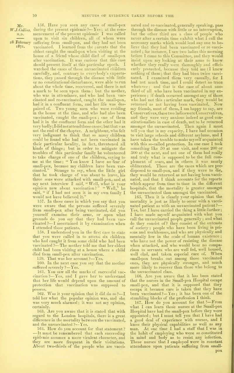 Mr. 156. Have you seen any cases of small-pox W.J.Collins, during the present epidemic?—Yes; at the com- m.d. mencement of the present epidemic I was called upon to visit six children, all of whom were 28 February suffering from small-pox, and they had not been 1^71* vaccinated. I learned from the parents that the eldest caught the small-pox Avhen visiting at the house of a friend whose child died of small-pox after vaccination. It was curious that this case should present itself at this particular epoch. I watched the cases of those unvaccinated children carefully, and, contrary to everybody’s expecta- tions, they passed through the disease with little or no constitutional disturbance, were able to run about the whole time, recovered, and there is not a mark to be seen upon them ; but the mother, who was in attendance, and who had been vac- cinated and re-vaccinated, caught the small-pox, had it in a confluent form, and her life was des- paired of. Two young men who were residing in the house at the time, and who had also been vaccinated, caught the small-pox ; one of them had it in the confluent form and the other had it very badly; I did not attend those cases; but that w as not the end of the chapter. A neighbour, who felt very indignant to think that so many children could be found who had not been vaccinated in their particular locality, in fact, threatened all kinds of things; but in order to mitigate the troubles of this particular family he volunteered to take charge of one of the children, saying to me at the time; “ You know I have no fear of small-pox, because my children have been vac- cinated.” Strange to say, when the little girl that he took charge of was about to leave, his three sons were attacked with small-pox,-and at my next interview I said, “ VYell, what is your opinion now about vaccination?” “Well,” he said, “ if I had not seen it in my own family I would not have believed it.” 157. In those cases in which you say that you were aware that the persons suffered severely from small-pox after being vaccinated, did you yourself examine their arms, or upon what grounds do you say that they had been vac- cinated ?—I ascertained it by examination when I attended those patients. 158. I understood you in the first case to state that you were called in to attend six children who had caught it from some child who had been vaccinated ?—The mother told me that her eldest child had been visiting at a house where a child died from small-pox after vaccination. 159. That was her account?—Yes. 160. In the next case you say that the mother suffered severely ?—Yes. 161. You saw all the marks of successful vac- cination ?—Yes, and I gave her to understand that her life would depend upon the amount of protection that vaccination was supposed to possess. 162. Was it your opinion that it did do so?-—I told her what the popular opinion was, and she was very much alarmed; it was not my opinion, certainly. 163. Are you aware that it is stated that with regard to the London hospitals, there is a great difference in the mortality between the vaccinated, and the unvaccinated ?—Yes. 164. How do you account for that statement? —It must be remembered that each succeeding epidemic assumes a more virulent character, and they are more frequent in their visitations. About two-thirds of the people who are vacci- nated and re-vaccinated, generally speaking, pass through the disease with little or no interruption, but the other third are a class of people who never after a certain time exhibit what 1 call the necessary marks which would lead any one to be- lieve that they had been vaccinated or re-vacci- nated ; for instance, I saw two ladies this morning before 1 came to this Committee, and they would insist upon my looking at their arms to know whether they really were thoroughly and effici- ently protected, because they told me (I knew nothing of them j that they had been twice vacci- nated. I examined them very casually, for I had not much time, and I could detect no trace whatever; and that is the case of about one- third-of all Avho have been vaccinated in my ex- perience ; if death occurred amongst any of those aaIio had not this particular mark, they would be returned as not having; been vaccinated. Yow my friends, most of them, 1 am happy to say, are Conservatives, these tAvo ladieswere Conservatives, and they Avere very anxious indeed as good con- stitutionalists in case of death, not to be returned amongst the unvaccinated. Then again I must tell you that in my capacity, I have had occasion to visit large schools and different asylums, and I have taken the trouble to make myself acquainted with this so-called protection. In one case I took something like 50 at one visit, and some 200 or 300 at the next, and not one of them had really and truly what is supposed to be the full com- plement of scars, and in others it Avas nearly obliterated. Those are the cases which are pre- disposed to small-pox, and if they Avere to die, they would be returned as not having been vacci- nated, and that 1 think accounts for the reports Avhich appear from time to time in the different hospitals, that the mortality is greater amongst the unvaccinated than amongst the vaccinated. 165. Then it is clearly your opinion that the mortality is just as likely to occur Avith a vacci- nated patient as Avith an unvaccinated patient?— Yes, but I have carried the thing a little further; I have made myself acquainted with Avhat you call the unvaccinated people generally; and what do they consist of? they consist of the outcasts of society ; people Avho have been living in pri- sons and Avorkhouses, and Avho are physically and mentally Ioav in the scale of human existence ; Avho have not the poAver of resisting the disease when attacked, and Avho Avould bear no compa- rison to servants Avho are well fed, Avell housed, well clad, and taken especial care of. When small-pox breaks out among those vaccinated ones, they are physically stronger, and much more likely to recover than those who belong to the unvaccinated class. 166. Are you aAvare that it has been stated that the nurses in the Small-pox Hospital escape small-pox, and that it is supposed that they escape it because care is taken that they have been vaccinated?—Yes; it has been one of the stumbling blocks of the profession I think. 167. Hoav do you account for that ?—From Avhat I can learn those nurses at the Small-pox Hospital have had the small-pox before they AA'ere appointed ; but I must tell you that I have had a good deal of experience Avith nurses, and I know their physical capabilities as Avell as any man. At one time I had a staff that I was in the habit of employing who Avere so constituted in mind and body as to resist any infection. Those nurses that I employed were in constant attendance upon patients suffering from small- pox