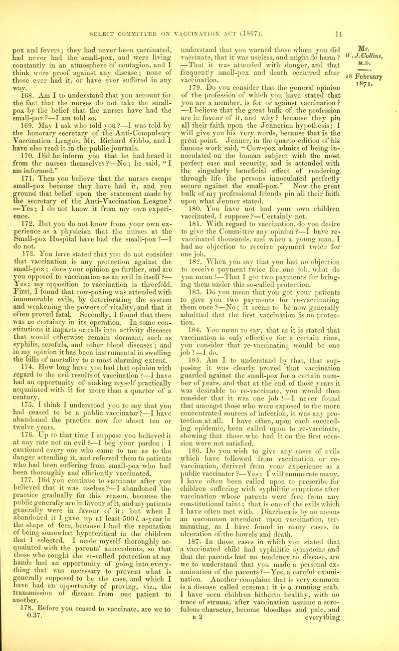 pox and fevers; they had never been vaccinated, had never had the small-pox, and were living constantly in an atmosphere of contagion, and I think were proof against any disease ; none of those ever had it, or have ever suffered in any way. 168. Am I to understand that you account for the fact that the nurses do not take the small- pox by the belief that the nurses have had the small-pox ?—I am told so. 169. May I ask who told you?—I was told by the honorary secretary of the Anti-Compulsory Vaccination League, Mr. Richard Gibbs, and I have also read it in the public journals. 170. Did he inform you that he had heard it from the nurses themselves ?—No ; he said, “ I am informed.” 171. Then you believe that the nurses escape small-pox because they have had it, and you ground that belief upon the statement made by the secretary of the Anti-Vaccination League ? —Yes ; I do not know it from my own experi- ence. 172. But you do not know from your own ex- perience as a physician that the nurses at the Small-pox Hospital have had the small-pox ?—I do not. 173. You have stated that you do not consider that vaccination is any protection against the small-pox ; does your ojiinion go further, and are you ojiposed to vaccination as an evil in itself?— Yes; my opposition to vaccination is threefold. First, I found that cow-poxing was attended with innumerable evils, by deteriorating the system and weakening the powers of vitality, and that it often proved fatal. Secondly, 1 found that there was no certainty in its operation. In some con- stitutions it imparts or calls into activity diseases that would otherwise remain dormant, such as syphilis, scrofula, and other blood diseases; and in my opinion it has been instrumental in swelling the bills of mortality to a most alarming extent. 174. How long have you had that opinion with regard to the evil results of vaccination ?—I have had an opportunity of making myself practically acquainted with it for more than a quarter of a century. 175. I think I understood you to say that you had ceased to be a public vaccinator ?—I have abandoned the practice now for about ten or twelve years. 176. Up to that time I suppose you believed it at any rate not an evil ?—I beg your pardon ; I cautioned every one who came to me as to the danger attending it, and referred them to patients who had been suffering from small-pox who had been thoroughly and efficiently vaccinated. 177. Did you continue to vaccinate after you believed that it was useless?—I abandoned the practice gradually for this reason, because the public generally are in favour of it, and my patients generally were in favour of it; but when I abandoned it I gave up at least 500 l. a-year in the shape of fees, because I had the reputation of being somewhat hypercritical in the children that I selected. I made myself thoroughly ac- quainted with the parents’ antecedents, so that those who sought the so-called protection at my hands had an opportunity of going into every- thing that was necessary to prevent what is generally supposed to be the case, and which I have had an opportunity of proving, viz., the transmission ol disease from one patient to another. 178. Before you ceased to vaccinate, are ive to 0.37. understand that you warned those whom you did vaccinate, that it was useless, and might do harm ? —That it was attended with danger, and that frequently small-pox and death occurred after vaccination. 179. Do you consider that the general opinion of the profession of which you have stated that you are a member, is for or against vaccination ? —I believe that the great bulk of the profession are in favour of it, and why ? because they pin all their faith upon the Jennerian hypothesis; I will give you his very words, because that is the great point. .Tenner, in the quarto edition of his famous work said, “ Cow-pox admits of being in- noculated on the human subject with the most perfect ease and security, and is attended with the singularly beneficial effect of rendering through life the persons innoculated perfectly secure against the small-pox.” Now the great bulk of my professional friends pin all their faith upon what Jenner stated. 180. You have not had your own children vaccinated, 1 suppose ?—Certainly not. 181. With regard to vaccination, do you desire to give the Committee any opinion ?—I have re- vaccinated thousands, and when a young man, I had no objection to receive payment twice for one job. 182. When you say that you had no objection to receive payment twice for one job, what do you mean ?—That I got two payments for bring- ing them under this so-called protection. 183. Do you mean that you got your patients to give you two payments for re-vaccinating them once ?—No ; it seems to be now generally admitted that the first vaccination is no protec- tion. 184. You mean to say, that as it is stated that vaccination is only effective for a certain time, you consider that re-vaccinating would be one job ? —I do. 185. Am I to understand by that, that sup- posing it was clearly proved that vaccination guarded against the small-pox for a certain num- ber of years, and that at the end of those years it was desirable to re-vaccinate, you would then consider that it was one job ?—I never found that amongst those who were exposed to the more concentrated sources of infection, it was any pro- tection at all. 1 have often, upon each succeed- ing epidemic, been called upon to re-vaccinate, showing that those who had it on the first occa- sion were not satisfied. 186. Do you wish to give any cases of evils which have followed from vaccination or re- vaccination, derived from your experience as a public vaccinator ?-—Yes ; I will enumerate many. I have often been called upon to prescribe for children suffering with syphilitic eruptions after vaccination whose parents were free from any constitutional taint; that is one of the evils which I have often met with. Diarrhoea is by no means an uncommon attendant upon vaccination, ter- minating, as I have found in many cases, in ulceration of the bowels and death. 187. In those cases in which you stated that a vaccinated child had syphilitic symptoms and that the parents had no tendency to disease, are We to understand that you made a personal ex- amination of the parents?—Yes, a careful exami- nation. Another complaint that is very common is a disease called eczema; it is a running scab. I have seen children hitherto healthy, with no trace of struma, after vaccination assume a scro- fulous character, become bloodless and pale, and b 2 everything Mr. llr. J. Collins, M.D. 28 February 1871.