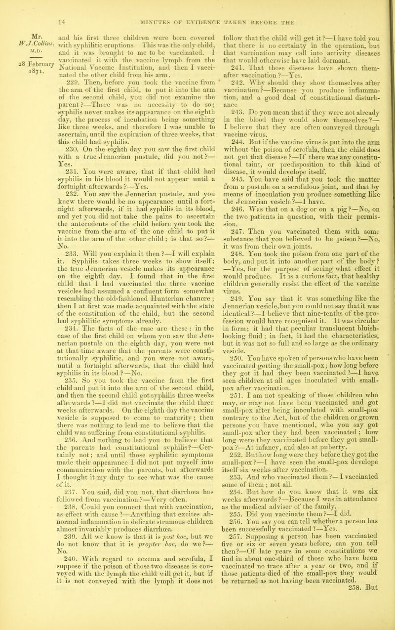 Mr. W.J. Collins, m.d. 28 February 1871. and his first three children were born covered with syphilitic eruptions. This was the only child, and it was brought to me to be vaccinated. I vaccinated it with the vaccine lymph from the National Vaccine Institution, and then I vacci- nated the other child from his arm. 229. Then, before you took the vaccine from the arm of the first child, to put it into the arm of the second child, you did not examine the parent ?—There was no necessity to do so; syphilis never makes its appearance on the eighth day, the process of incubation being something like three weeks, and therefore I was unable to ascertain, until the expiration of three weeks, that this child had syphilis. 230. On the eighth day you saw the first child with a true Jennerian pustule, did you not?— Yes. 231. You were aware, that if that child had syphilis in his blood it would not appear until a fortnight afterwards ?—Yes. 232. You saw the Jennerian pustule, and you knew there would be no appearance until a fort- night afterwards, if it had syphilis in its blood, and yet you did not take the pains to ascertain the antecedents of the child before you took the vaccine from the arm of the one child to put it it into the arm of the other child; is that so ?— No. 233. Will you explain it then ?—I will explain it. Syphilis takes three xveeks to show itself; the true Jennerian vesicle makes its appearance on the eighth day. I found that in the first child that I had vaccinated the three vaccine vesicles had assumed a confluent form somewhat resembling the old-fashioned Hunterian chancre ; then I at first was made acquainted with the state of the constitution of the child, but the second had syphilitic symptoms already. 234. The facts of the case are these : in the case of the first child on whom you saw the Jen- nerian pustule on the eighth day, you were not at that time aware that the parents were consti- tutionally syphilitic, and you were not aware, until a fortnight afterwards, that the child had syphilis in its blood ?—No. 235. So you took the vaccine from the first child and put it into the arm of the second child, and then the second child got syphilis three weeks afterwards ?—I did not vaccinate the child three weeks afterwards. On the eighth day the vaccine vesicle is supposed to come, to maturity ; then there was nothing to lead me to believe that the child was suffering from constitutional syphilis. 236. And nothing to lead you to believe that the parents had constitutional syphilis?—Cer- tainly not; and until those syphilitic symptoms made their appearance I did not put myself into communication with the parents, but afterwards I thought it my duty to see what was the cause of it. 237. You said, did you not, that diarrhoea has followed from vaccination ?—Very often. 238. Could you connect that with vaccination, as effect with cause ?—Anything that excites ab- normal inflammation in delicate strumous children almost invariably produces diarrhoea. 239. All we know is that it is post hoc, but we do not know that it is propter hoc, do we ?— No. 240. With regard to eczema and scrofula, I suppose if the poison of those two diseases is con- veyed with the lymph the child will get it, but if it is not conveyed with the lymph it does not follow that the child will get it?—I have told you that there is no certainty in the operation, but that vaccination may call into activity diseases that would otherwise have laid dormant. 241. That those diseases have shown thein- after vaccination ?—Yes. 242. Why should they show themselves after vaccination ?—Because you produce inflamma- tion, and a good deal of constitutional disturb- ance 243. Do you mean that if they were not already in the blood they would show themselves ?— I believe that they are often conveyed through vaccine virus. 244. But if the vaccine virus is put into the arm without the jioison of scrofula, then the child does not get that disease ?—If there was any constitu- tional taint, or predisposition to this kind of disease, it would develope itself. 245. You have said that you took the matter from a pustule on a scrofulous joint, and that by means of inoculation you produce something like the Jennerian vesicle?—I have. 246. W as that on a dog or on a pig?—No, on the two patients in question, with their permis- sion. 247. Then you vaccinated them with some substance that you believed to be poison?—No, it was from their own joints. 248. You took the poison from one part of the body, and put it into another part of the body ? —Yes, for the purpose of seeing what effect it would produce. It is a curious fact, that healthy children generally resist the effect of the vaccine virus. 249. You say that it was something like the Jennerian vesicle,but you could not say thatit was identical ?—I believe that nine-tenths of the pro- fession would have recognised it. It was circular- in form; it had that peculiar translucent bluish- looking fluid ; in fact, it had the characteristics, but it was not so full and so large as the ordinary vesicle. 250. You have spoken of persons who have been vaccinated getting the small-pox; how long before they got it had they been vaccinated ?—I have seen children at all ages inoculated with small- pox after vaccination. 251. I am not speaking of those children who may, or may not have been vaccinated and got small-pox after being inoculated with small-pox contrary to the Act, but of the children or grown persons you have mentioned, who you say got small-pox after they had been vaccinated ; how long were they vaccinated before they got small- pox ?—At infancy, and also at puberty. 252. But how long were they before they got the small-pox?—I have seen the small-pox develope itself six weeks after vaccination. 253. And who vaccinated them ?— I vaccinated some of them ; not all. 254. But how do you know that it was six weeks afterwards ?—Because I was in attendance as the medical adviser of the family. 255. Did you vaccinate them?—I did. 256. You say you can tell whether a person has been successfully vaccinated ?—Yes. 257. Supposing a person has been vaccinated five or six or seven j'ears before, can you tell then?—Of late years in some constitutions we find in about one-third of those who have been vaccinated no trace after a year or two, and if those patients died of the small-pox they would be returned as not having been vaccinated. 258. But