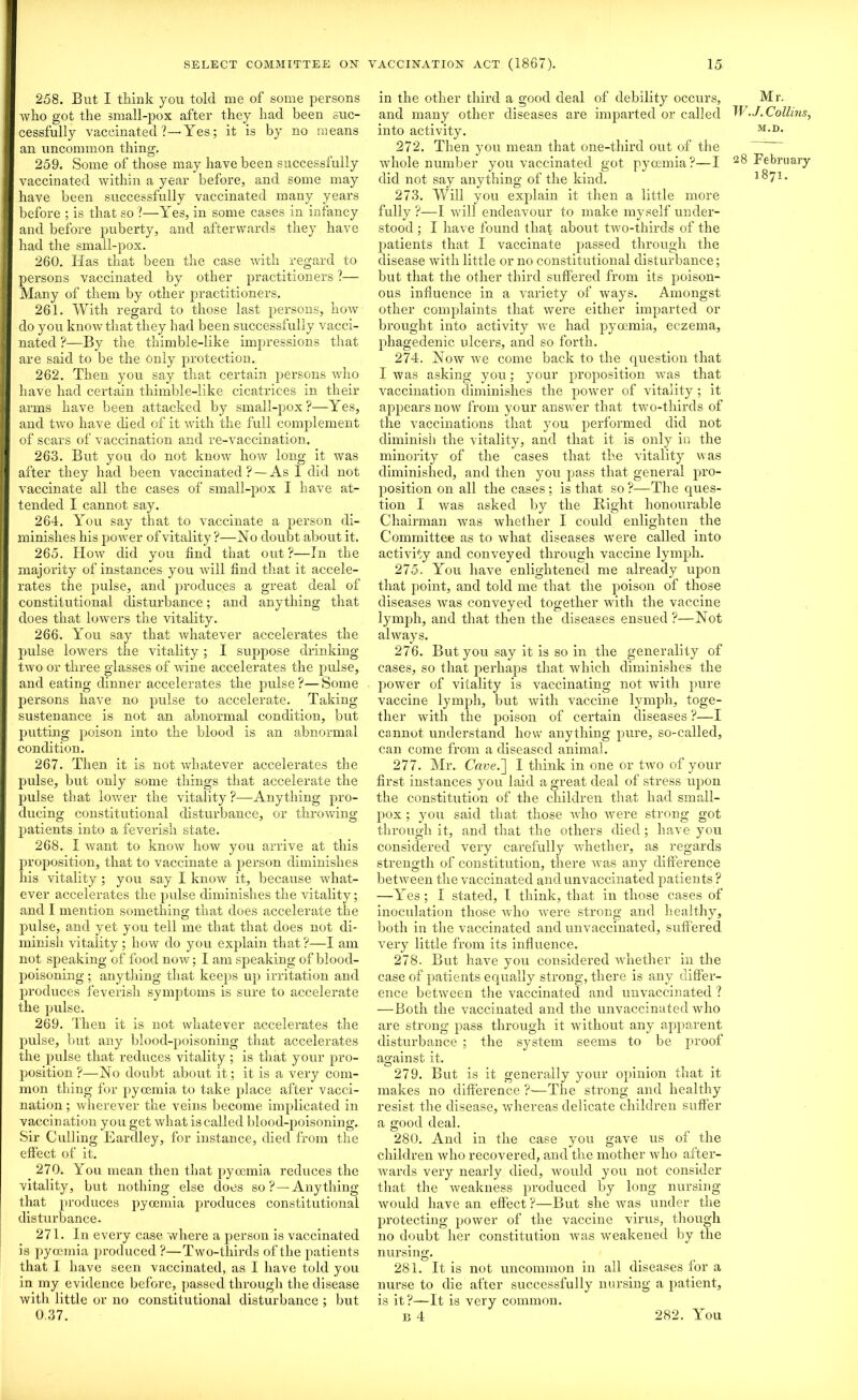 258. But I think you told me of some persons who got the small-pox after they had been suc- cessfully vaccinated?—’Yes; it is by no means an uncommon thing. 259. Some of those may have been successfully vaccinated within a year before, and some may have been successfully vaccinated many years before ; is that so ?—Yes, in some cases in infancy and before puberty, and afterwards they have had the small-pox. 260. Has that been the case with regard to persons vaccinated by other practitioners ?— Many of them by other practitioners. 261. With regard to those last persons, how do you knoAvthat they had been successfully vacci- nated ?—By the thimble-like impressions that are said to be the Only protection. 262. Then you say that certain persons who have had certain thimble-like cicatrices in their arms have been attacked by small-pox?—Yes, and two have died of it with the full complement of scars of vaccination and re-vaccination. 263. But you do not know how long it was after they had been vaccinated? — As 1 did not vaccinate all the cases of small-pox I have at- tended I cannot say. 264. You say that to vaccinate a person di- minishes his power of vitality ?—No doubt about it. 265. How did you find that out?—In the majority of instances you will find that it accele- rates the pulse, and produces a great deal of constitutional disturbance; and anything that does that lowers the vitality. 266. You say that whatever accelerates the pulse lowers the vitality ; I suppose drinking- two or three glasses of wine accelerates the pulse, and eating dinner accelerates the pulse ?— Some persons have no pulse to accelerate. Taking sustenance is not an abnormal condition, but putting poison into the blood is an abnormal condition. 267. Then it is not whatever accelerates the pidse, but only some things that accelerate the pulse that Sower the vitality ?—Anything pro- ducing constitutional disturbance, or throwing patients into a feverish state. 268. I want to know how you arrive at this proposition, that to vaccinate a person diminishes his vitality; you say I know it, because what- ever accelerates the pulse diminishes the vitality; and I mention something that does accelerate the pulse, and yet you tell me that that does not di- minish vitality ; how do you explain that ?—I am not speaking of food now; I am speaking of blood- poisoning ; anything that keeps up irritation and produces feverish symptoms is sure to accelerate the pulse. 269. Then it is not whatever accelerates the pulse, but any blood-poisoning that accelerates the pulse that reduces vitality ; is that your pro- position ?—No doubt about it; it is a very com- mon thing for pyoemia to take place after vacci- nation ; wherever the veins become implicated in vaccination you get what is called blood-poisoning. Sir Culling Eardley, for instance, died from the effect of it. 270. You mean then that pyoemia reduces the vitality, but nothing else does so?—Anything that produces pyoemia produces constitutional disturbance. 271. In every case where a person is vaccinated is pyoemia jiroduced ?—Two-thirds of the patients that I have seen vaccinated, as I have told you in my evidence before, passed through the disease with little or no constitutional disturbance ; but 0.37. in the other third a good deal of debility occurs, and many other diseases are imparted or called into activity. 272. Then you mean that one-third out of the whole number you vaccinated got pyoemia?—I did not say anything of the kind. 273. Will you explain it then a little more fully ?—I will endeavour to make myself under- stood ; I have found that about two-thirds of the patients that I vaccinate passed through the disease with little or no constitutional disturbance; but that the other third suffered from its poison- ous influence in a variety of ways. Amongst other complaints that were either imparted or brought into activity we had pyoemia, eczema, phagedenic ulcers, and so forth. 274. Now we come back to the question that I was asking you; your proposition Avas that vaccination diminishes the power of vitality ; it appears now from your answer that two-thirds of the Araccinations that you performed did not diminish the vitality, and that it is only in the minority of the cases that the vitality was diminished, and then you pass that general pro- position on all the cases; is that so ?—The ques- tion I Avas asked by the Bight honourable Chairman Avas whether I could enlighten the Committee as to what diseases Avere called into activity and conveyed through vaccine lymph. 275. You have enlightened me already upon that point, and told me that the poison of those diseases ivas conveyed together with the vaccine lymph, and that then the diseases ensued ?—Not ahvays. 276. But you say it is so in the generality of cases, so that perhaps that Avliich diminishes the power of vitality is vaccinating not Avith pure vaccine lymph, but Avith vaccine lymph, toge- ther with the poison of certain diseases ?—I cannot understand how anything pure, so-called, can come from a diseased animal. 277. Mr. Cave.] I think in one or tAVO of your first instances you laid a great deal of stress upon the constitution of the children that had small- pox ; you said that those Avho Avere strong got through it, and that the others died ; have you considered very carefully whether, as regards strength of constitution, there Avas any difference betAveen the vaccinated and unvaccinated patients ? —Yes ; I stated, I think, that in those cases of inoculation those Avho Avere strong and healthy, both in the vaccinated and unvaccinated, suffered very little from its influence. 278. But have you considered whether in the case of patients equally strong, there is any differ- ence betAveen the vaccinated and unvaccinated ? —Both the vaccinated and the unvaccinated Avho are strong pass through it Avithout any apparent disturbance ; the system seems to be proof against it. O f , , , 279. But is it generally your opinion that it makes no difference ?-—The strong and healthy resist the disease, AV’hereas delicate children suffer a good deal. 280. And in the case you gave us of the children Avho recovered, and the mother avIio after- Avards very nearly died, would you not consider that the Aveakness produced by long nursing Avould have an effect?—But she Avas under the protecting power of the vaccine virus, though no doubt her constitution was Aveakened by the nursing. 281. It is not uncommon in all diseases for a nurse to die after successfully nursing a patient, is it?—-It is very common. B 4 Mr. W .J. Collins, M.D. 28 February 1871. 282. You