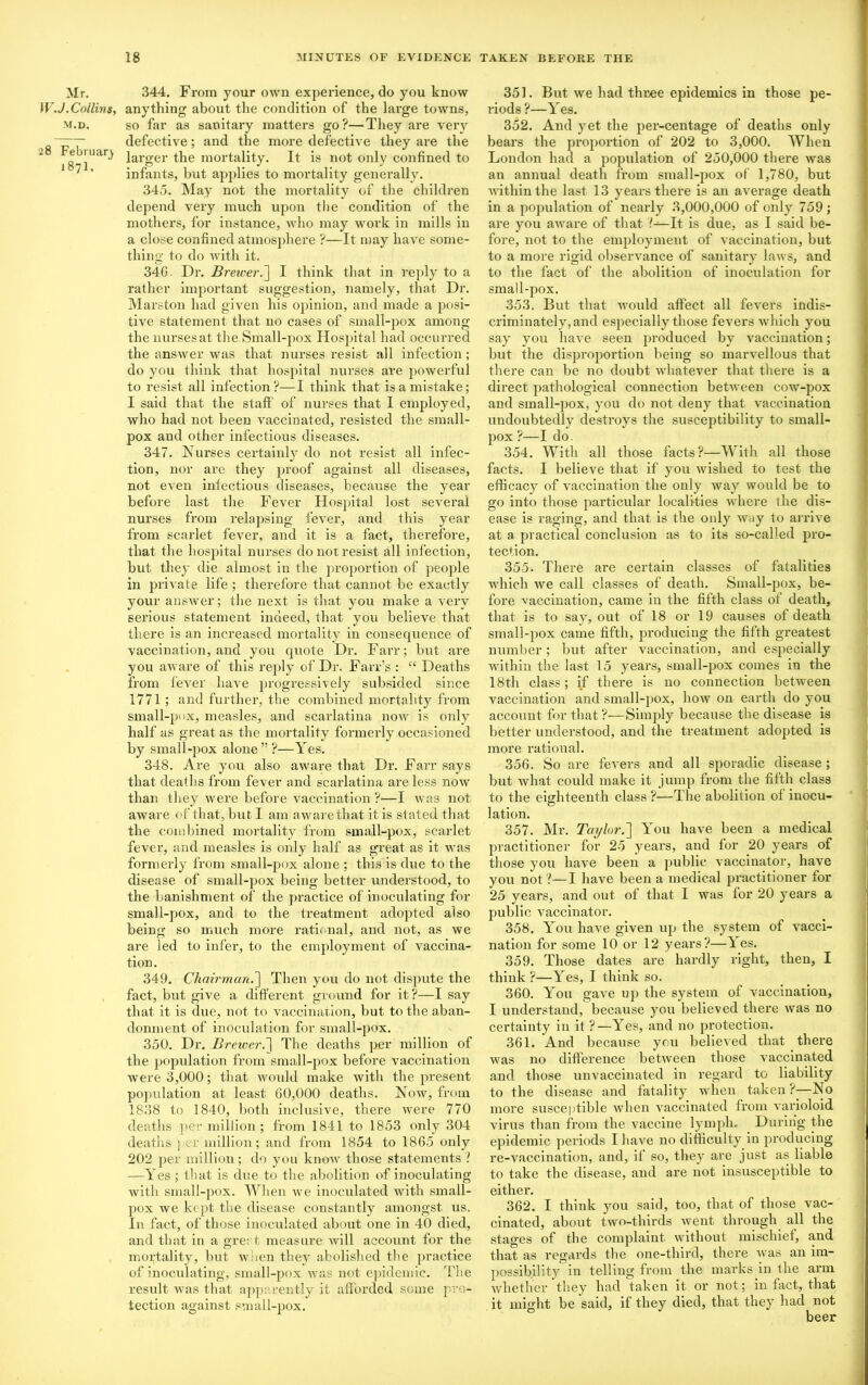 Mr. W.J .Collins, m.d, 28 February J87I, 344. From your own experience, do you know anything about the condition of the large towns, so far as sanitary matters go?—They are very defective; and the more defective they are the larger the mortality. It is not only confined to infants, but applies to mortality generally. 345. May not the mortality of the children depend very much upon the condition of the mothers, for instance, who may work in mills in a close confined atmosphere ?—It may have some- thing to do with it. 340. Dr. Brewer.] I think that in reply to a rather important suggestion, namely, that Dr. Marston had given his opinion, and made a posi- tive statement that no cases of small-pox among the nurses at the.Small-pox Hospital had occurred the answer was that nurses resist all infection; do you think that hospital nurses are powerful to resist all infection?—I think that is a mistake; I said that the staff of nurses that I employed, who had not been vaccinated, i-esisted the small- pox and other infectious diseases. 347. Nurses certainly do not resist all infec- tion, nor are they proof against all diseases, not even infectious diseases, because the year before last the Fever Hospital lost several nurses from relapsing fever, and this year from scarlet fever, and it is a fact, therefore, that the hospital nurses do not resist all infection, but they die almost in the proportion of people in private life ; therefore that cannot be exactly your answer; the next is that you make a very serious statement indeed, that you believe that there is an increased mortality in consequence of vaccination, and you quote Dr. Farr; but are you aware of this reply of Dr. Farr’s : “ Deaths from fever have progressively subsided since 1771; and further, the combined mortality from small-pox, measles, and scarlatina now is only half as great as the mortality formerly occasioned by small-pox alone”?—Yes. 348. Are you also aware that Dr. Farr says that deaths from fever and scarlatina are less now than they were before vaccination ?—I Avas not aware of that, but I am aware that it is stated that the combined mortality from small-pox, scarlet fever, and measles is only half as great as it Avas formerly from small-pox alone ; this is due to the disease of small-pox being better understood, to the banishment of the practice of inoculating for small-pox, and to the treatment adopted also being so much more rational, and not, as we are led to infer, to the employment of vaccina- tion . 349. Chairman.] Then you do not dispute the fact, but give a different ground for it?—I say that it is due, not to vaccination, but to the aban- donment of inoculation for small-pox. 350. Dr. Brewer.'] The deaths per million of the population from small-pox before vaccination Avere 3,000; that would make Avith the present population at least 60,000 deaths. Now, from 1838 to 1840, both inclusive, there Avere 770 deaths per million ; from 1841 to 1853 only 304 deaths per million; and from 1854 to 1865 only 202 per million; do you knoAV those statements ? —Yes ; that is due to the abolition of inoculating with small-pox. When Ave inoculated with small- pox we kept the disease constantly amongst us. In fact, of those inoculated about one in 40 died, and that in a greet measure Avill account for the mortality, but w len they abolished the practice of inoculating, small-pox was not epidemic. The result was that apparently it afforded some pro- tection against small-pox. 351. But Ave had three epidemics in those pe- riods ?—Yes. 352. And yet the per-centage of deaths only bears the proportion of 202 to 3,000. When London had a population of 250,000 there Avas an annual death from small-pox of 1,780, but AA'itliinthe last 13 years there is an average death in a population of nearly 3,000,000 of only 759; are you aware of that 1—It is due, as I said be- fore, not to the employment of vaccination, but to a more rigid observance of sanitary Lavs, and to the fact of the abolition of inoculation for small-pox. 353. But that would affect all fevers indis- criminately, and especially those fevers which you say you haAre seen produced by vaccination; but the disproportion being so marvellous that there can be no doubt whatever that there is a direct pathological connection between coAV-pox and small-pox, you do not deny that vaccination undoubtedly destroys the susceptibility to small- pox ?—I do. 354. With all those facts?—With all those facts. I believe that if you Avished to test the efficacy of vaccination the only Avay would be to go into those particular localities where llie dis- ease is raging, and that is the only Avay to arrive at a practical conclusion as to its so-called pro- tection. 355. There are certain classes of fatalities which Ave call classes of death. Small-pox, be- fore vaccination, came in the fifth class of death, that is to say, out of 18 or 19 causes of death small-pox came fifth, producing the fifth greatest number; but after vaccination, and especially within the last 15 years, small-pox comes in the 18th class; if there is no connection between vaccination and small-pox, Iioav on earth do you account for that ?—Simply because the disease is better understood, and the treatment adopted is more rational. 356. So are fevers and all sporadic disease; but Avhat could make it jump from the fifth class to the eighteenth class ?—The abolition of inocu- lation. 357. Mr. Taylor.'] You have been a medical practitioner for 25 years, and for 20 years of those you have been a public vaccinator, have you not ?—I have been a medical practitioner for 25 years, and out of that I was for 20 years a public Araccinator. 358. You have given up the system of vacci- nation for some 10 or 12 years?—1 es. 359. Those dates are hardly right, then, I think ?—Yes, I think so. 360. You gave up the system of vaccination, I understand, because you believed there Avas no certainty in it ?—Yes, and no protection. 361. And because you believed that there was no difference betAveen those vaccinated and those unvaccinated in regard to liability to the disease and fatality Avhen taken ?—No more susceptible when vaccinated from varioloid virus than from the vaccine lymph. During the epidemic periods I have no difficulty in producing re-vaccination, and, if so, they are just as liable to take the disease, and are not insusceptible to either. 362. I think you said, too, that of those vac- cinated, about two-thirds Avent through all the stages of the complaint without mischief, and that as regards the one-third, there Avas an im- possibility in telling from the marks in the arm whether they had taken it or not; in fact, that it might be said, if they died, that they had not beer