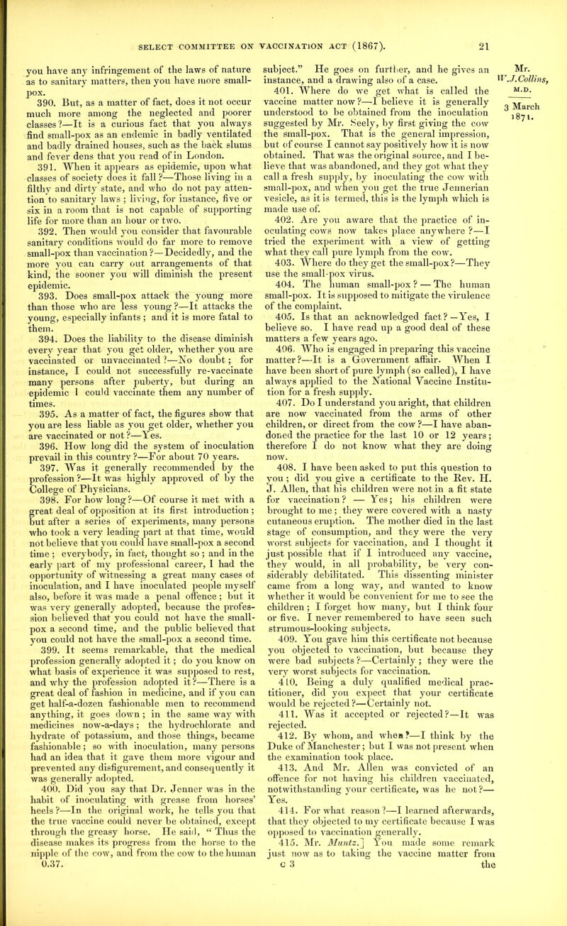 you have any infringement of the laws of nature as to sanitary matters, then you have more small- pox. 390. But, as a matter of fact, does it not occur much more among the neglected and poorer classes?—It is a curious fact that you always find small-pox as an endemic in badly ventilated and badly drained houses, such as the back slums and fever dens that you read of in London. 391. When it appears as epidemic, upon what classes of society does it fall ?—Those living in a filthy and dirty state, and who do not pay atten- tion to sanitary laws ; living, for instance, five or six in a room that is not capable of supporting life for more than an hour or two. 392. Then would you consider that favourable sanitary conditions would do far more to remove small-pox than vaccination ?—Decidedly, and the more you can carry out arrangements of that kind, the sooner you will diminish the present epidemic. 393. Does small-pox attack the young more than those who are less young ?—It attacks the young, especially infants ; and it is more fatal to them. 394. Does the liability to the disease diminish every year that you get older, whether you are vaccinated or unvaccinated ?—No doubt; for instance, I could not successfully re-vaccinate many persons after puberty, but during an epidemic 1 could vaccinate them any number of times. 395. As a matter of fact, the figures show that you are less liable as you get older, whether you are vaccinated or not?—Yes. 396. How long did the system of inoculation prevail in this country ?—For about 70 years. 397. Was it generally recommended by the profession ?—It was highly approved of by the College of Physicians. 398. For how long?—Of course it met with a great deal of opposition at its first introduction ; but after a series of experiments, many persons who took a very leading part at that time, would not believe that you could have small-pox a second time ; everybody, in fact, thought so ; and in the early part of my professional career, I had the opportunity of witnessing a great many cases ot inoculation, and I have inoculated people myself also, before it was made a penal offence ; but it was very generally adopted, because the profes- sion believed that you could not have the small- pox a second time, and the public believed that you could not have the small-pox a second time. 399. It seems remarkable, that the medical profession generally adopted it; do you know on what basis of experience it was supposed to rest, and why the profession adopted it ?—There is a great deal of fashion in medicine, and if you can get half-a-dozen fashionable men to recommend anything, it goes down ; in the same way with medicines now-a-days; the hydrochlorate and hydrate of potassium, and those things, became fashionable; so with inoculation, many persons had an idea that it gave them more vigour and prevented any disfigurement, and consequently it was generally adopted. 400. Did you say that Dr. Jenner was in the habit of inoculating with grease from horses’ heels ?—In the original work, he tells you that the true vaccine could never be obtained, except through the greasy horse. He said, “ Thus the disease makes its progress from the horse to the nipple of the cow, and from the cow to the human 0.37. subject.” He goes on further, and he gives an instance, and a drawing also of a case. 401. Where do we get what is called the vaccine matter now ?—I believe it is generally understood to be obtained from the inoculation suggested by Mr. Seely, by first giving the cow the small-pox. That is the general impression, but of course I cannot say positively how it is now obtained. That was the original source, and I be- lieve that was abandoned, and they got what they call a fresh supply, by inoculating the cow with small-pox, and when you get the true Jennerian vesicle, as it is termed, this is the lymph which is made use of. 402. Are you aware that the practice of in- oculating cows now takes place anywhere ?—I tried the experiment with a view of getting what they call pure lymph from the cow. 403. Where do they get the small-pox ?—They use the small-pox virus. 404. The human small-pox ? — The human small-pox. It is supposed to mitigate the virulence of the complaint. 405. Is that an acknowledged fact?—Yes, I believe so. I have read up a good deal of these matters a few years ago. 406- Who is engaged in preparing this vaccine matter?—It is a Government affair. When I have been short of pure lymph (so called), I have always applied to the National Vaccine Institu- tion for a fresh supply. 407. Do I understand you aright, that children are now vaccinated from the arms of other children, or direct from the cow ?—I have aban- doned the practice for the last 10 or 12 years; therefore I do not know what they are doing now. 408. I have been asked to put this question to you ; did you give a certificate to the Rev. H. J. Allen, that his children were not in a fit state for vaccination? — Yes; his children were brought to me; they were covered with a nasty cutaneous eruption. The mother died in the last stage of consumption, and they were the very worst subjects for vaccination, and 1 thought it just possible that if I introduced any vaccine, they would, in all probability, be very con- siderably debilitated. This dissenting minister came from a long way, and wanted to know whether it would be convenient for me to see the children; I forget how many, but I think four or five. I never remembered to have seen such strumous-looking subjects. 409. You gave him this certificate not because you objected to vaccination, but because they were bad subjects?—Certainly; they were the very worst subjects for vaccination. 410. Being a duly qualified medical prac- titioner, did you expect that your certificate would be rejected?—Certainly not. 411. Was it accepted or rejected?—It was rejected. 412. By whom, and whea?—I think by the Duke of Manchester; but I was not present when the examination took place. 413. And Mr. Allen was convicted of an offence for not having his children vaccinated, notwithstanding your certificate, was he not?— Yes. 414. For what reason?—I learned afterwards, that they objected to my certificate because I was opposed to vaccination generally. 415. Mr. Muntz.'] You made some remark just now as to taking the vaccine matter from c 3 the Mr. W.J. Collins, M.D. 3 March 1871.