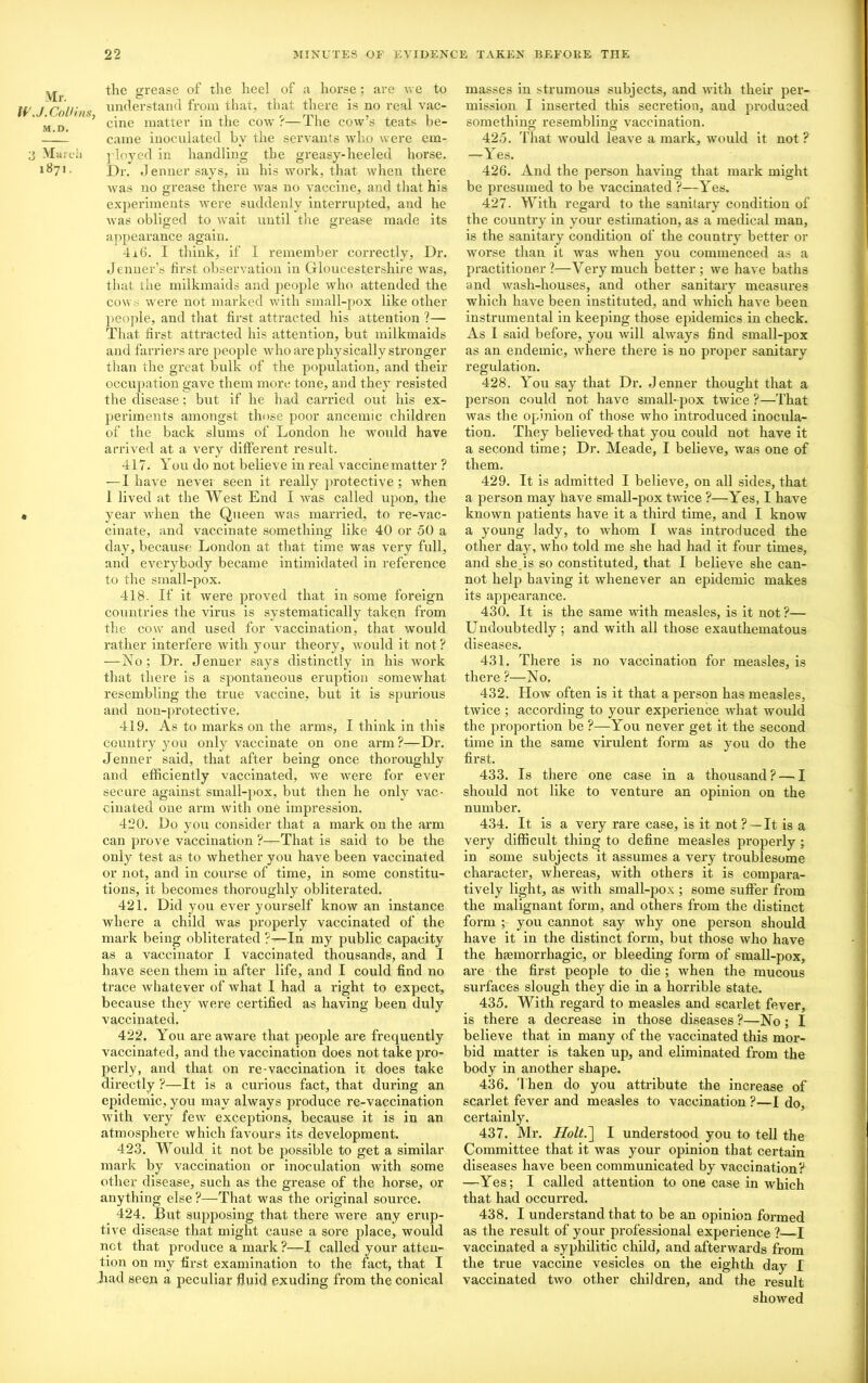 Mr. W .J.Collins- M.D. 3 March 1871. the grease of the heel of a horse : are we to understand from that, that there is no real vac- cine matter in the cow ?—The cow’s teats be- came inoculated by the servants who were em- ployed in handling the greasy-heeled horse. Dr. Jenner says, in his work, that when there was no grease there Avas no vaccine, and that his experiments were suddenly interrupted, and he was obliged to wait until the grease made its appearance again. 4x6. I think, if I remember correctly, Dr. Jenner’s first observation in Gloucestershire was, that the milkmaids and people who attended the cows were not marked with small-pox like other people, and that first attracted his attention ?— That first attracted his attention, but milkmaids and farriers are people who are physically stronger than the great bulk of the population, and their occupation gave them more tone, and they resisted the disease; but if he had carried out his ex- periments amongst those poor ancemic children of the back slums of London he would have arrived at a very different result. 417. You do not believe in real vaccine matter ? — I have never seen it really protective ; when 1 lived at the West End I was called upon, the year when the Queen was married, to re-vac- cinate, and vaccinate something like 40 or 50 a day, because London at that time was very full, and everybody became intimidated in reference to the small-pox. 418. If it were proved that in some foreign countries the virus is systematically taken from the cow and used for vaccination, that would rather interfere with your theory, would it not ? —No ; Dr. Jenner says distinctly in his work that there is a spontaneous eruption somewhat resembling the true vaccine, but it is spurious and non-protective. 419. As to marks on the arms, I think in this country you only vaccinate on one arm ?—Dr. Jenner said, that after being once thoroughly and efficiently vaccinated, we were for ever secure against small-pox, but then he only vac- cinated one arm with one impression. 420. Do you consider that a mark on the arm can prove vaccination ?—That is said to be the only test as to whether you have been vaccinated or not, and in course of time, in some constitu- tions, it becomes thoroughly obliterated. 421. Did you ever yourself know an instance where a child was properly vaccinated of the mark being obliterated ?—In my public capacity as a vaccinator I vaccinated thousands, and I have seen them in after life, and I could find no trace whatever of what I had a right to expect, because they were certified as having been duly vaccinated. 422. You are aware that people are frequently vaccinated, and the vaccination does not take pro- perly, and that on re-vaccination it does take directly ?—It is a curious fact, that during an epidemic, you may always produce re-vaccination with very few exceptions, because it is in an atmosphere which favours its development. 423. Would it not be possible to get a similar mark by vaccination or inoculation with some other disease, such as the grease of the horse, or anything else ?—That was the original source. 424. But supposing that there were any erup- tive disease that might cause a sore place, would net that produce a mark ?—I called your atten- tion on my first examination to the fact, that I Lad seen a peculiar fluid exuding from the conical masses in strumous subjects, and with their per- mission I inserted this secretion, and produced something resembling vaccination. Cl o 425. That would leave a mark, would it not ? —Yes. 426. And the person having that mark might be presumed to be vaccinated ?—Yes. 427. With regard to the sanitary condition of the country in your estimation, as a medical man, is the sanitary condition of the country better or worse than it was when you commenced as a practitioner ?—Very much better ; we have baths and wash-houses, and other sanitary measures which have been instituted, and which have been instrumental in keeping those epidemics in check. As I said before, you will always find small-pox as an endemic, where there is no proper sanitary regulation. 428. You say that Dr. Jenner thought that a person could not have small- pox twice ?—That was the opinion of those who introduced inocula- tion. They believed- that you could not have it a second time; Dr. Meade, I believe, was one of them. 429. It is admitted I believe, on all sides, that a person may have small-pox twice ?—Yes, I have known patients have it a third time, and I know a young lady, to whom I was introduced the other day, who told me she had had it four times, and she.is so constituted, that I believe she can- not help having it whenever an epidemic makes its appearance. 430. It is the same with measles, is it not ?— Undoubtedly ; and with all those exauthematous diseases. 431. There is no vaccination for measles, is there ?—No. 432. How often is it that a person has measles, twice ; according to your experience what would the proportion be ?—You never get it the second time in the same virulent form as you do the first. 433. Is there one case in a thousand? — I should not like to venture an opinion on the number. 434. It is a very rare case, is it not ?—It is a very difficult thing to define measles properly ; in some subjects it assumes a very troublesome character, whereas, with others it is compara- tively light, as with small-pox ; some suffer from the malignant form, and others from the distinct form ; you cannot say why one person should have it in the distinct form, but those who have the haemorrhagic, or bleeding form of small-pox, are the first people to die ; when the mucous surfaces slough they die in a horrible state. 435. With regard to measles and scarlet fever, is there a decrease in those diseases ?—No; I believe that in many of the vaccinated this mor- bid matter is taken up, and eliminated from the body in another shape. 436. T hen do you attribute the increase of scarlet fever and measles to vaccination ?—I do, certainly. 437. Mr. Holt.~\ I understood you to tell the Committee that it was your opinion that certain diseases have been communicated by vaccination? —Yes; I called attention to one case in which that had occurred. 438. I understand that to be an opinion formed as the result of your professional experience ? I vaccinated a syphilitic child, and afterwards from the true vaccine vesicles on the eighth day I vaccinated two other children, and the result showed