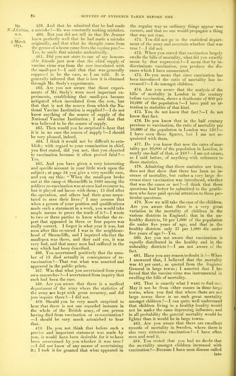 Mr 459. And that he admitted that lie had made JV.J.Collins, a mistake?—He was constantly making mistakes. M.D. 460. But you did not tell us that Dr. .Tenner ~ knew perfectly well that he had made a mistake ^ ^ au'1 originally, and that what he thought came from ‘ ' the grease of a horse came from the equine pox ?— Yes, he made that mistake undoubtedly. 461. Did you not state to one of my honour- able friends just now that the chief supply of vaccine virus was from the cow inoculated with the small-pox ?—I said that that was generally supposed to be the case, so I am told. It is generally inferred that that is how it is obtained through Mr. Seely’s experiments. 462. Are you not aware that those experi- ments of Mr. Seely’s were most important ex- periments, establishing that small-pox became mitigated when inoculated from the cow, but that that is not the source from which the Na- tional Vaccine Institution is supplied?—Ido not know anything of the source of supply of the National Vaccine Institution; I said that that was believed to be the source of supply. 463. Then would you be surprised to hear that it is in no case the source of supply ?—I should be very pleased, indeed. 464. I think it would not be difficult to esta- blish ; with regard to your examination in chief, you first stated, did you not, that you objected to vaccination because it often proved fatal ?— Yes. 465. And you have given a very interesting and specific account in your little work upon the subject; at page 34 you give a very specific case, and you say this: “ When the small-pox broke out at the camp at Shorncliffe in 1860 among the soldiers re-vaccination was atonce had recourse to, but it played sad havoc with them; 13 died after the operation, and others had their arms ampu- tated to save their livesI may assume that when a person of your position and qualifications made such a statement in a work, you would take ample means to prove the truth of it?—I wrote • to two or three parties to know whether the re- port that appeared in three or four papers was really correct. I forget in what year it was, but soon after this occurred I was in the neighbour- hood of Shorncliffe, and I inquired whether the small-pox was there, and they said yes, it was very bad, and that many men had suffered in the way which had been described. 466. You ascertained positively that the num- ber of i3 died actually in consequence of re- vaccination ?—That was what was asserted and appeared in the public prints. 467. Was that what you ascertained from your own researches ?—I ascertained from inquiry that such had been the case. 468. Are you aware that there is a medical department of the army where the statistics of the army are kept with great accuracy, and did you inquire there?—I did not. 469. Should you be very much surprised to hear that there is not one recorded instance in the whole of the British army, of one person having died from vaccination or re-vaccination ? —I should be very much astonished to hear that. 470 Do you not think that before such a precise and important statement was made by you, it would have been desirable for it to have been ascertained by you whether it was true ? —I did not know of any means of ascertaining it; I took it for granted that wliat appeared in the regular way as ordinary things appear was correct, and that no one would propagate a thing that was not true. 471. You did not go to the statistical depart- ment of the army and ascertain whether that was true ?—I did not. 472. When you stated that vaccination largely swells the bills of mortality , what did you exactly mean by that expression ?—I mean that by in- discriminate vaccination, you produce the dis- eases which I have enumerated. 473. Do you mean that since vaccination has been introduced the ratio of mortality has in- creased?—I do amongst children. 474. Are you aware that the analysis of the bills of mortality in London in the century before vaccination, shows a death-rate of 800 per 10,000 of the population ?—I have paid no at- tention to statistics of that kind. 475. You do not know that fact?—I do not know that fact. 476. Do you know that in the half centuxy previous to vaccination, the ratio of mortality per 10,000 of the population in London was 520?— I have seen those figures, but I am not ac- quainted with them. 477. Do you know that now the rates ofmor- tality per 10,000 of the population in London, is nearly one-half of that, or 249 ?—I am not aware, as I said before, of anything with reference to those statistics. 478. Admitting that those statistics are true, does not that show that there has been no in- crease of mortality, but rather a very large de- crease since vaccination was introduced, whether that was the cause or not ?—I think that those questions had better be submitted to the gentle- men who have paid special attention to those par- ticular questions. 479. Now we will take the case of the children. Are you aware that there is a very great variation in the mortality of children in the various districts in England; that in the un- healthy districts, 70 per 1,000 of the population die under five years of age, and that in the healthy districts only 37 per 1,000 die under five years of age ?—Yes. 480. Are you not aware that vaccination is equally distributed in the healthy and in the unhealthy districts ?—I am not aware of the fact. 481. Have you any reason to doubt it ?—When I answered that, I believed that the mortality was 45 per cent., as quoted from the Register General in large towns ; I asserted that I be- lieved that the vaccine virus was instrumental in swelling the bills of mortality. 482. That is exactly what I want to find out. May it not be from other causes in those large towns, when you find that where there are not large towns there is no such great mortality amongst children ?—I can quite well understand that children living in a healthy locality would not be under the same depressing influence, and in all probability the general mortality would be lighter than it would be in large towns. 483. Are you aware that there are excellent records of mortality in Sweden, where there is also very extensive vaccination?—I have often seen and read it. 484. You stated that you had no doubt that the mortality amongst children increased with vaccination ?—Because I have seen disease called into