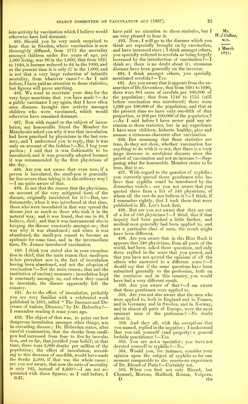 into activity by vaccination which I believe would otherwise have laid dormant. 485. Should you be very much surprised to hear that in Sweden, where vaccination is now thoroughly diffused, from 1775 the mortality amongst children under five years of age, per 1,000 living, was 90 in the 1,000, that from' 1821 to 1840, it became reduced to 64 in the 1000, and at the present time it is only 57 in the 1,000, and is not that a very large reduction of infantile mortality, from whatever cause? — As I said before, I have paid no attention to those statistics, but figures will prove anything. 486. We want to ascertain your data for the very large assertions that you have made ?—As a public vaccinator I say again, that I have often .seen diseases brought into activity amongst children who were vaccinated, which would otherwise have remained dormant. 487. Now with regard to the subject of inocu- lation, my honourable friend the Member for Manchester asked you why it was that inoculation had been practised by physicians in the last cen- tury, and I understood you to reply, that it was only on account of the fashion ?—No, I beg your pardon; I said that it was fashionable to be inoculated, and it was generally adopted because it was recommended by the first physicians of the day. 488. Are you not aware that even now, if a person is inoculated, the small-pox is generally far less severe than taking it in the ordinary way? —I am quite aware of that. 489. Is not that the reason that the physicians, on account of the very mitigated form of the disease, originally inoculated for it ?—But, un- fortunately, when it was introduced at that time, those who were inoculated in that way spread the disease just as much as those who took it in the natural way, and it was found, that one in 40, I believe, died ; and that it was instrumental also in keeping the disease constantly amongst us; that was why it was abandoned; and when it was abandoned, the small-pox ceased to become an epidemic for some time, and in the intermediate time. Dr. Jenner introduced vaccination. 490. I think you stated also in your examina- tion in chief, that the main reason that small-pox is less prevalent now is, the fact of inoculation having been abandoned, and not the adoption of vaccination?—Not the main reason; that and the institution of sanitary measures ; inoculation kept it constantly amongst us, and Avhen they ceased to inoculate, the disease apparently left the country. 491. As to the effect of inoculation, probably you are very familiar with a celebrated work published in 1801, called “ The Increase and De- crease of various Diseases,” by Dr. Heberden ?— I remember reading it some years ago. 492. The object of that was, to point out how dangerous inoculation amongst other things, was in extending disease ; Dr. Heberden states, after careful examination, that the deaths from small- pox had increased from four to five by inocula- tion, and so far, that justified your belief; at that time, there were 3,000 deaths per million of the population; the eff ect of inoculation, accord- ing to this decrease of one-fifth, would have made the deaths 2,400, if that was the whole cause ; are you not aware, that now the ratio of mortality is only 105, instead of 2,400?—I am not ac- quainted with those figures; as I said before, I 0.37. have paid no attention to those statistics, but I am very pleased to hear it. 493. Now, I will go to the diseases which you think are especially brought on by vaccination, and have increased since ; I think amongst others, you specially referred to scrofula as being largely increased by the introduction of vaccination ?—I think so; there is no doubt about it; strumous diseases have been generally on the increase. 494. 1 think amongst others, you specially mentioned scrofula ?—Yes. 495. Are you aware that it appears from the re- searches of Dr.Greenhow, that from 1681 to 1690, there were 801 cases of scrofula per 100,000 of the population; that from 1746 to 1755 (still before vaccination was introduced) there were 1,099 per 100,000 of the population, and that at the present time we have only one-fifth of that proportion, or 206 per 100,000 of the population ? —As I said before I have never paid any at- tention to those statistics, but in my experience I have seen children, hitherto healthy, pine and assume a strumous character after vaccination. 496. But assuming that those statistics are true, do they not show, whether vaccination has anything to do with it or not, that there is a very large decrease iu scrofulous diseases since the period of vaccination and not an increase ?—Sup- posing what the honourable Member states to be true, that is so. 497. With regard to the question of syphilis ; you correctly quoted three gentlemen who be- lieve that syphilis could be introduced by the Jennerian vesicle ; are you not aware that you quoted three from a list of 540 physicians, of whom all the rest do not believe it ?—I think, if I remember rightly, that I took those that were published in Mr. Lee’s book first. 498. But are you not aware that they are out of a list of 540 physicians ?—I think that if that inquiry had been pushed a little farther, and medical men generally had been applied to, and not a particular class of men, the result might have been different. 499. Are you aware that in this Blue Book it appears that 540 physicians, from all parts of the world, had been asked those questions, and only three replied in the sense that you quoted, and that you have not quoted the opinions of all the others who answered in a different sense ?—I should say that if the same questions have been submitted generally to the profession, both on the continent and in this country, you would have had a very different result. 500. Are you aware of that ?—I am aware that those gentlemen were applied to. 501. Are you not also aware that the men who were applied to, both in England and in France, and in Germany and in Sweden, and in Norway, and in almost all parts of Europe, were the most eminent men of the profession ?—No doubt about it. 502. And they all, with the exceptions that you named, replied in the negative ; I understand that you call yourself (and properly) a general bedside practitioner ?—Yes. 503. You are not a specialist; you have not devoted yourself to syphilis ?—No. 504. Would you, for instance, consider your opinion upon the subject of syphilis as for one moment comparable to the enormous experience of Dr. Hicord of Paris?—Certainly not. 505. When you find not only Bicord, but Chaumel, Moreau, Maillard, Bostan, Volpeau, D the Mr. W.J. Collins, M.D. 3 March 1871.