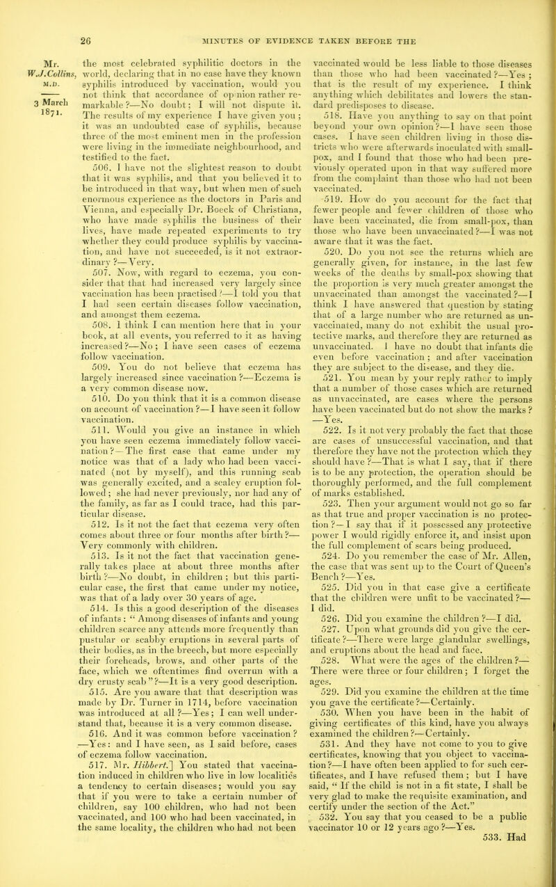 Mr. W..J. Collins, M,I). 3 March 1871. the most celebrated syphilitic doctors in the world, declaring that in no case have they known syphilis introduced by vaccination, would you not think that accordance of opinion rather re- markable ?—No doubt; I will not dispute it. The results of my experience I have given you ; it was an undoubted case of syphilis, because three of the most eminent men in the profession were living in the immediate neighbourhood, and testified to the fact. 506. I have not the slightest reason to doubt that it was syphilis, and that you believed it to be introduced in that way, but when men of such enormous experience as the doctors in Paris and Vienna, and especially Dr. Boeck of Christiana, who have made s\ philis the business of their lives, have made repeated experiments to try whether they could produce syphilis by vaccina- tion, and have not succeeded, is it not extraor- dinary ?—Very. 507. Now, with regard to eczema, you con- sider that that had increased very largely since vaccination has been practised?—I told you that I had seen certain diseases follow vaccination, and amongst them eczema. 508. 1 think I can mention here that in your book, at all events, you referred to it as having increased ?—No; I have seen cases of eczema follow vaccination. 509. You do not believe that eczema has largely increased since vaccination ?—Eczema is a very common disease now. 510. Do you think that it is a common disease on account of vaccination ?—I have seen it follow vaccination. 511. Would you give an instance in which you have seen eczema immediately follow vacci- nation?— The first case that came under my notice was that of a lady who had been vacci- nated (not by myself), and this running scab was generally excited, and a scaley eruption fol- lowed ; she had never previously, nor had any of the family, as far as I could trace, had this par- ticular disease. 512. Is it not the fact that eczema very often comes about three or four months after birth?— Very commonly with children. 513. Is it not the fact that vaccination gene- rally takes place at about three months after birth ?—No doubt, in children ; but this parti- cular case, the first that came under my notice, was that of a lady over 30 years of age. 514. Is this a good description of the diseases of infants : “ Among diseases of infants and young children scarce any attends more frequently than pustular or scabby eruptions in several parts of their bodies, as in the breed), but more especially their foreheads, brows, and other parts of the face, which we oftentimes find overrun with a dry crusty scab ”?—It is a very good description. 515. Are you aware that that description was made by Dr. Turner in 1714, before vaccination wras introduced at all ?—Yes; I can well under- stand that, because it is a very common disease. 516. And it was common before vaccination? —Yes: and I have seen, as I said before, cases of eczema follow vaccination. 517. Mr. Hibbert.~\ You stated that vaccina- tion induced in children who live in low localities a tendency to certain diseases; would you say that if you were to take a certain number of children, say 100 children, who had not been vaccinated, and 100 who had been vaccinated, in the same locality, the children who had not been vaccinated would be less liable to those diseases than those who had been vaccinated ?—Yes ; that is the result of my experience. I think anything which debilitates and lowers the stan- dard predisposes to disease. 518. Have you anything to say on that point beyond your own opinion?-—I have seen those cases. I have seen children living in those dis- tricts who were afterwards inoculated with small- pox, and I found that those who had been pre- viously operated upon in that way suffered more from the complaint than those who had not been vaccinated. 519. How do you account for the fact that fewer people and fewer children of those -who have been vaccinated, die from small-pox, than those who have been unvaccinated ?—I was not aware that it was the fact. 520. Do you not see the returns which are generally given, for instance, in the last few weeks of the deaths by small-pox showing that the proportion is very much greater amongst the unvaccinated than amongst the vaccinated?—I think I have answered that question by stating that of a large number who are returned as un- vaccinated, many do not exhibit the usual pro- tective marks, and therefore they are returned as unvaccinated. 1 have no doubt that infants die even before vaccination ; and after vaccination they are subject to the disease, and they die. 521. You mean by your reply rather to imply that a number of those cases which are returned as unvaccinated, are cases where the persons have been vaccinated but do not show the marks ? —Yes. 522. Is it not very probably the fact that these are cases of unsuccessful vaccination, and that therefore they have not the protection which they should have ?—That is what I say, that if there is to be any protection, the operation should be thoroughly performed, and the full complement of marks established. 523. Then your argument would not go so far as that true and proper vaccination is no protec- tion?—I say that if it possessed any protective power I would rigidly enforce it, and insist upon the full complement of scars being jmoduced. 524. Do you remember the case of Mr. Allen, the case that was sent up to the Court of Queen’s Bench ?—Yes. 525. Did you in that case give a certificate that the children were unfit to be vaccinated ?— 1 did. 526. Did you examine the children ?—I did. 527. Upon what grounds did you give the cer- tificate ?—There were large glandular swellings, and eruptions about the head and face. 528. What were the ages of the children ?— There were three or four children; I forget the ages. 529. Did you examine the children at the time you gave the certificate?—Certainly. 530. When you have been in the habit of giving certificates of this kind, have you always examined the children?'—Certainly. 531. And they have not come to you to give certificates, knowing that you object to vaccina- tion ?—I have often been applied to for such cer- tificates, and I have refused them ; but I have said, “ If the child is not in a fit state, I shall be very glad to make the requisite examination, and certify under the section of the Act.” 532. You say that you ceased to be a public vaccinator 10 or 12 years ago ?—Yes. 533. Had