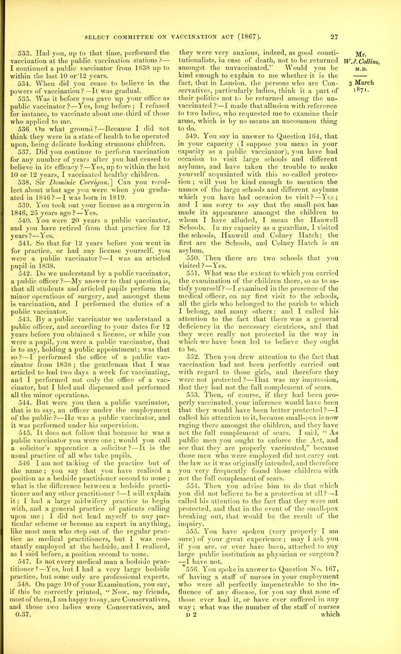 533. Had you, up to that time, performed the vaccination at the public vaccination stations ?— I continued a public vaccinator from 1838 up to within the last 10 or‘12 years. 534. When did you cease to believe in the powers of vaccination ?—It was gradual. 535. Was it before you gave up your office as public vaccinator ?—Yes, long before ; I refused for instance, to vaccinate about one-third of those who applied to me. 536. On what ground?—Because I did not think they were in a state of health to be operated upon, being delicate looking strumous children. 537. Hid you continue to perform vaccination for any number of years after you had ceased to believe in its efficacy ?—Yes, up to within the last 10 or 12 years, I vaccinated healthy children. 538. Sir Dominic Corriyan.~\ Can you recol- lect about what age you were when you gradu- ated in 1846?—I was bom in 1819. 539. You took out your license as a surgeon in 1846, 25 years ago?—Yes. 540. You were 20 years a public vaccinator, and you have retired from that practice for 12 years ?—Yes. 541. So that for 12 years before you went in for practice, or had any license yourself, you were a public vaccinator?—I was an articled pupil in 1838. 542. Do we understand by a public vaccinator, a public officer ?—My answer to that question is, that all students and articled pupils perform the minor operations of surgery, and amongst them is vaccination, and I performed the duties of a public vaccinator. 543. By a public vaccinator we understand a public officer, and according to your dates for 12 years before you obtained a license, or while you were a pupil, you were a public vaccinator, that is to say, holding a public appointment ; was that so?—I performed the office of a public vac- cinator from 1838 ; the gentleman that I was articled to had two days a week for vaccinating, and I performed not only the office of a vac- cinator, but I bled and dispensed and performed all the minor operations. 544. But were you then a public vaccinator, that is to say, an officer under the employment of the public ?—He was a public vaccinator, and it was performed under his supervision. 545. It does not follow that because he was a public vaccinator you were one ; would you call a solicitor’s apprentice a solicitor ?—It is the usual practice of all who take pupils. 546 I am not talking of the practice but of the name; you say that you have realised a position as a bedside practitioner second to none ; what is the difference between a bedside practi- tioner and any other practitioner ?—I will explain it; I had a large midwifery practice to begin with, and a general practice of patients calling upon me ; 1 did not lend myself to any par- ticular scheme or become an expert in anything, like most men who step out of the regular prac- tice as medical practitioners, but I was con- stantly employed at the bedside, and I realised, as 1 said before, a position second to none. 547. Is not every medical man a bedside prac- titioner ?—Yes, but I had a very large bedside practice, but some only are professional experts. 548. On page 10 of your Examination, you say, if this be correctly printed, “ Now, my friends, most of them, I am happy to say, are Conservatives, and those two ladies were Conservatives, and 0.37. they were very anxious, indeed, as good consti- tutionalists, in case of death, not to be returned amongst the unvaccinated.’’ Would you be kind enough to explain to me whether it is the fact, that in London, the persons who are Con- servatives, particularly ladies, think it a part of their politics not to be returned among the un- vaccinated ?—I made that allusion with reference to two ladies, who requested me to examine their arms, which is by no means an uncommon thing to do. 549. You say in answer to Question 164, that in your capacity (I suppose you mean in your capacity as a public vaccinator), you have had occasion to visit large schools and different asylums, and have taken the trouble to make yourself acquainted with this so-called protec- tion ; will you be kind enough to mention the names of the large schools and different asylums which you have had occasion to visit?—Yes; and I am sorry to sav that the small-pox has made its appearance amongst the children to whom I have alluded, I mean the Hanwell Schools. In my capacity as a guardian, I visited the schools, Hanwell and Colney Hatch; the first are the Schools, and Colney Hatch is an asylum. 550. Then there are two schools that you visited ?—Yes. 551. What was the extent to which you carried the examination of the children there, so as to sa- tisfy yourself?—4 examined in the presence of the medical officer, on my first visit to the schools, all the girls who belonged to the parish to which I belong, and many others ; and I called his attention to the fact that thei’e was a general deficiency in the necessary cicatrices, and that they were really not protected in the way in which we have been led to believe they ought to be. 552. Then you drew attention to the fact that vaccination had not been perfectly carried out with regal'd to those girls, and therefore they were not protected ?—That was my impression, that they had not the full complement of scars. 553. Then, of course, if they had been pro- perly vaccinated, your inference would have been that they would have been better protected ?—I called his attention to it, because small-pox is now raging there amongst the children, and they have not the full complement of scars. I said, “ As public men you ought to enforce the Act, and see that they are properly vaccinated,” because those men who were employed did not carry out the law as it was originally intended, and therefore you very frequently found those children with not the full complement of scars. 554. Then you advise him to do that which you did not believe to be a protection at all?—I called his attention to the fact that they were not protected, and that in the event of the small-pox breaking out, that would be the result of the inquiry. 555. You have spoken (very properly I am sure) of your great experience ; may I ask you if you are, or ever have been, attached to any large public institution as physician or surgeon ? —I have not. 556. You spoke in answer to Question No. 167, of having a staff of nurses in your employment who were all perfectly impenetrable to the in- fluence of any disease, for you say that none of those ever had it, or have ever suffered in any way ; what was the number of the staff of nurses D 2 which Mr. WJ.Collins, M.D. 3 March 1871.