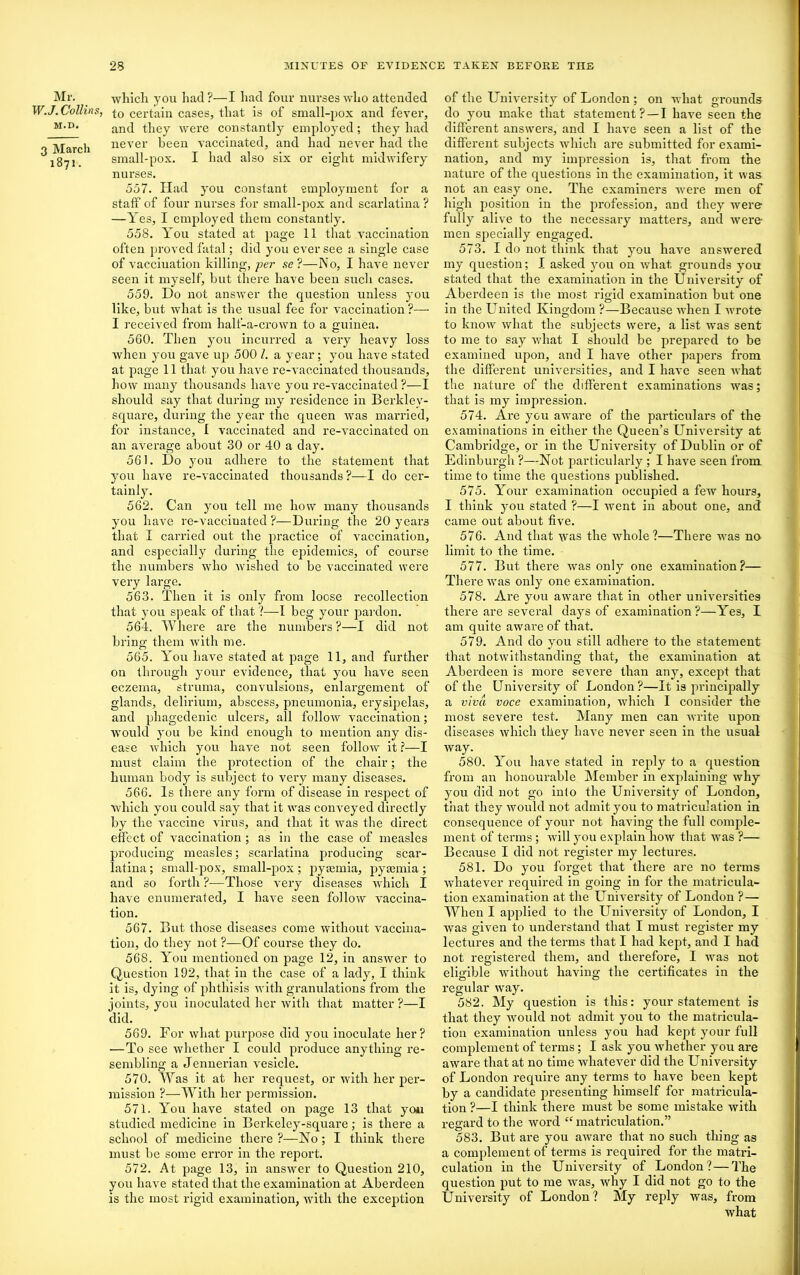 Mr. W.J. Collins, M.D. 3 March 1871. which you had?—I had four nurses who attended to certain cases, that is of small-pox and fever, and they were constantly employed; they had never been vaccinated, and had never had the small-pox. I had also six or eig’ht midwifery nurses. 557. Had you constant employment for a staff of four nurses for small-pox and scarlatina ? —Yes, I employed them constantly. 558. You stated at page 11 that vaccination often proved fatal; did you ever see a single case of vacciuation killing, per se?—No, I have never seen it myself, but there have been such cases. 559. Do not answer the question unless you like, but what is the usual fee for vaccination ?— I received from half-a-crown to a guinea. 560. Then you incurred a very heavy loss Avhen you gave up 500 I. a year; you have stated at page 11 that you have re-vaccinated thousands, how many thousands have you re-vaccinated ?—I should say that during my residence in Berklev- square, during the year the queen was married, for instance, I vaccinated and re-vaccinated on an average about 30 or 40 a day. 561. Do you adhere to the statement that you have re-vaccinated thousands ?—I do cer- tainly. 562. Can you tell me how many thousands you have re-vaccinated ?—During the 20 yeai’3 that I carried out the practice of vaccination, and especially during the epidemics, of course the numbers who wished to be vaccinated were very large. 563. Then it is only from loose recollection that you speak of that ?—I beg your pardon. 564. Where are the numbers ?—I did not bring them Avith me. 565. You have stated at page 11, and further on through your evidence, that you have seen eczema, struma, convulsions, enlargement of glands, delirium, abscess, pneumonia, erysipelas, and phagedenic ulcers, all folloAv vaccination; Avould you be kind enough to mention any dis- ease which you have not seen folloAv it ?—I must claim the protection of the chair; the human body is subject to very many diseases. 566. Is there any form of disease in respect of which you could say that it was conveyed directly by the vaccine virus, and that it Avas the direct effect of Araccination ; as in the case of measles producing measles; scarlatina producing scar- latina ; small-pox, small-pox; pyaunia, pyaunia; and so forth ?—Those very diseases which I have enumerated, I have seen folloAv vaccina- tion. 567. But those diseases come without vaccina- tion, do they not ?—Of course they do. 568. You mentioned on page 12, in ansAver to Question 192, that in the case of a lady, I think it is, dying of phthisis with granulations from the joints, you inoculated her Avitli that matter ?—I did. 569. For what purpose did you inoculate her? —To see Avhether I could produce anything re- sembling a Jennerian vesicle. 570. Was it at her request, or with her per- mission ?—With her permission. 571. You have stated on page 13 that you studied medicine in Berkeley-square; is there a school of medicine there ?—No ; I think tlx ere must be some error in the report. 572. At page 13, in ansAver to Question 210, you have stated that the examination at Abei'deen is the most rigid examination, Avith the exception of the University of London ; on what grounds do you make that statement? —I have seen the different answers, and I haxre seen a list of the different subjects which are submitted for exami- nation, and my impression is, that from the nature of the questions in the examination, it was not an easy one. The examinei’s were men of high position in the profession, and they Avere fully alive to the necessary matters, and were men specially engaged. 573. I do not think that you haAre answered my question; I asked you on Avhat, grounds you stated that the examination in the University of Abei’deen is the most rigid examination but one in the United Kingdom ?—Because xx’hen I wrote to know Avhat the subjects were, a list was sent to me to say Avhat I should be prepared to be examined upon, and I have other papers from the different universities, and I haA’e seen what the nature of the different examinations was; that is my impression. 574. Are you aware of the particulars of the examinations in either the Queen’s University at Cambridge, or in the University of Dublin or of Edinburgh ?—Not particulaidy ; I have seen from time to time the questions published. 575. Your examination occupied a fexv hours, I think yon stated ?—I xvent in about one, and came out about five. 576. And that was the Avhole ?—There was no limit to the time. 577. But there Avas only one examination?— There Avas only one examination. 578. Ai'e you aware that in other universities there are sevei’al days of examination?—Yes, I am quite aware of that. 579. And do you still adhere to the statement that notivithstanding that, the examination at Abei'deen is more severe than any, except that of the University of London?—It is principally a viva voce examination, which I consider the most severe test. Many men can Avrite upon diseases Avhich they have never seen in the usual Avay. 580. You have stated in reply to a question from an honourable Member in explaining why you did not go into the University of London, that they Avould not admit you to matriculation in consequence of your not having the full comple- ment of terms ; will you explain how that was ?— Because I did not register my lectures. 581. Do you forget that there are no terms Avhatever required in going in for the matricula- tion examination at the UniA’ersity of London ?—- When I applied to the University of London, I Avas given to understand that I must register my lectures and the terms that I had kept, and I had not registered them, and therefore, I Avas not eligible without having the certificates in the O O regular xvay. 582. My question is this: your statement is that they would not admit you to the matricula- tion examination unless you had kept your full complement of terms; I ask you Avhether you are aAvare that at no time Avhatever did the University of London require any terms to have been kept by a candidate presenting himself for matricula- tion ?—I think there must be some mistake Avith regard to the Avord “ matriculation.” 583. But are you aAvare that no such thing as a complement of terms is required for the matri- culation in the University of London ?—The question put to me Avas, Avhy I did not go to the University of London? My reply Avas, from what