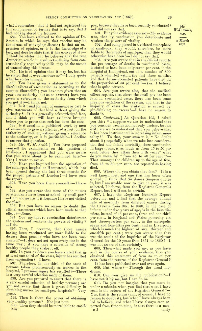 what I remember, that I had not registered the full complement of terms; that is to say, that I had not registered my lectures. 584. You have referred to the opinion of Dr. Startin, in which he says, that vaccine may be the means of conveying disease; is that an ex- pression of opinion, or is it the knowledge of a fact, and does he state that it has conveyed it?— I think he states that, he believes that the true J.ennerian vesicle in a subject suffering from con- stitutionally acquired syphilis may be the means of transmitting this disease. 585. He is of opinion that it may be, but has he stated that it ever has done so?—I only quote what he states himself. 586. You have given a statement as to the direful effects of vaccination as occurring at the camp of Shorncliffe; you have not given that on your own authority, but as an extract; have you given a reference to the authority from which you got it ?—I think not. 587. Is it usual for men of eminence or care to give statements of that kind without giving the authority ?—It is a generally acknowledged fact, and I think you will have evidence brought before you to prove that such has been the case. 588. Is it usual in a published work by men of eminence to give a statement of a fact, on the authority of another, without giving a reference to the authority, or is it justifiable?—I decline to answer that question. 589. Mr. IF. H. Smith I] You have prepared yourself for examination on this question of small-pox ; I apprehend that you were aware that you were about to be examined here?— Yes; 1 wrote to say so. 590. Have you inquired into the operation of the small-pox hospital at Hampstead, which has been opened during the last three months for the pauper patients of London ?—I have seen the report. 591. Have you been there yourself?—I have not. 592. Are you aware that none of the nurses or attendants have been attacked by small-pox ? —I am not aware of it, because I have not visited the place. 593. But you have no reason to doubt the official statements which have been made to that effect ?—None. 594. You say that re-vaccination deteriorates the system and weakens the powers of vitality ? —I do. 595. Then, I presume, that those nurses having been vaccinated are more liable to the disease than persons who have not been vac- cinated ?—It does not act upon every one in the same way ; if you take a selection of strong healthy people they shake it off. 596. In your evidence you have stated that in at least one-third of the cases, injury has resulted from vaccination ?—I have. 597. Therefore, in one-third of the cases of persons taken promiscuously as nurses in the hospital, I presume injury has resulted ?—There is a very careful selection made of them. 598. Are you prepared to assert that there is a very careful selection of healthy persons; are you not aware that there is great difficulty in obtaining nurses for small-pox hospitals?—Very great. 599. Then is there the power of obtaining very healthy persons ?—Not just now. 600. Then they should be more liable to small- 0.37. pox, because they have been recently vaccinated ? —I did not say that. 601. But your evidence says so?—My evidence was, that by vaccination you deteriorate and weaken the powers of vitality. 602. And being placed in a vitiated atmosphere of small-pox, they would, therefore, be more liable to the effects of small-pox than they would otherwise have been ?—I do not say that. 603. Are you aware that in the official reports the per centage of deaths, in vaccinated cases, is stated to have been only seven per cent, in the hospital at Hampstead, out of a number of 800 patients admitted within the last three months, and that the unvaccinated patients have died in the proportion of 43 per cent.?—Yes, I believe that is quite correct. 604. Are you aware also, that the medical officer reports, that where the small-pox has been fatal in vaccinated cases, there has been some previous visitation of the system, and that in the majority of cases the visitation is caused by gin-drinking to excess ?—I have no reason to doubt it. 605. Chairman.] At Question 193, I asked you this: “ I suppose we are to understand that you consider vaccination not only useless, but an evil; are we to understand that you believe that it has been instrumental in increasing infant mor- tality?” To that, your answer is, £i No doubt about it; especially when we take into considera- tion that the infant mortality, since vaccination in large towns, is as much as from 45 to 50 per cent, before they attain their fifth year what do you mean by “from 45 to 50 per cent”?— That amongst the children up to the age of five, from 45 to 50 per cent, are reported as having died. 606. Where did you obtain that fact ?—It is a well known fact, and one that has been often quoted; I think that Sir James Simpson quotes it, but I am unable now to give it you; it was selected, I believe, from the Registrar General’s Report, but 1 will not be certain. 607. I have the Registrar General’s Report before me, and I find that the average annual rate of mortality from different causes during the 10 years from 1851 to 1860, in the case of infants under five years of age, is in the best dis- tricts, instead of 45 percent., three and one-third per cent., in England and Wales generally six and three-quarters per cent., in the metropolis seven and four-fifths per cent., and in Liverpool, which is much the highest of any, thirteen and one-fifth per cent.; were you aware that that was the result of the inquiries of the Registrar General for the 10 years from 1851 to 1860 ?—I was not aware of that certainly. 608. Then what made you say, as you have said in the course of your evidence, that you obtained this statement of from 45 to 50 per cent, froni the returns of the Registrar General ? —It h as been published over and over again. 609. But where? — Through the usual me- diums. 610. Can yrou give us the publication?—I have not it by me, but I can do so. 611. Do you not imagine that you must be under a mistake when you find that what I have read is the return of the Registrar General ?— Yes, that is the return (and, of course, I have no reason to doubt it), but what I have always been led to believe, and what I have always seen re- ported from time to time, is that there is a mor- D 3 tality Mr. W.J.Collins, M.D. 3 March 1871.