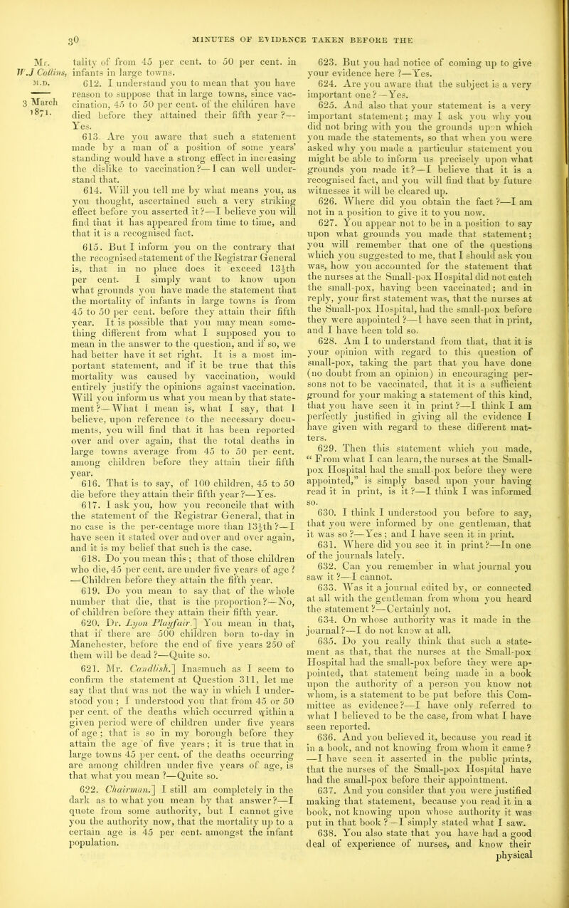 Mr. Jf .J Collins, m.d. 3 March 1871. tality of from 45 per cent, to 50 per cent, in infants in large towns. 612. I understand you to mean that you have reason to suppose that in large towns, since vac- cination, 45 to 50 per cent, of the children have died before they attained their fifth year ?— Yes. 613. Are you aware that such a statement made by a man of a position of some years’ standing; would have a strong effect in increasing the dislike to vaccination ?— I can well under- stand that. 614. Will you tell me by what means you, as you thought, ascertained such a very striking effect before you asserted it?—I believe you will find that it has appeared from time to time, and that it is a recognised fact. 615. But I inform you on the contrary that the recognised statement of the Registrar General is, that in no place does it exceed 131th per cent. I simply want to know upon what grounds you have made the statement that the mortality of infants in large towns is from 45 to 50 per cent, before they attain their fifth year. It is possible that you may mean some- thing different from what I supposed you to mean in the answer to the question, and if so, we had better have it set right. It is a most im- portant statement, and if it be true that this mortality was caused by vaccination, would entirely justify the opinions against vaccination. Will you inform us what you mean by that state- ment ?—What I mean is, what I say, that 1 believe, upon reference to the necessary docu- ments, you will find that it has been reported over and over again, that the total deaths in large towns average from 45 to 50 per cent, among children before they attain their fifth year. 616. That is to say, of 100 children, 45 to 50 die before they attain their fifth year?—Yes. 617. I ask you, how you reconcile that with the statement of the Registrar General, that in no case is the per-centage more than 13Jth?—I have seen it stated over and over and over again, and it is my belief that such is the case. 618. Do you mean this ; that of those children who die, 45 per cent, are under five years of age ? —Children before they attain the fifth year. 619. Do you mean to say that of the whole number that die, that is the proportion?—No, of children before they attain their fifth year. 620. Dr. Lyon Playfair.] You mean in that, that if there are 500 children born to-day in Manchester, before the end of five years 250 of them will be dead ?—Quite so. 621. Mr. Candlishf Inasmuch as I seem to confirm the statement at Question 311, let me say that that was not the way in which I under- stood you ; I understood you that from 45 or 50 per cent, of the deaths which occurred vyithiu a given period were of children under five years of age ; that is so in my borough before they attain the age of' five years; it is true that in large towns 45 per cent, of the deaths occurring are among children under five years of age, is that what you mean ?—Quite so. 622. Chairman.] I still am completely in the dark as to what you mean by that answer?—I quote from some authority, but I cannot give you the authority now, that the mortality up to a certain age is 45 per cent, amongst the infant population. 623. But. you had notice of coming up to give your evidence here ?—Yes. 624. Are you aware that the subject is a very important one? — Yes. 625. And also that your statement is a very important statement; may I ask you why you did not bring with you the grounds upon which you made the statements, so that when you were asked why you made a particular statement you might be able to inform us precisely upon wrhat grounds you made it?—I believe that it is a recognised fact, and you will find that by future witnesses it will be cleared up. 626. Where did you obtain the fact ?—I am not in a position to give it to you now. 627. You appear not to be in a position to say upon what grounds you made that statement; you will remember that one of the questions which you suggested to me, that I should ask you was, how you accounted for the statement that the nurses at the Small-pox Hospital did not catch the small-pox, having been vaccinated; and in reply, your first statement was, that the nurses at the Small-pox Hospital, had the small-pox before they were appointed ?—I have seen that in print, and I have been told so. 628. Am I to understand from that, that it is your opinion with regard to this question of small-pox, taking the part that you have done (no doubt from an opinion) in encouraging per- sons not to be vaccinated, that it is a sufficient ground for your making a statement of this kind, that you have seen it in print ?—I think I am j)erfectly justified in giving all the evidence I have given with regard to these different mat- ters. 629. Then this statement which you made, “ From what I can learn, the nurses at the Small- pox Hospital had the small pox before they were appointed,” is simply based upon your having read it in print, is it ?—I think I was informed so. 630. I think I understood you before to say, that you were informed by one gentleman, that it was so ?—Yes; and I have seen it in print. 631. Where did you see it in print?—In one of the journals lately. 632. Can you remember in what journal you saw it ?—I cannot. 633. Was it a journal edited by, or connected at all with the gentleman from whom you heard the statement ?—Certainly not. 634. On whose authority was it made iu the journal?—I do not know at all. 635. Do you really think that such a state- ment as that, that the nui’ses at the Small-pox Hospital had the small-pox before they were ap- pointed, that statement being made in a book upon the authority of a person you know not whom, is a statement to be put before this Com- mittee as evidence ?—I have only referred to what 1 believed to be the case, from what I have seen reported. 636. And you believed it, because you read it in a book, and not knowing from whom it came? —I have seen it asserted in the public prints, that the nurses of the Small-pox Hospital have had the small-pox before their appointment. 637. And you consider that you were justified making that statement, because you read it in a book, not knowing upon whose authority it was put in that book ? —I simply stated what I saw. 638. You also state that you have had a good deal of experience of nurses, and know their physical