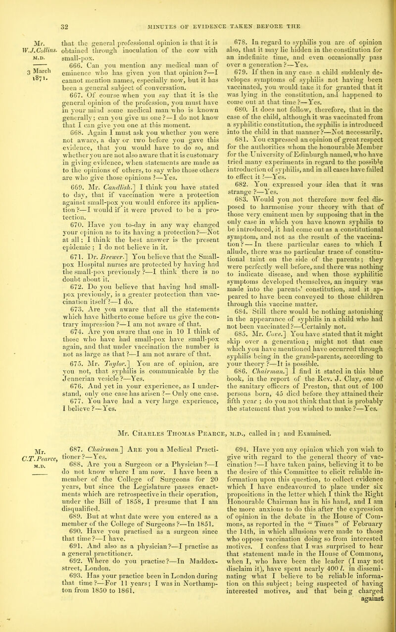 Mr. W.J. Collins. M.D. 3 March 1871. Mr. C.T. Pearce, M.D. that the general professional opinion is that it is obtained through inoculation of the cow with small-pox. G6G. Can you mention any medical man of eminence who has given you that opinion ?—I cannot mention names, especially now, but it has been a general subject of conversation. 667. Of course when you say that it is the general opinion of the profession, you must have in your mind some medical man who is knowTn generally; can you give us one? — I do not know that I can give you one at this moment. 668. Again I must ask you whether you were not aware, a day or two before you gave this evidence, that you would have to do so, and whether you are not also aware that it is customary in giving evidence, when statements are made as to the opinions of others, to say who those others are who give those opinions ?—Yes. 669. Mr. Candlish.] I think you have stated to day, that if vaccination were a protection against small-pox you would enforce its applica- tion ?—I would if it were proved to be a pro- tection. 670. Have you to-day in any way changed your opinion as to its having a protection?—Not at all; I think the best answer is the present epidemic ; I do not believe in it. 671. Tiv. Brewer.] You believe that the Small- pox Hospital nurses are protected by having had the small-pox previously ?—I think there is no doubt about it. 672. Do you believe that having had small- pox previously, is a greater protection than vac- cination itself?—I do. 673. Are you aware that all the statements which have hitherto come before us give the con- trary impression ?—I am not aware of that. 674. Are you aware that one in 10 I think of those who have had small-pox have small-pox again, and that under vaccination the number is not as large as that ?—I am not aware of that. 675. Mr. Taylor.] You are of opinion, are you not, that syphilis is communicable by the Jennerian vesicle?—Yes. 676. And yet in your experience, as I under- stand, only one case has arisen ?— Only one case. 677. You have had a very large experience, I believe ?—Yes. 678. In regard to syphilis you are of opinion also, that it may lie hidden in the constitution for an indefinite time, and even occasionally pass over a generation ?—Yes. 679. If then in any case a child suddenly de- velopes symptoms of syphilis not having been vaccinated, you wTould taxe it for granted that it was lying in the constitution, and happened to come out at that time ?—Yes. 680. It does not follow, therefore, that in the case of the child, although it was vaccinated from a syphilitic constitution, the syphilis is introduced into the child in that manner?—Not necessai'ily. 681. You expressed an opinion of great respect for the authorities -whom the honourable Member for the University of Edinburgh named, who have tried many experiments in regard to the possible introduction of syphilis, and in all cases have failed to effect it ?—Yes. 682. You expressed your idea that it was strange ?—Yes. 683. Would you not therefore now feel dis- posed to harmonise your theory with that of those very eminent men by supposing that in the only case in which you have known syphilis to be introduced, it had come out as a constitutional symptom, and not as the result of the vaccina- tion ? — In these particular cases to which I allude, there was no particular trace of constitu- tional taint on the side of the parents; they were perfectly well before, and there was nothing to indicate disease, and when those syphilitic symptoms developed themselves, an inquiry was made into the parents’ constitution, and it ap- peared to have been conveyed to those children through this vaccine matter. 684. Still there would be nothing astonishing in the appearance of syphilis in a child who had not been vaccinated?—Certainly not. 685. Mr. Care.] You have stated that it might skip over a generation; might not that case which you have mentioned have occurred through syphilis being in the grand-parents, according to your theory ?—It is possible. 686. Chairman.] 1 find it stated in this blue book, in the report of the Rev. J. Clay, one of the sanitary officers of Preston, that out of 100 persons born, 45 died before they attained their fifth year ; do you not think that that is probably the statement that you wished to make ?—Yes. Mr. Chaeles TnOMAS Peaece, m.d., called in ; and Examined. 687. Chairman.'] Aee you a Medical Practi- tioner ?—Yes. 688. Are you a Surgeon or a Physician?—I do not know where I am now. I have been a member of the College of Surgeons for 20 years, but since the Legislature passes enact- ments which are retrospective in their operation, under the Bill of 1858, I presume that I am disqualified. 689. But at what date were you entered as a member of the College of Surgeons ?■—In 1851. 690. Have you practised as a surgeon since that time ?—I have. 691. And also as a physician?—I practise as a general practitioner. 692. Where do you practise?—In Maddox- street, London. 693. Has your practice been in London during that time?—For 11 years; I was in Northamp- ton from 1850 to 1861. 694. Have you any opinion which yon wish to give with regard to the general theory of vac- cination ?—I have taken pains, believing it to be the desire of this Committee to elicit reliable in- formation upon this question, to collect evidence which I have endeavoured to place under six proiiositions in the letter which I think the Right Honourable Chairman has in his hand, and I am the more anxious to do this after the expression of opinion in the debate in the House of Com- mons, as reported in the “ Times” of February the 14th, in which allusions were made to those who oppose vaccination doing so from interested motives. I confess that I was surprised to hear that statement made in the House of Commons, when I, who have been the leader (I may not disclaim it), have spent nearly 400 l. in dissemi* nating what I believe to be reliable informa- tion on this subject; being suspected of having interested motives, and that being charged against