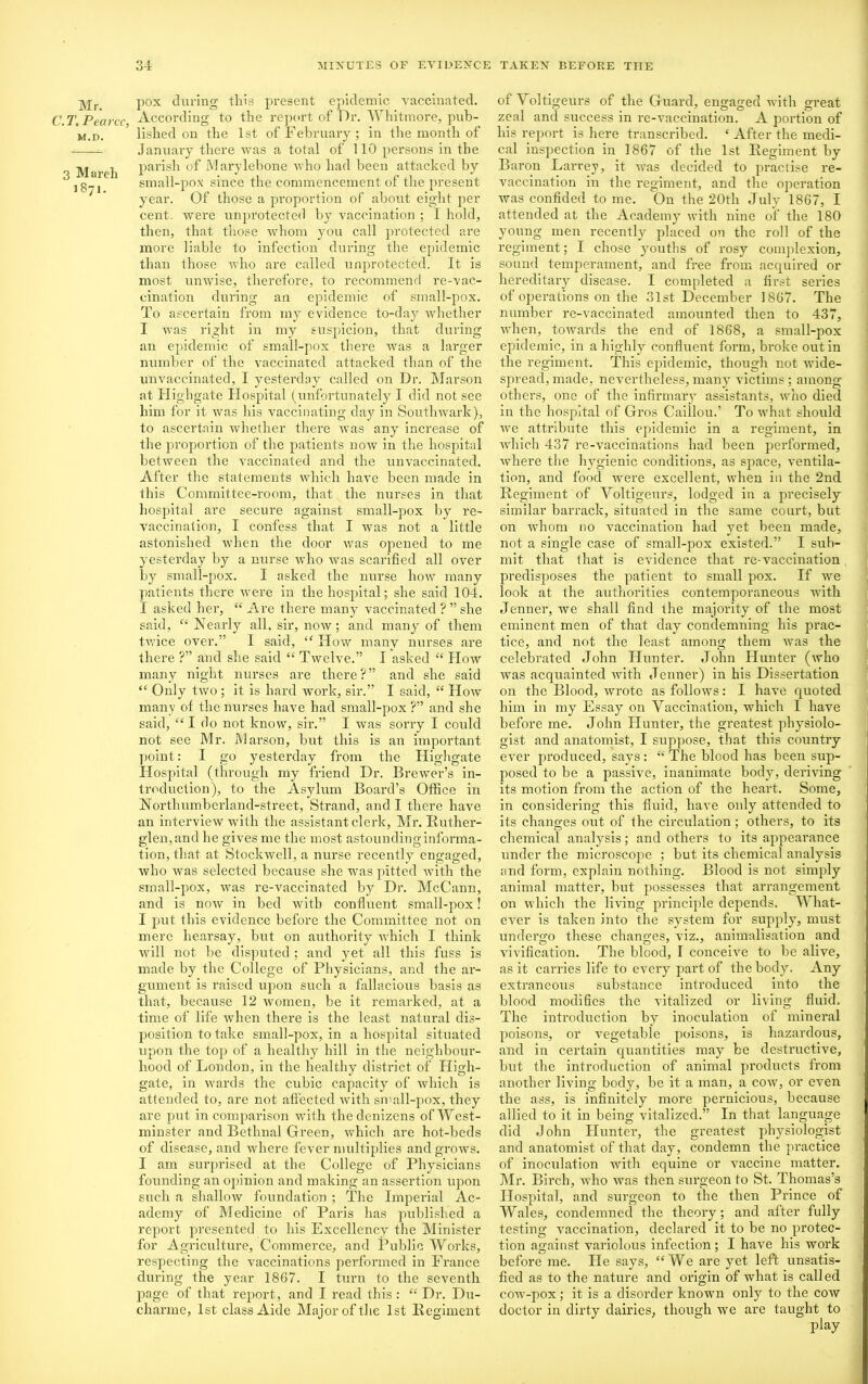 Mr. C. T. Pearce, M.D. 3 Mareh 1871. pox during this present epidemic vaccinated. According to the report of Dr. Whitmore, pub- lished on the 1st of February ; in the month of January there was a total of 110 persons iu the parish of Marylebone who had been attacked by small-pox since the commencement of the present year. Of those a proportion of about eight per cent, were unprotected by vaccination ; I hold, then, that those whom you call protected are more liable to infection during the epidemic than those who are called unprotected. It is most unwise, therefore, to recommend re-vac- cination during an epidemic of small-pox. To ascertain from my evidence to-day whether I was right in my suspicion, that during an epidemic of small-pox there was a larger number of the vaccinated attacked than of the unvaccinated, I yesterday called on Dr. Marson at Highgate Hospital (unfortunately I did not see him for it was his vaccinating day in Southwark), to ascertain whether there was any increase of the proportion of the patients now in the hospital between the vaccinated and the unvaccinated. After the statements which have been made in this Committee-room, that the nurses in that hospital are secure against small-pox by re- vaccination, I confess that I was not a little astonished when the door was opened to me yesterday by a nurse who was scarified all over by small-pox. I asked the nurse how many patients there were in the hospital; she said 104. I asked her, “ Are there many vaccinated ? ” she said, “ Nearly all, sir, now; and many of them twice over.” I said, “ How many nurses are there ?” and she said “ Twelve.” I asked “ How many night nurses are there ? ” and she said “ Only two ; it is hard work, sir.” I said, “ How many of the nurses have had small-pox ?” and she said, “ I do not know, sir.” I was sorry I could not see Mr. Marson, but this is an important point: I go yesterday from the Highgate Hospital (through my friend Dr. Brewer’s in- troduction), to the Asylum Board’s Office in Northumberland-street, Strand, and I there have an interview with the assistant clerk, Mr. Ruther- glen,and he gives me the most astoundinginforma- tion, that at Stockwell, a nurse recently engaged, who was selected because she was pitted with the small-pox, was re-vaccinated by Dr. McCann, and is now in bed with confluent small-pox! I put this evidence before the Committee not on mere hearsay, but on authority which I think will not be disputed ; and yet all this fuss is made by the College of Physicians, and the ar- gument is raised upon such a fallacious basis as that, because 12 women, be it remarked, at a time of life when there is the least natural dis- position to take small-pox, in a hospital situated upon the top of a healthy hill in the neighbour- hood of London, in the healthy district of High- gate, in wards the cubic capacity of which is attended to, are not affected with small-pox, they are put in comparison with the denizens of West- minster and Bethnal Green, which are hot-beds of disease, and where fever multiplies and grows. I am surprised at the College of Physicians founding an opinion and making an assertion upon such a shallow foundation ; The Imperial Ac- ademy of Medicine of Paris has published a report presented to his Excellency the Minister for Agriculture, Commerce, and Public Works, respecting the vaccinations performed in France during the year 1867. I turn to the seventh page of that report, and I read this: “ Dr. Du- charme, 1st class Aide Major of the 1st Regiment of Voltigeurs of the Guard, engaged with great zeal and success in re-vaccination. A portion of his report is here transcribed. ‘ After the medi- cal inspection in 1867 of the 1st Regiment by Baron Larrey, it was decided to practise re- vaccination in the regiment, and the operation was confided to me. On the 20th July 1867, I attended at the Academy7 with nine of the 180 young men recently placed on the roll of the regiment; I chose ymuths of rosy complexion, sound temperament, and free from acquired or hereditary7 disease. I completed a first series of operations on the 31st December 1867. The number re-vaccinated amounted then to 437, when, towards the end of 1868, a small-pox epidemic, in a highly confluent form, broke out in the regiment. This epidemic, though not wide- spread, made, nevertheless, many7 victims; among others, one of the infirmary assistants, who died in the hospital of Gros Caiilou.’ To what should we attribute this epidemic in a regiment, in which 437 re-vaccinations had been performed, Avhere the hy7gienic conditions, as space, ventila- tion, and food were excellent, when in the 2nd Regiment of Voltigeurs, lodged in a precisely similar barrack, situated in the same court, but on whom no vaccination had y7et been made, not a single case of small-pox existed.” I sub- mit that that is evidence that re-vaccination predisposes the patient to small pox. If we look at the authorities contemporaneous with Jenner, we shall find the majority of the most eminent men of that day condemning his prac- tice, and not the least among them was the celebrated John Hunter. John Hunter (who was acquainted with Jenner) in his Dissertation on the Blood, wrote as follows: I have quoted him in my Essay on Vaccination, which I have before me. John Hunter, the greatest physiolo- gist and anatomist, I suppose, that this country ever produced, says: “The blood has been sup- posed to be a passive, inanimate body7, deriving its motion from the action of the heart. Some, in considering this fluid, have only7 attended to its changes out of the circulation; others, to its chemical analysis; and others to its appearance under the microscope ; but its chemical analysis and form, explain nothing. Blood is not simply animal matter, but possesses that arrangement on which the living principle depends. What- ever is taken into the system for supply, must undergo these changes, viz., animalisation and vivification. The blood, I conceive to be alive, as it carries life to every part of the body. Any extraneous substance introduced into the blood modifies the vitalized or living fluid. The introduction by inoculation of mineral poisons, or vegetable poisons, is hazardous, and in certain quantities may be destructive, but the introduction of animal products from another living body, be it a man, a cow, or even the ass, is infinitely more pernicious, because allied to it in being vitalized.” In that language did John Hunter, the greatest physiologist and anatomist of that day, condemn the practice of inoculation Avith equine or vaccine matter. Mr. Birch, AA7ho was then surgeon to St. Thomas’s Hospital, and surgeon to the then Prince of Wales, condemned the theory; and after fully testing Araccination, declared it to be no protec- tion against variolous infection; I haAre his work before me. He says, “We are yet left unsatis- fied as to the nature and origin of Avhat is called coAv-pox; it is a disorder known only to the coav doctor in dirty dairies, though we are taught to play