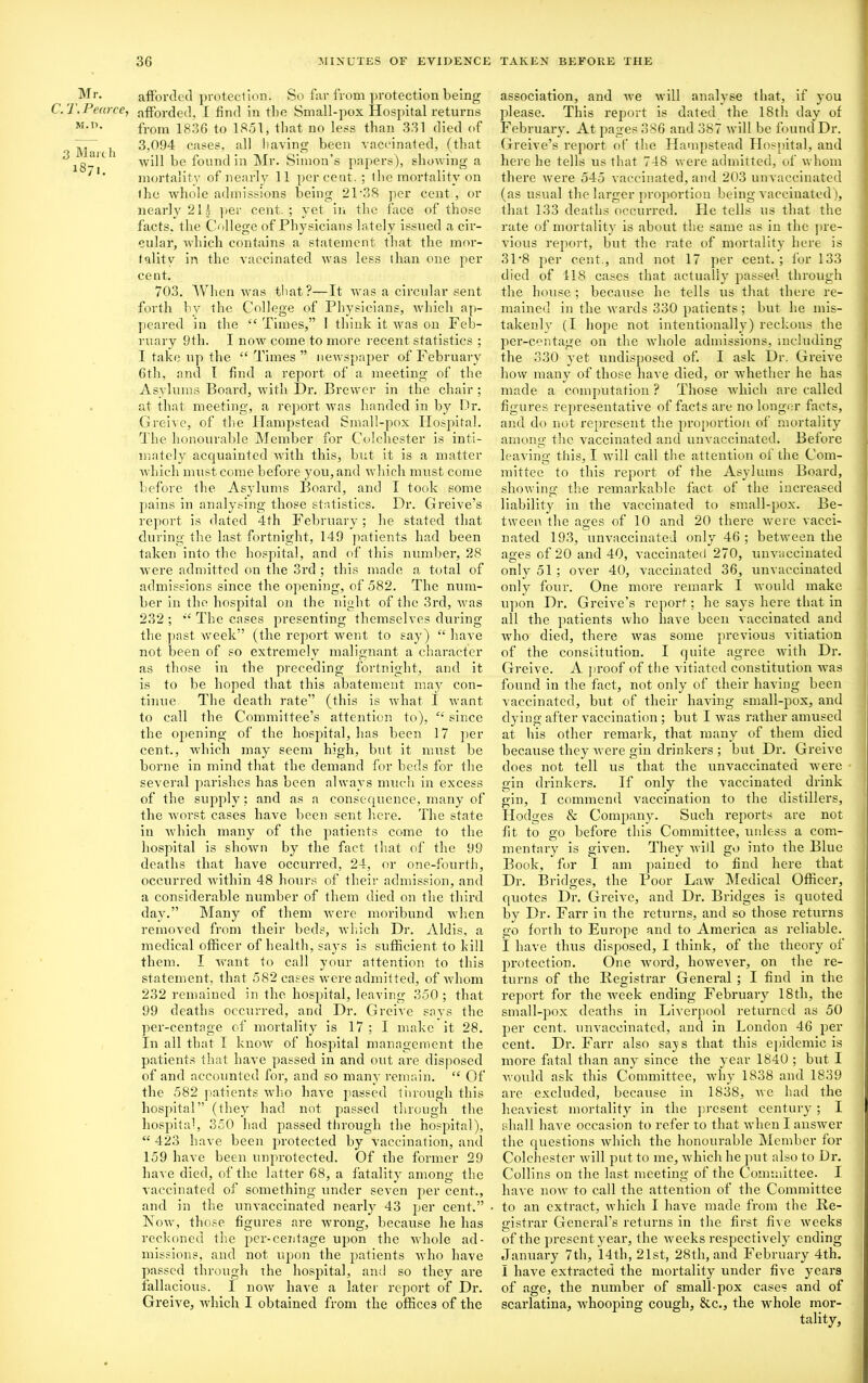 Mr. C. T. Pearce, M.n. 3 March 1871. afforded protection. So far from protection being afforded, I find in the Small-pox Hospital returns from 1836 to 1851, that no less than 331 died of 3,094 cases, all having been vaccinated, (that will be found in Mr. Simon’s papers), showing a mortality of nearly 11 percent. ; the mortality on the whole admissions being 21’38 per cent , or nearly 211 per cent.; yet in the face of those facts, the College of Physicians lately issued a cir- cular, which contains a statement that the mor- tality in the vaccinated was less than one per cent. 703. When was that?—It was a circular sent forth by the College of Physicians, which ap- peared in the “ Times,” I think it was on Feb- ruary 9th. I now come to more recent statistics ; I take up the “Times” newspaper of February 6th, and I find a report of a meeting of the Asylums Board, with Dr. Brewer in the chair ; at that meeting, a report was handed in by Dr. Greive, of the Hampstead Small-pox Hospital. The honourable Member for Colchester is inti- mately acquainted with this, but it is a matter which must come before you, and which must come before the Asylums Board, and I took some pains in analysing those statistics. Dr. Greive’s report is dated 4th February; he stated that during the last fortnight, 149 patients had been taken into the hospital, and of this number, 28 were admitted on the 3rd ; this made a total of admissions since the opening, of 582. The num- ber in the hospital on (he night of the 3rd, was 232 ; “ The cases presenting themselves during the past week” (the report went to say) “ have not been of so extremely malignant a character as those in the preceding fortnight, and it is to be hoped that this abatement may con- tinue The death rate” (this is what I want to call the Committee’s attention to), “ since the opening of the hospital, has been 17 per cent., which may seem high, but it must be borne in mind that the demand for beds for the several parishes has been always much in excess of the supply; and as a consequence, many of the worst cases have been sent here. The state in which many of the patients come to the hospital is shown by the fact that of the 99 deaths that have occurred, 24, or one-fourth, occurred within 48 hours of their admission, and a considerable number of them died on the third day.” Many of them were moribund when removed from their beds, which Dr. Aldis, a medical officer of health, says is sufficient to kill them. I want to call your attention to this statement, that 582 cases were admitted, of whom 232 remained in the hospital, leaving 350 ; that 99 deaths occurred, and Dr. G reive says the per-centage of mortality is 17 ; I make it 28. In all that I know of hospital management the patients that have passed in and out are disposed of and accounted for, and so many remain. “ Of the 582 patients who have passed through this hospital” (they had not passed through the hospital, 350 had passed through the hospital), “ 423 have been protected by vaccination, and 159 have been unprotected. Of the former 29 have died, of the latter 68, a fatality among the vaccinated of something under seven per cent., and in the unvaccinated nearly 43 per cent.” Now, those figures are wrong, because he has reckoned the per-centage upon the whole ad- missions, and not upon the patients who have passed through the hospital, and so they are fallacious. I now have a later report of Dr. Greive, which I obtained from the offices of the association, and we will analyse that, if you please. This report is dated the 18th day of February. At pages 386 and 387 will be found Dr. Greive’s report of the Hampstead Hospital, and here he tells us that 748 were admitted, of whom there were 545 vaccinated, and 203 unvaccinated (as usual the larger proportion being v accinated), that 133 deaths occurred. He tells us that the rate of mortality is about the same as in the pre- vious report, but the rate of mortality here is 31*8 per cent., and not 17 per cent.; for 133 died of 118 cases that actually passed through the house ; because he tells us that there re- mained in the wards 330 patients; but he mis- takenly (I hope not intentionally) reckons the per-centage on the whole admissions, including the 330 yet undisposed of. I ask Dr. Greive how many of those have died, or whether he has made a computation ? Those which are called figures representative of facts are no longer facts, and do not represent the proportion of mortality among the vaccinated and unvaccinated. Before leaving this, I will call the attention of the Com- mittee to this report of the Asylums Board, showing the remarkable fact of the increased liability in the vaccinated to small-pox. Be- tween the ages of 10 and 20 there were vacci- nated 193, unvaccinated only 46 ; between the ages of 20 and 40, vaccinated 270, unvaccinated only7 51 ; over 40, vaccinated 36, unvaccinated only four. One more remark I would make upon Dr. Greive’s report; he says here that in all the patients who have been vaccinated and who died, there was some previous vitiation of the constitution. I quite agree with Dr. Greive. A proof of the vitiated constitution was found in the fact, not only of their having been vaccinated, but of their having small-pox, and dying after vaccination ; but I was rather amused at his other remark, that many of them died because they were gin drinkers ; but Dr. Greive does not tell us that the unvaccinated were gin drinkers. If only the vaccinated drink gin, I commend vaccination to the distillers, Hodges & Company. Such reports are not fit to go before this Committee, unless a com- mentary7 is given. They will go into the Blue Book, for I am pained to find here that Dr. Bridges, the Poor Law Medical Officer, quotes Dr. Greive, and Dr. Bridges is quoted by Dr. Farr in the returns, and so those returns go forth to Europe and to America as reliable. I have thus disposed, I think, of the theory of protection. One word, however, on the re- turns of the Registrar General ; I find in the report for the week ending February7 18th, the small-pox deaths in Liverpool returned as 50 per cent, unvaccinated, and in London 46 per cent. Dr. Farr also says that this epidemic is more fatal than any since the year 1840 ; but I would ask this Committee, why 1838 and 1839 are excluded, because in 1838, ayc had the heaviest mortality7 in the present century; I shall have occasion to refer to that when I answer the questions which the honourable Member for Colchester will put to me, Avhich he put also to Dr. Collins on the last meeting of the Committee. I have uoav to call the attention of the Committee to an extract, which I have made from the Re- gistrar General’s returns in the first five Aveeks of the present year, the Aveeks respectively ending January 7th, 14th, 21st, 28th, and February 4th. I have extracted the mortality under five years of age, the number of small-pox cases and of scarlatina, Avhooping cough, &c., the whole mor- tality,