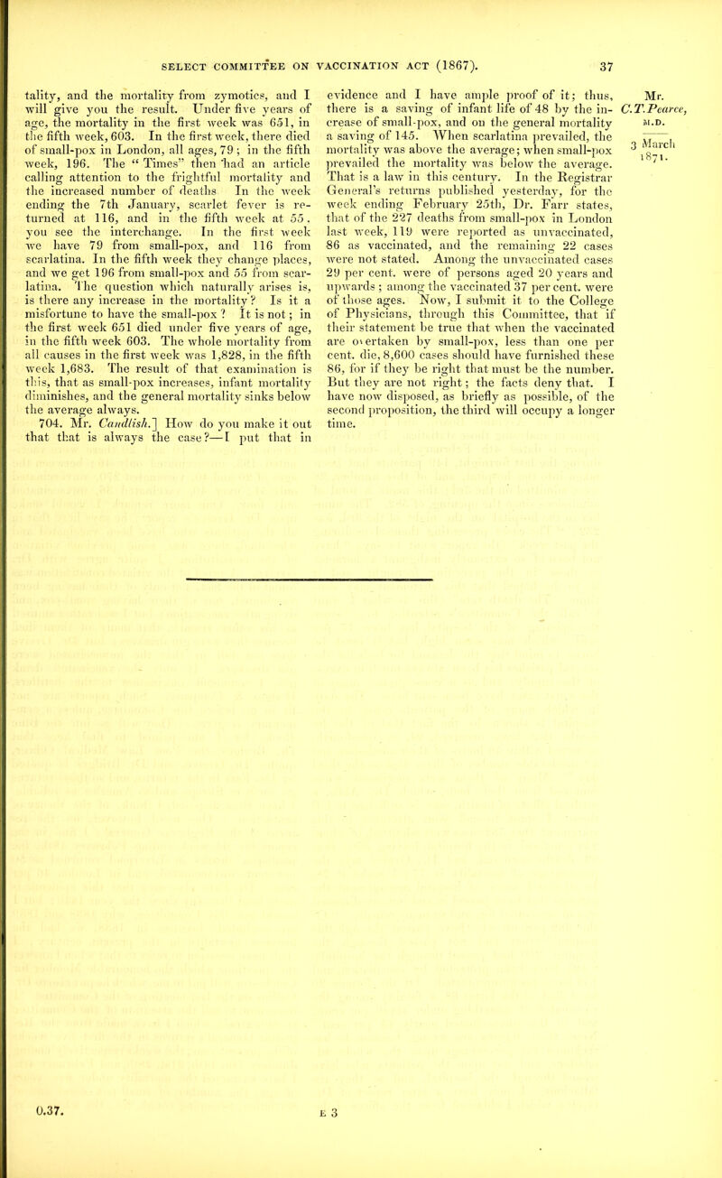 tality, and the mortality from zymotics, and I will give you the result. Under five years of age, the mortality in the first week was 651, in the fifth tveek, 603. In the first week, there died of small-pox in London, all ages, 79 ; in the fifth week, 196. The “ Times” then 'had an article calling attention to the frightful mortality and the increased number of deaths In the week ending the 7th January, scarlet fever is re- turned at 116, and in the fifth week at 55, you see the interchange. In the first week we have 79 from small-pox, and 116 from scarlatina. In the fifth week they change places, and we get 196 from small-pox and 55 from scar- latina. The question which naturally arises is, is there any increase in the mortality ? Is it a misfortune to have the small-pox ? It is not; in the first week 651 died under five years of age, in the fifth week 603. The whole mortality from all causes in the first week was 1,828, in the fifth week 1,683. The result of that examination is this, that as small-pox increases, infant mortality diminishes, and the general mortality sinks below the average always. 704. Mr. CaucUish.~\ How do you make it out that that is always the case?—I put that in evidence and I have ample proof of it; thus, there is a saving of infant life of 48 by the in- crease of small-pox, and on the general mortality a saving of 145. When scarlatina prevailed, the mortality was above the average; when small-pox prevailed the mortality was below the average. That is a law in this century. In the Registrar General’s returns published yesterday, for the week ending February 25th, Dr. Farr states, that of the 227 deaths from small-pox in London last week, 119 were reported as unvaccinated, 86 as vaccinated, and the remaining 22 cases were not stated. Among the unvaccinated cases 29 per cent, were of persons aged 20 years and upwards ; among the vaccinated 37 per cent, were of those ages. Now, I submit it to the College of Physicians, through this Committee, that if their statement be true that when the vaccinated are overtaken by small-pox, less than one per cent, die, 8,600 cases should have furnished these 86, for if they be right that must be the number. But they are not right; the facts deny that. I have now disposed, as briefly as possible, of the second proposition, the third will occupy a longer time. Mr. C.T. Pearce, jM.D. 3 March 1871. e 3 0.37,