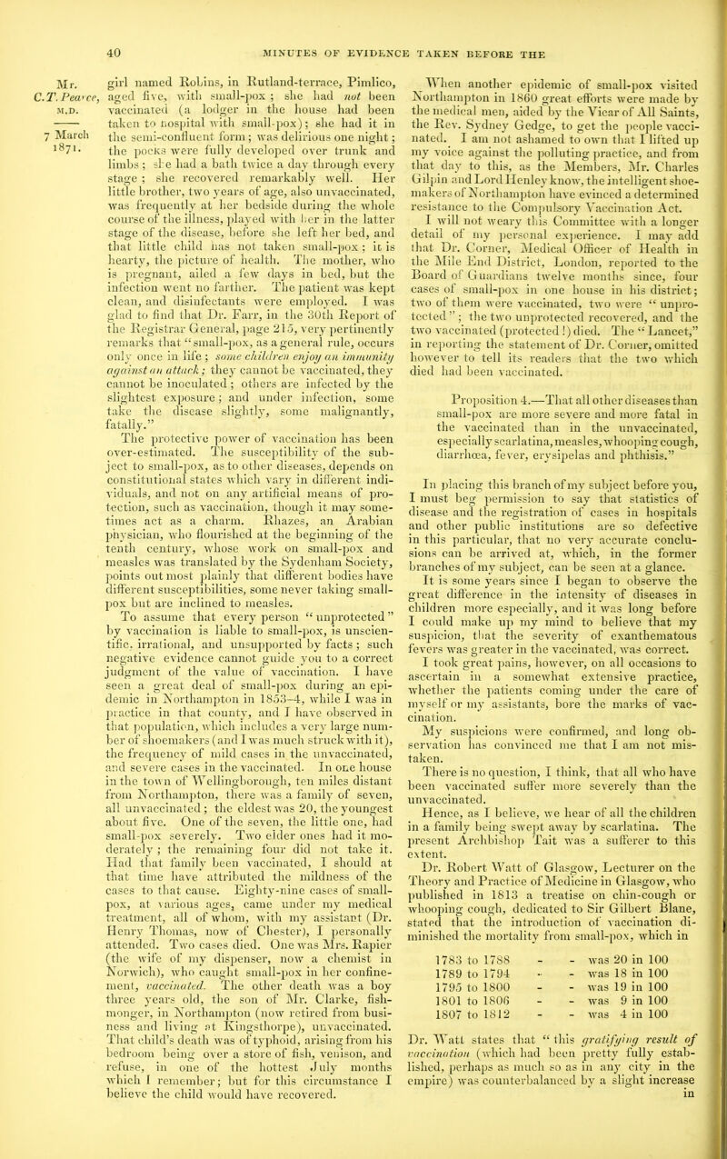 Mr. girl named Robins, in Iiutland-terrace, Pimlico, C.T.Peci'ce, aged five, with small-pox ; she had nut been m.d. vaccinated (a lodger in the house had been taken to Hospital with small-pox); she had it in 7 Marcli the semi-confluent form; was delirious one night; 1^71* the pocks were fully developed over trunk and limbs; she had a bath twice a day through every stage ; she recovered remarkably well. Her little brother, two years of age, also unvaccinated, was frequently at her bedside during the whole course of the illness, played with her in the latter stage of the disease, before she left her bed, and that little child has not taken small-pox; it is hearty, the picture of health. The mother, who is pregnant, ailed a few days in bed, but the infection went no farther. The patient was kept clean, and disinfectants were employed. I was glad to find that Dr. Farr, in the 30th Report of the Registrar General, page 215, very pertinently remarks that “small-pox, as a general rule, occurs only once in life ; some children enjoy an immunity against an attach; they cannot be vaccinated, they cannot be inoculated ; others are infected by the slightest exposure; and under infection, some take the disease slightly, some malignantly, fatally.” The protective power of vaccination has been over-estimated. The susceptibility of the sub- ject to small-pox, as to other diseases, depends on constitutional states which vary in different indi- viduals, and not on any artificial means of pro- tection, such as vaccination, though it may some- times act as a charm. Rliazes, an Arabian physician, who flourished at the beginning of the tenth century, whose work on small-pox and measles was translated by the Sydenham Society, points out most plainly that different bodies have different susceptibilities, some never taking small- pox but are inclined to measles. To assume that every person “ unprotected ” by vaccination is liable to small-pox, is unscien- tific. irrational, and unsupported by facts ; such negative evidence cannot guide you to a correct judgment of the value of vaccination. I have seen a great deal of small-pox during an epi- demic in Northampton in 1853-4, while I was in practice in that county, and I have observed in that population, which includes a very large num- ber of shoemakers (and I was much struck with it), the frequency of mild cases in the unvaccinated, and severe cases in the vaccinated. In one house in the town of Wellingborough, ten miles distant from Northampton, there was a family of seven, all unvaccinated; the eldest was 20, the youngest about five. One of the seven, the little one, had small-pox severely. Two eider ones had it mo- derately ; the remaining four did not take it. Had that family been vaccinated, I should at that time have attributed the mildness of the cases to that cause. Eighty-nine cases of small- pox, at various ages, came under my medical treatment, all of whom, with my assistant (Dr. Henry Thomas, now of Chester), I personally attended. Two cases died. One was Mrs. Rapier (the wife of my dispenser, now a chemist in Norwich), who caught small-pox in her confine- ment, vaccinated. The other death was a boy three years old, the son of Mr. Clarke, fish- monger, in Northampton (now retired from busi- ness and living at Kingsthorpe), unvaccinated. That child’s death was of typhoid, arising from his bedroom being over a store of fish, venison, and refuse, in one of the hottest .1 uly months which 1 remember; but for this circumstance I believe the child would have recovered. TV hen another epidemic of small-pox visited Northampton in 1860 great efforts were made by the medical men, aided by the Vicar of All Saints, the Rev. Sydney Gedge, to get the people vacci- nated. I am not ashamed to own that I lifted up my voice against the polluting practice, and from that day to this, as the Members, Mr. Charles Gilpin and Lord Henley know, the intelligent shoe- makers ol Northampton have evinced a determined resistance to the Compulsory Vaccination Act. I will not weary this Committee with a longer detail ol my personal experience. I may add that Dr. Corner, Medical Officer of Health in the Mile End District, London, reported to the Board ol Guardians twelve months since, four cases ol small-pox in one house in his district; two ol them were vaccinated, two were “ unpro- tected ” ; the two unprotected recovered, and the two vaccinated (protected !) died. The “ Lancet,” in reporting the statement of Dr. Corner, omitted however to tell its readers that the two which died had been vaccinated. Proposition 4.—That all other diseases than small-pox are more severe and more fatal in the vaccinated than in the unvaccinated, especially scarlatina, measles, whooping cough, diarrhoea, fever, erysipelas and phthisis.” In placing this branch of my subject before you, I must beg permission to say that statistics of disease and the registration of cases in hospitals and other public institutions are so defective in this particular, that no very accurate conclu- sions can be arrived at, which, in the former branches of my subject, can be seen at a glance. It is some years since I began to observe the great difference in the intensity of diseases in children more especially, and it was long before I could make up my mind to believe that my suspicion, that the severity of exanthematous fevers was greater in the vaccinated, was correct. I took great pains, however, on all occasions to ascertain in a somewhat extensive practice, whether the patients coming under the care of myself or my assistants, bore the marks of vac- cination. My suspicions were confirmed, and long ob- servation has convinced me that I am not mis- taken. There is no question, I think, that all who have been vaccinated suffer more severely than the un vaccinated. Hence, as I believe, we hear of all the children in a family being swept away by scarlatina. The present Archbishop Tait was a sufferer to this extent. Dr. Robert Watt of Glasgow, Lecturer on the Theory and Practice of Medicine in Glasgow, who published in 1813 a treatise on chin-cough or whooping cough, dedicated to Sir Gilbert Blane, stated that the introduction of vaccination di- minished the mortality from small-pox, which in 1783 to 1788 1789 to 1794 1795 to 1800 1801 to 1806 1807 to 1812 was 20 in 100 was 18 in 100 was 19 in 100 was 9 in 100 was 4 in 100 Dr. Watt states that “ this gratifying result of vaccination (which had been pretty fully estab- lished, perhaps as much so as in any city in the empire) was counterbalanced by a slight increase in