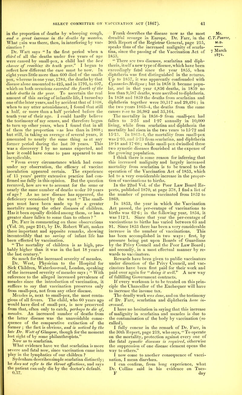 in the proportion of deaths by whooping cough, and a great increase in the deaths by measles. What eain was there, then, in interfering by vac- cination ? Dr. Watt says “ In the first period when a third of all the deaths under five years of age were caused by small-pox, a child had the best chance of reaching its tenth year.” I began to reflect how different the case must be now. In eight years little more than 600 died of the small- pox, whereas in one year, 1784, the deaths by that disease alone amounted to 425, and in 1791, to 607, which on both occasions exceeded the fourth of the whole deaths in the year. To ascertain the real amount of this saving of infantile life, I turned up one of the later years, and by accident that of 1808, when to my utter astonishment, I found that still a half, or more than a half perished before the tenth year of their age. I could hardly believe the testimony of my senses, and therefore began to turn up other years, when I found that in all of them the proportion was less than in 1808; but still, in taking an average of several years, it amounted to nearly the same thing as at any former period during the last 30 years. This was a discovery I by no means expected, and how it could have come to pass appeared to me inexplicable. “ From every circumstance which had come under my observation, the efficacy of vaccine inoculation appeared certain. The experience of 13 years’ pretty extensive practice had con- firmed me fully in this opinion. But the question recurred, how are we to account for the same or nearly the same number of deaths under 10 years of age ? As no new disease has appeared, the deficiency occasioned by the want “ The small- pox must have been made up by a greater mortality among the other diseases of children. Has it been equally divided among them, or has a greater share fallen to some than to others ? ” Dr. Far r in commenting on these observations (Yol. 30, page 214), by Dr. Robert Watt, makes these important and apposite remarks, showing incontestibly that no saving of infant life has been effected by vaccination. “ The mortality of children is as high, pro- bably higher than it was in the last 18 years of the last century.” So much for the increased severity of measles. Dr. West, Physician to the Hospital for Sick Children, Waterloo-road, London, speaking of the increased severity of measles says ; “ With reference to the alleged increased prevalence of measles since the introduction of vaccination, it suffices to say that vaccination preserves only from small-pox, not from any other disease. Measles is, next to small-pox, the most conta- gious of all fevers. The child, who 60 years ago would have died of small-pox, is now preserved from that, often only to catch, perhaps to die of, measles. An increased number of deaths from the latter disease was the unavoidable conse- quence of the comparative extinction of the former ; the fact is obvious, and is noticed by the late Dr. Watt of Glasgow, though for the moment lost sight of by some philanthropists.” Now as to scarlatina. What evidence have we that scarlatina is more severe and fatal now, since vaccination came into play in the lymphatics of our children ? Sydenham describes simple scarlatina distinctly; he does not refer to the throat affections, and says the patient can only die by the doctor’s default. 0.37. Frank describes the disease now as the most dreadful scourge in Europe. Dr. Farr, in the 30th Report of the Registrar General, page 215, speaks thus of the increased malignity of scarla- tina, since the passing of the Vaccination Act of 1853. “ There are two diseases, scarlatina and diph- theria, itself a new type of disease, which have been exceedingly fatal since the year 1855, when .diphtheria was first distinguished in the returns. Up to 1857, it was apparently confounded with Cyuanche-M'aligna ; but in 1858 it became popu- lar, and in that year 4,836 deaths, in 1859 no less than 9,587 deaths, Avere ascribed to diphtheria. In 1858 and 1859 the deaths from scarlatina and diphtheria together were 30,317 and 29,494; in the tAvo years 1863-4, the deaths from the same causes rose to 36,982 and 35,164. The mortality in 1858-9 from small-pox had fallen to 3‘35 and P97 annually in 10,000 living, Avhile from scarlatina and diphtheria the mortality had risen in the tAvo years to 15’72 and 15T3. In 1863-4, the mortality from small-pox Avas 2-93, and 3-73 from scarlatina, and diphtheria 18T8 and 17'08 ; Avhile small-pox dwindled these tAvo zymotic diseases flourished at the expense of the growing population. I think there is some reason for inferrinor that this increased malignity and largely increased mortality from scarlatina is to be traced to the oyieration of the Vaccination Act of 1853, which led to a A?ery considerable increase in the propor- tion of vaccinations to births. In the 22nd Vol. of the Poor Law Board Re- ports, published 1870, at page 378, I find a list of the number of persons vaccinated from 1852 to 1869. In 1853, the year in which the Vaccination Act passed, the per-centage of vaccinations to births Avas 62-6 ; in the folloAving year, 1854, it Avas 112T. Since that year the per-centage of vaccinations to births has varied between 63 and 91. Since 1853 there has been a very considerable increase in the number of vaccinations. This has been accomplished in tAvo Avays : first, by pressure being put upon Boards of Guardians by the Privy Council and the Poor Law Boai’d; and secondly, in a most effectual manner by re- wards to vaccinators. ReAvards have been given to public vaccinators under direction of the Privy Council, and vac- cinators have been first paid for their work and paid over again for “ doing it well. A new Avay of fulfilling Government contracts. If every workman is to be treated on this prin- ciple the Chancellor of the Exchequer Avill have to increase the income tax. The deadly work teas done, and on the testimony of Dr. Farr, scarlatina and diphtheria have in- creased. I have no hesitation in saying that this increase of malignity in scarlatina and measles is due to the contamination of the body by vaccination (so called). I fully concur in the remark of Dr. Farr, in the 30th Report, page 219, avIio says, “ To operate on the mortality, protection against every one of the fatal zymotic diseases is required, otherwise the suppression of one disease element opens the Avay to others.” I uoav come to another consequence of vacci- nation, I mean diarrhoea. I can confirm, from long experience, what Dr. Collins said in his evidence on Tues- F day Mr. '. T. Pearce, M.D. 7 March 1871.