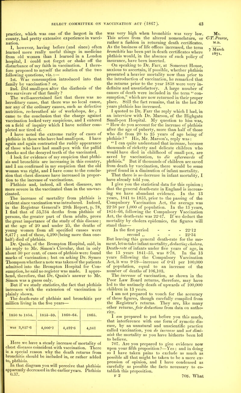 practice, which was one of the largest in the county, had pretty extensive experience in vacci- nation. I, however, having before (and since) often learned more really useful, things in medicine from old women than I learned in a London hospital, I could not forget or shake off the disturbance of my faith in vaccination. I there- fore proposed to myself the solution of the two following questions, viz. : — 1st. Was consumption introduced into that family by vaccination ? or, 2nd. Did small-pox alter the diathesis of the two survivors of that family ? The well-ascertained fact that there was no hereditary cause, that there was no local cause, nor any of the ordinary causes, such as defective nutrition, re-breathed air of workshops, &c., I came to the conclusion that the charge against vaccination looked very suspicious, and I entered on a field of inquiry which I have neither com- pleted nor tired of. I have noted the extreme rarity of cases of phthisis in those who have had small-pox. I have again and again contrasted the ruddy appearance of those who have had small-pox with the pallid cheeks and the decayed teeth of the vaccinated. I look for evidence of my suspicion that phthi- sis and bronchitis are increasing in this country, and 1 am confirmed in my suspicion that the old woman was right, and I have come to the conclu- sion that chest diseases have increased in propor- tion to the increase of vaccinations. Phthisis and, indeed, all chest diseases, are more severe in the vaccinated than in the un-vac- cinated. The increase of mortality from phthisis is evident since vaccination was introduced. Indeed, in the Registrar General’s 29th Report, p. 78, I find that of 53,734 deaths from phthisis of persons, the greater part of them adults, prove the great importance of the study of this disease ; at the age of 20 and under 25, the deaths of young women from all specified causes were 8,477 ; and of these, 4,290 (being more than one- half) died of phthisis. Dr. Quain, of the Brompton Hospital, said, in his reply to Mr. Simon’s Circular, that in only about 30 per cent, of cases of phthisis were found marks of vaccination; but on asking Dr. Symes Thompson whether a note was taken of the patients admitted into the Brompton Hospital for Con- sumption, he said no register was made. I appre- hend, therefore, that Dr. Quain’s answer to Mr. Simon was a guess only. But if we study statistics, the fact that phthisis increases with the extension of vaccination is plainly shown. The death-rate of phthisis and bronchitis per million living in the five years— 1850 to 1854. 1855-59. 1860-64. 1865. was 3,827-6 4,006*2 4,422-6 4,341 Here we have a steady increase of mortality of chest diseases coincident with vaccination. There is a special reason why the death returns from bronchitis should be included in, or rather added to, phthisis. In that diagram you will perceive that phthisis apparently decreased in the earlier years. Phthisis 0.37. was very high when bronchitis was very low. This arises from the altered nomenclature, or rather a fashion in returning death certificates. As the business of life offices increased, the term bronchitis has been put in death certificates where phthisis would, in the absence of such policy of insurance, have been inserted. On speaking to Dr. Farr, at Somerset House, anxious to ascertain, if possible, whether phthisis presented a heavier mortality now than prior to the introduction of vaccination, he remarked that the returns prior to the year 1838 were very in- definite and unsatisfactory. A large number of causes of death were included in the term “ con- sumption,” which are now returned in their proper place. Still the fact remains, that in the last 30 years phthisis lias increased. I quoted to Dr. Farr the reply which I had, in an interview with Dr. Marson, of the Ilighgate Small-pox Hospital. My question to him was, “ How do you account for the increase of phthisis after the age of puberty, more than half of those who die from 20 to 25 years of age being of phthisis ? ” His, Mr. Marson’s, reply was : “ I can quite understand that increase, because thousands of ricketty and delicate children who would have died in childhood of small-pox, are saved by vaccination, to die afterwards of phthisis.” But if thousands of children are saved from death by vaccination, there would be some proof found in a diminution of infant mortality. That there is no decrease in infant mortality, I have already told you. I give you the statistical data for this opinion ; that the general death-rate in England is increas- ing we have abundant evidence. In the 13 years, 1841 to 1853, prior to the passing of the Compulsory Vaccination Act, the average was 22'38 per 1,000 of population. In the 13 years, 1854-66, following the Compulsory Vaccination Act, the death-rate was 22-47. If we deduct the mortality by cholera epidemics, the figures will stand thus— In the first period - - - 22-12 second „ - 22-34 But leaving this general death-rate for the mo- ment, letus take infant mortality, deducting cholera. Death-rate of infants under five years of age, in the 13 years 1841-53, was 8-78. In the 13 years following the Compulsory Vaccination Act, it was 9-19—increase of 0-41 per 100,000 of population, equal to an increase of the number of deaths of 106,103. The increase of vaccination, as shown in the Poor Law Board returns, therefore, may have led to the untimely death of upwards of 100,000 children in 13 years. I am not prepared to vouch for the accuracy of these figures, though carefully compiled from the Registrar’s returns. They are, like many other returns, fair deductions from data on autho- rity. I am prepared to put before you this much, that interference with one form of zymotic dis- ease, by an unnatural and unscientific practice called vaccination, you do increase and not dimi- nish the mortality as you have hitherto been led to believe. 707. Are you prepared to give evidence now upon your fifth proposition?—Yes ; and in doing so I have taken pains to exclude as much as possible all that might be taken to be a mere ex- pression of opinion, and I have condensed as carefully as possible the facts necessary to es- tablish this proposition. F 2 Mr. C.T. Pearce, M.n. 7 March 1871. 708. What