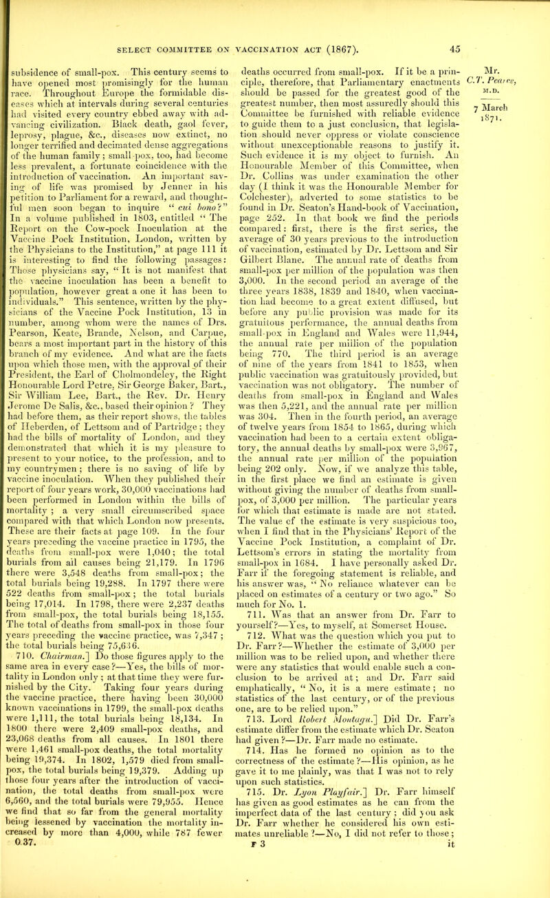 subsidence of small-pox. This century seems to have opened most promisingly for the human race. Throughout Europe the formidable dis- eases which at intervals during several centuries had visited every country ebbed away with ad- vancing civilization. Biack death, gaol fever, leprosy, plague, &c., diseases now extinct, no longer terrified and decimated dense aggregations of the human family; small-pox, too, had become less prevalent, a fortunate coincidence with the introduction of vaccination. An important sav- ing of life was promised by Jenner in his petition to Parliament for a reward, and thought- ful men soon began to inquire “ cut bono?” In a volume published in 1803, entitled “ The Report on the Cow-pock Inoculation at the Vaccine Pock Institution, London, written by the Physicians to the Institution,” at page 111 it is interesting to find the following passages: Those physicians say, “ It is not manifest that the vaccine inoculation has been a benefit to population, however great a one it has been to individuals.” This sentence, written by the phy- sicians of the Vaccine Pock Institution, 13 in number, among whom were the names of Drs. Pearson, Keate, Brande, Nelson, and Carpue, bears a most important part in the history of this branch of my evidence. And what are the facts upon which those men, with the approval of their President, the Earl of Cholmondeley, the Right Honourable Lord Petre. Sir George Baker, Bart., Sir William Lee, Bart., the Rev. Dr. Henry Jerome De Salis, &c., based their opinion ? They had before them, as their report shows, the tables of Ileberden, of Lettsom and of Partridge; they had the bills of mortality of London, and they demonstrated that which it is my pleasure to present to your notice, to the profession, and to my countrymen ; there is no saving of life by vaccine inoculation. When they published their report of four years work, 30,000 vaccinations had been performed in London within the bills of mortality ; a very small circumscribed space compared with that which London now presents. These are their facts at page 109. In the four years preceding the vaccine practice in 1795, the deaths from small-pox were 1,040; the total burials from ail causes being 21,179. In 1796 there were 3,548 deaths from small-pox; the total burials being 19,288. In 1797 there were 522 deaths from small-pox; the total burials being 17,014. In 1798, there were 2,237 deaths from small-pox, the total burials being 18,155. The total of deaths from small-pox in those four years preceding the vaccine practice, was 7,347 ; the total burials being 75,63 6. 710. Chairman.] Do those figures apply to the same area in every case?—Yes, the bills of mor- tality in London only ; at that time they were fur- nished by the City. Taking four years during the vaccine practice, there having been 30,000 known vaccinations in 1799, the small-pox deaths were 1,111, the total burials being 18,134. In 1800 there were 2,409 small-pox deaths, and 23,068 deaths from all causes. In 1801 there were 1,461 small-pox deaths, the total mortality being 19,374. In 1802, 1,579 died from small- pox, the total burials being 19,379. Adding up those four years after the introduction of vacci- nation, the total deaths from small-pox were 6,560, and the total burials were 79,955. Hence we find that so far from the general mortality being lessened by vaccination the mortality in- creased by more than 4,000, while 787 fewer 0.37. deaths occurred from small-pox. If it be a prin- ciple, therefore, that Parliamentary enactments should be passed for the greatest good of the greatest number, then most assuredly should this Committee be furnished with reliable evidence to guide them to a just conclusion, that legisla- tion should never oi)press or violate conscience without unexceptionable reasons to justify it. Such evidence it is my object to furnish. An Honourable Member of this Committee, when Dr. Collins was under examination the other day (I think it was the Honourable Member for Colchester), adverted to some statistics to be found in Dr. Seaton’s Hand-book of Vaccination, page 252. In that book we find the periods compared: first, there is the first series, the average of 30 years previous to the introduction of vaccination, estimated by Dr. Lettsom and Sir Gilbert Plane. The annual rate of deaths from small-pox per million of the population was then 3,000. In the second period an average of the three years 1838, 1839 and 1840, when vaccina- tion had become to a great extent diffused, but before any public provision was made for its gratuitous performance, the annual deaths from small-pox in England and Wales were 11,944, the annual rate per million of the population being 770. The third period is an average of nine of the years from 1841 to 1853, when public vaccination was gratuitously provided, but vaccination was not obligatory. The number of deaths from small-pox in England and Wales was then 5,221, and the annual rate per million Avas 304. Then in the fourth period, an average of twelve years from 1854 to 1865, during which vaccination had been to a certain extent obliga- tory, the annual deaths by small-pox were 3,967, the annual rate per million of the population being 202 only. Now, if we analyze this table, in the first place we find an estimate is given without giving the number of deaths from small- pox, of 3,000 per million. The particular years for which that estimate is made are not stated. The value cf the estimate is very suspicious too, when I find that in the Physicians’ Report of the Vaccine Pock Institution, a complaint of Dr. Lettsom’s errors in stating the mortality from small-pox in 1684. I have personally asked Dr. Farr if the foregoing statement is reliable, and his answer was, “No reliance whatever can be placed on estimates of a century or two ago.” So much for No. 1. 711. Was that an answrer from Dr. Farr to yourself?—Yes, to myself, at Somerset House. 712. What was the question which you put to Dr. Farr?—Whether the estimate of 3,000 per million was to be relied upon, and whether there were any statistics that would enable such a con- clusion to be arrived at; and Dr. Farr said emphatically, “ No, it is a mere estimate ; no statistics of the last century, or of the previous one, are to be relied upon.” 713. Lord Robert Moutagu.~\ Did Dr. Farr’s estimate differ from the estimate which Dr. Seaton had given?—Dr. Farr made no estimate. 714. Has he formed no opinion as to the correctness of the estimate ?—His opinion, as he gave it to me plainly, was that I was not to rely upon such statistics. 715. Dr. Lyon Play fair.Dr. Farr himself has given as good estimates as he can from the imperfect data of the last century ; did you ask Dr. Farr whether he considered his own esti- mates unreliable ?—No, I did not refer to those; T 3 it Mr. C.T. Pea I <te, JI.D. 7 March 1871.