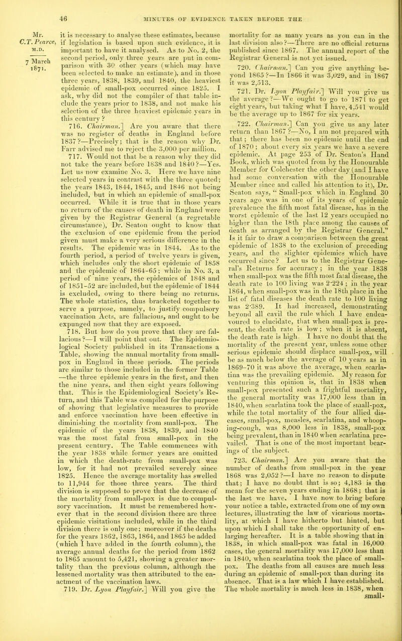 Mr. C.T. Pearce M.D. 7 March 1871. it is necessary to analyse these estimates, because > if legislation is based upon such evidence, it is important to have it analysed. As to No. 2, the second period, only three years are put in com- parison with 30 other years (which may have been selected to make an estimate), and in those three years, 1838, 1839, and 1840, the heaviest epidemic of small-pox occurred since 1825. I ask, why did not the compiler of that table in- clude the years prior to 1838, and not make his selection of the three heaviest epidemic years in this century ? 716. Chairman.] Are you aware that there was no register of deaths in England before 1837?—Precisely; that is the reason why Dr. Farr advised me to reject the 3,000 per million. 717. Would not that be a reason why they did not take the years before 1838 and 1840?—Yes. Let us now examine No. 3. Here we have nine selected years in contrast with the three quoted; the years 1843, 1844, 1845, and 1846 not being included, but in which an epidemic of small-pox occurred. While it is true that in those years no return of the causes of death in England were given by the Registrar General (a regretable circumstance), Dr. Seaton ought to know that the exclusion of one epidemic from the period given must make a very serious difference in the results. The epidemic was in 1844. As to the fourth period, a period of twelve years is given, which includes only the short epidemic of 1858 and the epidemic of 1864-65; while in No. 3, a period of nine years, the epidemics of 1848 and of 1851-52 are included, but the epidemic of 1844 is excluded, owing to there being no returns. The whole statistics, thus bracketed together to serve a purpose, namely, to justify compulsory vaccination Acts, are fallacious, and ought to be expunged now that they are exposed. 718. But how do you prove that they are fal- lacious?—I will point that out. The Epidemio- logical Society published in its Transactions a Table, showing the annual mortality from small- pox in England in these periods. The periods are similar to those included in the former Table —the three epidemic years in the first, and then the nine years, and then eight years following that. This is the Epidemiological Society’s Re- turn, and this Table was compiled for the purpose of showing that legislative measures to provide and enforce vaccination have been effective in diminishing the mortality from small-pox. The epidemic of the years 1838, 1839, and 1840 was the most fatal from small-pox in the present century. The Table commences with the year 1838 while former years are omitted in which the death-rate from small-pox was low, for it had not prevailed severely since 1825. Hence the average mortality has swelled to 11,944 for those three years. The third division is supposed to prove that the decrease of the mortality from small-pox is due to compul- sory vaccination. It must be remembered how- ever that in the second division there are three epidemic visitations included, while in the third division there is only one; moreover if the deaths for the years 1862, 1863, 1864, and 1865 be added (which I have added in the fourth column), the average annual deaths for the period from 1862 to 1865 amount to 5,421, showing a greater mor- tality than the previous column, although the lessened mortality was then attributed to the en- actment of the vaccination laws. 719. Dr. Lyon Playfair.] Will you give the mortality for as many years as you can in the last division also ?—There are no official returns published since 1867. The annual report of the Registrar General is not yet issued. 720. Chairman.] Can you give anything be- yond 1865 ?—In 1866 it was 3,029, and in 1867 it was 2,513. 721. Dr. Lyon Playfair.] Will you give us the average?—We ought to go to 187 L to get eight years, but taking what I have, 4,541 would be the average up to 1867 for six years. 722. Chairman.'] Can you give us any later return than 1867 ?—No, I am not prepared with that; there has been no epidemic until the end of 1870; about every six years we have a severe epidemic. At page 253 of Dr. Seaton’s Hand Book, which was quoted from by the Honourable Member for Colchester the other day (and I have had some conversation with the Honourable Member since and called his attention to it). Dr. Seaton says, “ Small-pox which in England 30 years ago was in one of its years of epidemic prevalence the fifth most fatal disease, has in the worst epidemic of the last 12 years occupied no higher than the 18th place among the causes of death as arranged by the Registrar General.” Is it fair to draw a comparison between the great epidemic of 1838 to the exclusion of preceding years, and the slighter epidemics which have occurred since ? Let us to the Registrar Gene- ral’s Returns for accuracy; in the year 1838 when small-pox was the fifth most fatal disease, the death rate to 100 living was 2*224 ; in the year 1864, when small-pox was in the 18th place in the list of fatal diseases the death rate to 100 living was 2*389. It- had increased, demonstrating beyond all cavil the rule which I have endea- voured to elucidate, that when small-pox is pre- sent, the death rate is low; when it is absent, the death rate is high. I have no doubt that the mortality of the present year, unless some other serious epidemic should displace small-pox, will be as much below the average of 10 years as in 1869-70 it was above the average, when scarla- tina was the prevailing epidemic. My reason for venturing this opinion is, that in 1838 when small-pox presented such a frightful mortality, the general mortality was 17,000 less than in 1840, when scarlatina took the place of small-pox, while the total mortality of the four allied dis- eases, small-pox, measles, scarlatina, and whoop- ing-cough, was 8,000 less in 1838, small-pox being prevalent, than in 1840 when scarlatina pre- vailed. That is one of the most important bear- ings of the subject. 723. Chairman.] Are you aware that the number of deaths from small-pox in the year 1868 was 2,052 ?—I have no reason to dispute that; I have no doubt that is so; 4,183 is the mean for the seven years ending in 1868; that is the last we have. I have now to bring before your notice a table, extracted from one of my own lectures, illustrating the law of vicarious morta- lity, at which I have hitherto but hinted, but upon which I shall take the opportunity of en- larging hereafter. It is a table showing that in 1838, in which small-pox was fatal in 16,000 cases, the general mortality was 17,000 less than in 1840, when scarlatina took the place of small- pox. The deaths from all causes are much less during an epidemic of small-pox than during its absence. That is a law which I have established. The whole mortality is much less in 1838, when small*