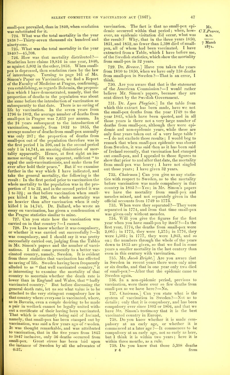 small-pox prevailed, than in 1840, when scarlatina was substituted for it. 724. What was the total mortality in the year 1838 ?—Thirty-seven thousand six hundred and ninety-one. 725. What was the total mortality in the year 1840?—45,708. 726. How was that mortality distributed?— Scarlatina here claims 19,816 in one year, 1840, as against 5,802 in the other, 1838. When small- pox is depressed, then scarlatina rises by the law of interchange. Turning to page 161 ot Mr. Simon’s Paper on Vaccination, we find a Report of the Faculty of Medicine at Prague, confirming, yea establishing, as regards Bohemia, the proposi- tion which I have demonstrated, namely, that the proportion of deaths to the population was about the same before the introduction of vaccination as subsequently to that date. There is no saving of life by vaccination. In the seven years from 1796 to 1802, the average number of deaths from small-pox in Prague was 7,633 per annum. In the 24 years subsequent to the introduction of vaccination, namely, from 1832 to 1855, the average number of deaths from small-pox annually was only 287 ; the proportion of deaths from small-pox out of the population therefore was in the first period 1 in 396, and in the second period only 1 in 14,741, an amazing diminution of mor- tality apparently. Hence, at first sight an im- mense saving of life was apparent, sufficient “ to appal the anti-vaccinationists, and make them for ever after hold their peace.” But if we examine further in the way which I have indicated, and take the general mortality, the following is the result: In the first period prior to vaccination the whole mortality to the population was in the pro- portion of 1 to 32, and in the second period it was 1 to 32T; so that before vaccination when small- pox killed 1 in 396, the whole mortality was no heavier than after vaccination when it only killed 1 in 14,741. Dr. Ballard, who wrote an essay on vaccination, has given a condensation of the Prague statistics similar to mine. 727. Can you state how the vaccination vras carried on in that country ?—I cannot. 728. Do you know whether it was compulsory, or whether it was carried out successfully ?—It was compulsory, and I should say it was pretty successfully carried out, judging from the Tables in Mr. Simon’s papers and the number of vacci- nations. I shall come presently to a better vac- cinated country, namely, Sweden. It is evident from these statistics that vaccination has effected no saving of life. Sweden having been frequently alluded to as “ that well vaccinated country,” it is interesting to examine the mortality of that country to ascertain whether the death rate is lower than in England and Wales, that “ badly vaccinated country.” But before discussing the general death rate, let us see what value is to be attached to the very stringent compulsory law in that country where everyone is vaccinated, where, as in Bavaria, even a couple desiring to be made a pair in wedlock cannot be legally united with- out a certificate of their having been vaccinated. That which is constantly being said of Ireland, namely, that small-pox has been stamped out by vaccination, was said a few years ago of Sweden. It was thought remarkable, and was attributed to vaccination, that in the five years from 1843 to 1847 inclusive, only 36 deaths occurred from small-pox. Great stress has been laid upon the instance of Sweden by all the advocates of 0.37. vaccination. The fact is that no small-pox epi- demic occurred within that period ; when, how- ever, an epidemic visitation did occur, what was the result? Why, that in the three years 1850, 1851, and 1852, no fewer than 5,398 died ot small- jiox, all of whom had been vaccinated. I have extracted from a Table, which I have before me, of the Swedish statistics, which show the mortality from small-pox in 32 years. 729. Dr. Brewer.] Have you taken the years from 1810 to 1850, when we have only 158 deaths from small-pox in Sweden ?—That is an error, I think. 730. Are you aware that that is the statement of the American Commission?—I would rather believe Mr. Simon’s papers, because they are sent direct by the Swedish Government. 731. Dr. Lyon Playfair.] In the table from which this extract has been made, have we not the small-pox deaths from the year 1749 to the year 1843, which have been quoted, and in all those years is there not a very large number of deaths from small-pox, although they were epi- demic and non-epidemic years, while these are only four years taken out of a very large table ? —1 do not exclude those results ; I would beg to remark that when small-pox epidemic was absent from Sweden, it was said (hen as it has been said of Ireland recently, that vaccination had stamped out small-pox, and I appealed to those figures to show that prior to and after that date, the mortality from small-pox was heavy; I have not singled out those years; I have given 32 years. 732. Chairman '] Can you give us any statis- tics with respect to Sweden, as to the mortality before vaccination was made compulsory in that country in 1803 ?—Yes; in Mr. Simon’s papers we have the mortality from small-pox and measles mixed, and not separately given in the official accounts from 1749 to 1773. 733. When were they separated ?—They wei’e separated in 1774, and from that time small-pox was given only without measles. 734. Will you give the figures for the first year when you have small-pox by itself?—In the first year, 1774, the deaths from small-pox were 2,065; in 1775, they were 1,275; in 1776, they were 1,503; in 1777, they were 1,943, and so on ; the numbers through the whole of the years down to 1855 are given, so that we find in some years a smaller mortality in the last century than even in this century with vaccination. 735. Mr. Jacob Bright.] Are you aware that in Sweden in recent years there were only nine or six deaths, and that in one year only two died of small-pox?—After that the epidemic came to Sweden asrain. O 736. In a non-epidemic period, previous to vaccination, were there ever so few deaths from small-pox as we have here?—No. 737. Chairman.] Can you state what is the system of vaccination in Sweden?—Not as to details; only that it is compulsory, and has been compulsory ever since 1803 or 1804, and that we have Mr. Simon’s testimony that it is the best vaccinated country in Europe. 738. Do you know whether it is made com- pulsory at an early age, or ivliether it is commenced at a later age ?■—It commences to be compulsory at an early age, not so early as here, but I think it is within two years ; here it is within three months, as a rule. 739. Do you know that those 5,398 deaths E 4 from Mr. C. T.Pearce, M.D. 7 Marcli 1871.