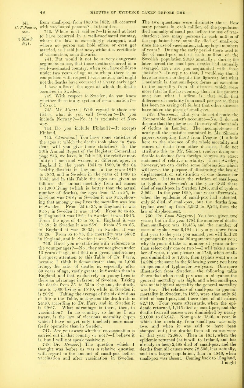 Mr. C. T. Pearce, M.D. 7 March 1871. from small-pox, from 1850 to 1852, all occurred with vaccinated persons? —It is said so, 740. Where is it said so?—It is said at least to have occurred in a well-vaccinated country, where the law is exceedingly stringent, and where no person can hold office, or even get married, as I said just now, without a certificate of vaccination, as in Bavaria. 741. But would it not be a very dangerous argument to use, that those deaths occurred in a well-vaccinated country, when you have children under two years of age as to whom there is no compulsion with respect to vaccination; and might not the deaths have occurred at a very early age? —I have a list of the ages at which the deaths occurred in Sweden. 742. With respect to Sweden, do you know whether there is any system of re-vaccination ?— I do not. 743. Mr. Muntz.~\ With regard to those sta- tistics, what do you call Sweden ?—Do you include Norway?—No, it is exclusive of Nor- way. 744. Do you include Finland?—It excepts Finland. 745. ('hairman.~\ You have some statistics of the ages at which the deaths took place in Swe- den ; will you give those statistics?—In the 30th Annual Report of the .Registrar General, at page 243, we have, in Table 22, the relative mor- tality of men and women, at different ages, in England in the years 1851 to 1860, in the 64 healthy districts in England in the years 1849 to 1853, and in Sweden in the years of 1830 to 1835, and in this Table the ages are given as follows: the annual mortality from all causes to 1,000 living (which is better than the actual number of deaths), for ages from 15 to 25, in England was 7‘68 ; in Sweden it was 6-55, show- ing that among young lives the mortality was less in Sweden. From 25 to 35, in England it was 9'55 ; in Sweden it was 1F50. From 35 to 45, in England it was 126 ; in Sweden it was 16'45. Fi ’om the ages of 45 to 55, in England it was 17'59 ; in Sweden it was 25*0. From 55 to 65, in England it was 30 35; in Sweden it was 40-28. From 65 to 75, the mortality was 66'82 in England, and in Sweden it was 78-26. 746. Have you no statistics with reference to the younger ages ?—No ; they are not given under 15 years of age, and that is a great misfortune; I request attention to this Table of Dr. Farr’s, because I think it demonstrates that, to 1,000 living, the ratio of deaths is, especially after 30 years of age, vastly greater in Sweden than in England, and that exclusively in young lives is there an advantage in favour of Sweden. Taking the deaths from 35 to 55 in England, the death- rate to 1,000 living is 15*10, while in Sweden it is 20-72. Taking the average of the six divisions of life in the Table, in England the death-rate is 24-10, according to Dr. Farr, and in Sweden it is 29-67. What advantage is there, then, in vaccination ? In no country, so far as I am aware, is the law of vicarious mortality (upon which I have as yet only touched) more mani- festly operative than in Sweden. 747. Are you aware whether re-vaccination is carried out in that country or not?—I believe it is, but I will not speak positively. 748. Dr. Brewer.] The question which I thought was before us was a relative question with regard to the amount of small-pox before vaccination and after vaccination in Sweden. The two questions were distinctly thus: Flow many persons in each million of the population died annually of small-pox before the use of vac- cination ; how many persons in each million of the population have annually died of small-pox since the use of vaccination, taking large numbers of years? During the early period there used to die of small-pox out of each million of the Swedish population 2,050 annually ; during the later period the small pox deaths had annually averaged 158 ; are you acquainted with those statistics ?—In reply to that, I would say that I have no reason to dispute the figures; but what I maintain is, that small-pox forms no excejition to the mortality from all diseases which were more fatal in the last century than in the present one; but what I affirm is, that with that difference of mortality from small-pox per se, there has been no saving of life, but that other diseases have taken the place of small-pox. 749. Chairman.] But you do not dispute the Honourable Member’s account ?—No, I do not dispute that the plague used to carry off thousands of victims in London. The incompleteness of nearly all the statistics contained in Mr. Simon’s papers, excepting those' from Prague (I allude here to the absence of the whole mortality and causes of death from other diseases, I do not attribute this to Mr. Simon), renders it imprac- ticable to deduce from foreign sources an exact statement of relative mortality. From Sweden, however, we can derive some information which will serve the purpose of illustrating the law of displacement, or substitution of one disease for another. Let us take the relation of small-pox to typhus in Sweden': in the year 1825 there died of small-pox in Sweden 1,243, and of typhus 3,962. In the year 1829, four years afterwards, when the epidemic of small-pox had subsided, only 53 died of small-pox, but the deaths from typhus went up from 3,962 to 9,264, from the law of displacement. 750. Dr. Lyon Playfair.] You have given two years; but in the year 1784 the number of deaths from small-pox was 12,453, and the number of cases of typhus was 6,494 ; if you go down from that 3’ear to the year you named, you will find 20 arguments for you and 20 arguments against you; why do you not take a number of years rather than select only one or two ?—I will take a num- ber of years, if you please : in 1789, when small- pox diminished to 7,064, then typhus went up to 14,226 ; the same in the following year ; you have an epidemic of typhus for two years. One more illustration from Sweden: the following table shows that when small-pox was in abeyance the general mortality was high, and when small-pox was at its highest mortality the general mortality was low. The relations of small-pox to general mortality in Sweden, in 1829, were that only 53 died of small-pox, and there died of all causes 82,719. Four years afterwards, when the epi- demic returned, 1,145 died of small-pox, and the deaths from all causes were diminished by nearly 20,000, to 63,947. Now go to 1846, a year in which the mortality from small-pox was only two, and when it was said to have been stamped out ; the deaths from all causes were in that year 72,683. Then in 1851, when the epidemic returned (as it will to Ireland, and has already in fact) 2,488 died of small-pox, and the deaths from all causes were 72,506, less actually, and in a larger population, than in 1846, when small-pox was absent. Coming back to England, I might