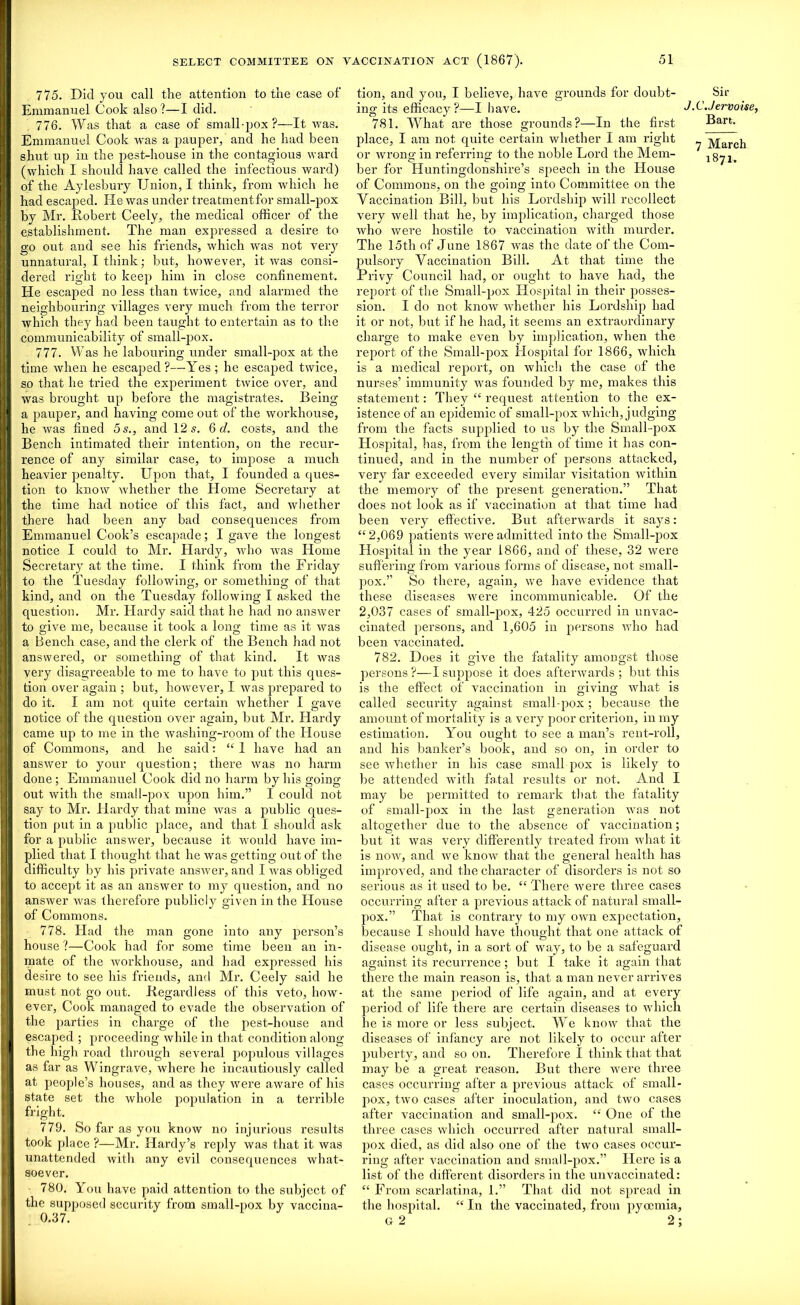 775. Did you call the attention to the case of Emmanuel Cook also ?—I did. 776. Was that a case of small pox?—It was. Emmanuel Cook was a pauper, and he had been shut up iu the pest-house in the contagious ward (which I should have called the infectious ward) of the Aylesbury Union, I think, from which he had escaped. He was under treatmentfor small-pox by Mr. Robert Ceely, the medical officer of the establishment. The man expressed a desire to go out and see his friends, which was not veiy unnatural, I think; but, however, it was consi- dered right to keep him in close confinement. He escaped no less than twice, and alarmed the neighbouring villages very much from the terror which they had been taught to entertain as to the communicability of small-pox. 777. Was he labouring under small-pox at the time when he escaped?—Yes ; he escaped twice, so that he tried the experiment twice over, and was brought up before the magistrates. Being a pauper, and having come out of the workhouse, he was fined 5 s., and 12 5. 6 d. costs, and the Bench intimated their intention, on the recur- rence of any similar case, to impose a much heavier penalty. Upon that, I founded a ques- tion to know whether the Home Secretary at the time had notice of this fact, and whether there had been any bad consequences from Emmanuel Cook’s escapade; I gave the longest notice I could to Mr. Hardy, who vTas Home Secretary at the time. I think from the Friday to the Tuesday following, or something of that kind, and on the Tuesday following I asked the question. Mr. Hardy said that he had no answer to give me, because it took a long time as it was a Bench case, and the clerk of the Bench had not answered, or something of that kind. It was very disagreeable to me to have to put this ques- tion over again ; but, however, I was prepared to do it. I am not quite certain whether I gave notice of the question over again, but Mr. Hardy came up to me in the wasliing-room of the House of Commons, and he said: “ 1 have had an answer to your question; there was no harm done ; Emmanuel Cook did no harm by his going out with the sma! 1-pox upon him.” 1 could not say to Mr. Hardy that mine was a public ques- tion put in a public place, and that I should ask for a public answer, because it would have im- plied that I thought that he was getting out of the difficulty by his private answer, and I was obliged to accept it as an answer to my question, and no answer was therefore publicly given in the House of Commons. 778. Had the man gone into any person’s house ?—Cook had for some time been an in- mate of the workhouse, and had expressed his desire to see his friends, and Mr. Ceely said he must not go out. Regardless of this veto, how- ever, Cook managed to evade the observation of the parties in charge of the pest-house and escaped ; proceeding while in that condition along the high road through several populous villages as far as Wingrave, where he incautiously called at people’s houses, and as they were aware of his state set the whole population in a terrible fright. 779. So far as you know no injurious results took place ?—Mr. Hardy’s reply was that it was unattended with any evil consequences what- soever. 780. You have paid attention to the subject of the supposed security from small-pox by vaccina- 0.37. tion, and you, I believe, have grounds for doubt- ing its efficacy?—I have. 781. What are those grounds?—In the first place, I am not quite certain whether I am right or wrong in referring to the noble Lord the Mem- ber for Huntingdonshire’s speech in the House of Commons, on the going into Committee on the Vaccination Bill, but his Lordship will recollect very well that he, by implication, charged those who were hostile to vaccination with murder. The 15th of June 1867 was the date of the Com- pulsory Vaccination Bill. At that time the Privy Council had, or ought to have had, the report of the Small-pox Hospital in their posses- sion. I do not know whether his Lordship had it or not, but if he had, it seems an extraordinary charge to make even by implication, when the report of the Small-pox Hospital for 1866, which is a medical report, on which the case of the nurses’ immunity was founded by me, makes this statement: They “ request attention to the ex- istence of an epidemic of small-pox which, judging from the facts supplied to us by the Small-pox Hospital, has, from the length of time it has con- tinued, and in the number of persons attacked, very far exceeded every similar visitation within the memory of the present generation.” That does not look as if vaccination at that time had been very effective. But afterwards it says: “2,069 patients were admitted into the Small-pox Hospital in the year 1866, and of these, 32 were suffering from various forms of disease, not small- pox.” So there, again, we have evidence that these diseases were incommunicable. Of the 2,037 cases of small-pox, 425 occurred in unvac- cinated persons, and 1,605 in persons who had been vaccinated. 782. Does it give the fatality amongst those persons ?—I suppose it does afterwards ; but this is the effect of vaccination in giving what is called security against small-pox; because the amount of mortality is a very poor criterion, in my estimation. You ought to see a man’s rent-roll, and his banker’s book, and so on, in order to see whether in his case small pox is likely to be attended with fatal results or not. And I may be permitted to remark that the fatality of small-pox in the last generation was not altogether due to the absence of vaccination; but it was very differently treated from what it is now, and we know that the general health has improved, and the character of disorders is not so serious as it used to be. “ There were three cases occurring after a previous attack of natural small- pox.” That is contrary to my own expectation, because I should have thought that one attack of disease ought, in a sort of way, to be a safeguard against its recurrence; but I take it again that there the main reason is, that a man never arrives at the same period of life again, and at every period of life there are certain diseases to which lie is more or less subject. We know that the diseases of infancy are not likely to occur after puberty, and so on. Therefore I think that that may be a great reason. But there were three cases occurring after a previous attack of small- pox, two cases after inoculation, and two cases after vaccination and small-pox. “ One of the three cases which occurred after natural small- pox died, as did also one of the two cases occur- ring after vaccination and small-pox.” Here is a list of the different disorders in the unvaccinated: “ From scarlatina, 1.” That did not spread in the hospital. “ In the vaccinated, from pyccmia. Sir J. C.Jervoise, Bart. 7 March 1871. G 2 2;