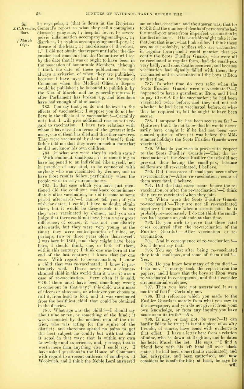 Sir J. C.Jtrvoise, Bart. 7 March 1871. 2 ; erysipelas, 1 (that is clown in the Registrar General’s report as what they call a contagious disease); gangrene, 1 ; hospital fever, 1 ; severe pelvic inflammation accompanying small-pox, 1 ; diarrhoea, 1 ; typhus accompanying small-pox, 1; disease of the heart, 1 ; and disease of the chest, 1.” I did not obtain that report until after the dis- cussion had come on ; but the Committee will see by the date that it was or ought to have been in the possession of honourable Members, although I think the date of these publications is not always a criterion of when they are published, because I have myself asked in the House of Commons when the Medical Officer’s Report would be published; he is bound to publish it by the 31st of March, and he generally returns it after Parliament has broken up, and Members have had enough of blue books. 783. You say that you do not believe in the effects of vaccination; I suppose you do uot be- lieve in the effects of re-vaccination ?—Certainly not; but I will give additional reasons with re- gard to vaccination. I have two relations with whom I have lived on terms of the greatest inti- macy, one of them has died and the other survives. They were vaccinated by Jenner himself; their father told me that they were in such a state that he did not know his own children. 784. In what way were they in such a state ? —With confluent small-pox; it is something to have happened to an individual like myself not in practice of any kind, to be connected with anybody who was vaccinated by Jenner, and to have those results follow, particularly when the people were in easy circumstances. 785. In that case which you have just men- tioned did the confluent small-pox come imme- diately after vaccination, or did it come at some period afterwards ?—I cannot tell you ; if you wish for dates, I could, I have no doubt, obtain them, but it would be disagreeable to do so; they were vaccinated by Jenner, and you can judge that there could not have been a very great difference; of course, it was not immediately afterwards, but they were very young at the time; they were contemporaries of mine, or, perhaps, two or three years older than myself. I was born in 1804, and they might have been born, I should think, one, or both of them, within this century; I think one was born at the end of the last century; I know that for one case. With regard to re-vaccination, I know a child that was re-vaccinated; I knew it par- ticularly well. There never was a cleaner- skinned child in this world than it was; it was a case of re-vaccination. Very often it is said, “ Oh ! there must have been something wrong to come out in that way;” this child was a mass of ulcers or abscesses, or whatever you choose to call it, from head to foot, and it was vaccinated from the healthiest child that could be obtained in the district. 786. What age was the child ?—I should say about nine or ten, or something of the kind ; it was vaccinated by the medical man of the dis- trict, who Avas acting for the squire of the district; and therefore spared no pains to get the best subject he could ; but Avith that child it acted in that Avay; that is Avitliin my own knowledge and experience, and, perhaps, that is Avorth more than, anything else I could say. I have asked questions in the House of Commons Avith regard to a recent outbreak of small-pox at WoolAvich, and I think the Noble Lord answered me on that occasion ; and the answer was, that he took it that the number of deaths of persons Avho had the small-pox arose from imperfect vaccination in the first instance. His Lordship might take it for that, but that is not Avhat I take it for. I think these are, most probably, soldiers Avho are vaccinated in regular form; and I could mention that re- cently the Scots Fusilier Guards, Avho Avere all re-vaccinated in regular form, had the small-pox very badly, and some deaths occurred, and because vaccination had signally failed Avith them, they vaccinated and re-vaccinated all the boys at Eton at that time. 787. To Avhat time do you refer when the Scots Fusilier Guards Avere re-vaccinated?—I happened to have a grandson at Eton, and I had to pay 10s. 6 d. for his vaccination; he had been vaccinated twice before, and they did not ask Avhether he had been vaccinated before, or Avhe- ther he required it, but he ought to have been secure. 788. I suppose he has been secure so far ? — Quite so ; but I do not know that he would neces sarily have caught it if he had not been vac- cinated quite so often; it aatis before the Mid- summer holidays the Scots Fusilier Guards Avere vaccinated. 789. What do you Avish to prove Avith respect to the Scots Fusilier Guards?—That the re- vaccination of the Scots Fusilier Guards did not prevent their having the small-pox, because soldiers ai'e all re-vaccinated, I believe. 790. Did those cases of small-pox occur after re-vaccination ?—After re-vaccination; some of them Avere fatal, I believe. 791. Did the fatal cases occur before the re- vaccination, or after the re-vaccination?—I think they are re-vaccinated Avhen they join. 792. When Avere the Scots Fusilier Guards re-vaccinated ?—They are not all re-vaccinated together; I suppose when a recruit joins he is probably re-vaccinated; I do not think the small- pox had become an epidemic at that time. 793. Do you wish to prove that those fatal cases occurred after the re-vaccination of the Fusilier Guards? — After A’accination or re- vaccination. 794. And in consequence of re-Araccination ?— No, I do not say that. 795. You say that after being re-vaccinated they took small-pox, and some of them died ?— Yes. 796. Do you knoAV Iioav many of them died?— I do not. I merely took the report from the papers; and I knoAV that the boys at Eton Avere re-vaccinated in consequence, and that I consider circumstantial evidence, 797. Then you have not ascertained it as a matter of fact ?—Certainly not. 798. That reference which you made to the Fusilier Guards is merely from what you saAv in the newspaper, and you do not give it from your oavu kuoAvledge, or from any inquiry you have made as to its truth?—No. 799. It may, or may not, be true?—It can hardly fail to be true ; it is not a piece of on dit; I could, of course, have come with evidence to that effect. I have a letter here from a relation of mine, Avho is doAvn at Brighton, and he dates his letter March the 1st. He says, “I find a friend here with his left hand all over black stains ; he had been done (that is vaccinated), and had erisypelas, and been cautei'ised, and now considers he is safe for life; at least, he says he will