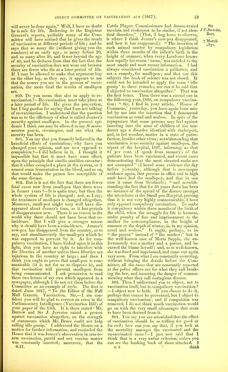 will never be done again.” Well, I have no doubt he is safe for life. Referring to the Registrar General’s reports, probably many of the Com- mittee will have noticed that he gives the result of vaccination at different periods of life ; and he says that so many die (without giving you the numbers) at an early age ; so many before 20, and so many after 20, and fewer beyond the age of 40, and he deduces from that the fact that the security of vaccination does not wear out because there are fewer who die at a later period of life. If I may be allowed to make that argument hop on the other leg, as they say, it appears to me that the nearer you are to the process of vacci- nation, the more fatal the results of small-pox are. 800. Do you mean that also to apply to re- vaccination ?—Re-vaccination must take place at a later period of life. He gives the proportion, but I beg pardon for saying that I am not talking of re-vaccination. I understood that the question was as to the efficiency of what is called Jenner’s security against small-pox. In the present epi- demic I think one may be allowed to say Si monu- mentum queeris, circumspice, and see what the security has been. 801. You say that you formerly believed in the beneficial effects of vaccination; why have you changed your opinion, and are now opposed to compulsion ?—I did believe in it. I thought it impossible but that it must have some effect, upon the principle that similia similibus cvrantur ; that it either occupied a place in the system, or it caused some fermentation in the blood, and so on, that would make the person less susceptible of the same disease. 802. But is it not the fact that there are fewer fatal cases now from small-pox than there were in former years ?—It is quite true, but then the whole system of life is changed ; and, as I say, the treatment of small-pox is changed altogether. Moreover, small-pox might very well have dis- appeared about Jenner’s time, as it has periods of disappearance now. There is no reason in the world why there should not have been that co- incidence, But I will give a stronger reason why it should have been a coincidence. Jenner’s cow-pox has disappeared from the country, so to say, and simultaneously the small-pox which he was supposed to prevent by it. As for com- pulsory vaccination, I have looked upon it in this light, that you have no right to interfere with the liberties of another unless those liberties are injurious to the country at large; and then I think you ought to prove that small-pox is com- municable (it is not for us to disprove it), and that vaccination will prevent small-pox from being communicated. I ask permission to read these two letters of my own which appeared in a newspaper, although I do not set them before the Committee as an example of style. The first is dated June 1867, “ To the Editor of the Pall Mall Gazette. Vaccination. Sir,—I am con- fident you will be glad to correct an error in the Parliamentary Intelligence (Vaccination Bill) of your paper of the 15th. It is there stated ‘ Mr. Barrow and Sir J. Jervoise raised a protest against vaccination altogether, on the strength of statements Avhich Mr. Bruce could not help calling idle gossip.’ I addressed the House on a motion for further information, and reminded the House that it was Jenner’s observation in arm-to- arm vaccination, putrid and not vaccine matter was constantly inserted; moreover, that the 0.37. Cattle Plague Commissioners had demonstrated vaccinia and rinderpest to be similar, if not iden- tical disorders.” (That, I beg leave to observe, is where I think Jenner’s cow-pox disappeared, and how it has reappeared.) “ The insertion of such animal matter by compulsory legislation within three months of the infant’s birth in the height of summer, when every Londoner knows how rapidly his cream £ turns,’ was entitled to the most ample and most recent information. I had always considered vaccination a palliative, and not a remedy, for small-pox; and that (on this subject) the book of science was not closed. It could not be intended to apply the term £ idle gossip ’ to these remarks, nor can it be said that I objected to vaccination altogether.” That was the first letter. Then there was a second one in the following year, 1868, on compulsory vaccina- tion : “ Sir, I find in your article, £ House of Commons,’ yesterday, you have again been mis- led by me into the assertion that I denounced vaccination as cruel and useless. In spite of the repugnance that some persons may feel against inserting into the arms of children of the ten- derest age a disorder identical with rinderpest, and, in hot weather, matter in a state of putre- faction, besides other virus : notwithstanding that vaccination is no security against small-pox, the report of the hospital, 1867, informing us that 81 per cent. (I speak from memory) of the patients have been vaccinated, and recent cases demonstrating that the most elevated ranks are not exempted ” (I heard some evidence the day before yesterday, although that is newspaper evidence again, that persons in office arid in high rank have had the small-pox, and that in one case it came from Scotland) ; “ and notwith- standing the fact that for 30 years there has been no instance of the spread of the disease amongst the attendants at the Small pox Hospital, proving that it is not very highly communicable, I have only opposed compulsory vaccination. To make it compulsory within three months of the birth of the child, when the struggle for life is keenest, under penalty of fine and imprisonment to the mother for non-compliance, in the height of summer or the depth of winter, is, in my opinion, cruel and useless.” It ought, perhaps, to be ££ the parent” instead of ££ the mother;” but in the well-known case of Maria Sepple, she un- fortunately was a mother and a parent, and in- curred the blame herself; and, as is well-known, she was fined and imprisoned, and came out again very soon. From what I see constantly occurring, without bringing the details before the Com- mittee, all the cases that are constantly reported at the police offices are for what they call break- ing the law, and incurring the danger of commu- nicating what they call contagious disease. 803. Then I understand you to object, not to vaccination itself, but to compulsory vaccination ? —I object now to both. If you choose to do it, perhaps that cannot be prevented, but I object to compulsory vaccination ; and if compulsion was removed, I do not think much vaccination would go on with the very small advantages that seem to have been derived from it. 804. You say you are astonished that the effect of vaccination should be so trifling for good or for evil; how can you say that, if you look at the mortality amongst the vaccinated and the unvaccinated cases?—I just now said that I think that is a very unfair criterion, unless you can see the banking book of those attacked. I G 3 J think Sir J C.Jervoise, Bart. 7 March 1871.