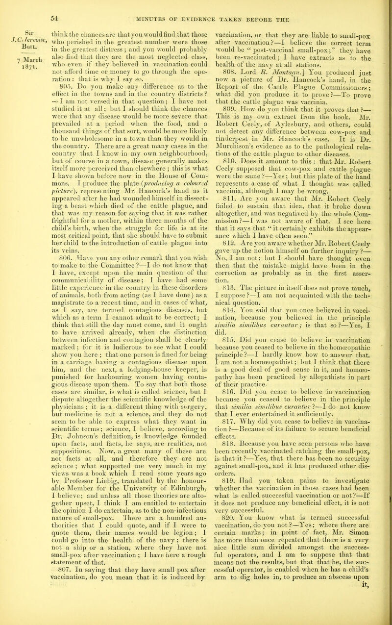 Sir J.C. tervoise, Bart, 7 March 1871. think the chances are that you would find that those who perished in the greatest number were those in the greatest distress; and you would probably also find that they are the most neglected class, who even if they believed in vaccination could not afford time or money to go through the ope- ration : that is why I say so. 805. Do you make any difference as to the effect in the towns and in the country districts ? — I am not versed in that question; I have not studied it at all; but I should think the chances were that any disease would be more severe that prevailed at a period when the food, and a thousand things of that sort, would be more likely to be unwholesome in a town than they would in the country. There are a great many cases in the country that I know in my own neighbourhood, but of course in a town, disease generally makes itself more perceived than elsewhere ; this is what I have shown before now in the House of Com- mons. I produce the plate (producing a coloured picture), representing Mr. Hancock’s hand as it appeared after he had wounded himself in dissect- ing a beast which died of the cattle plague, and that was my reason for saying that it was rather frightful for a mother, within three months of the child’s birth, when the struggle for life is at its most critical point, that she should have to submit her child to the introduction of cattle plague into its veins. 806. Have you any other remark that you wish to make to the Committee ?—I do not know that I have, except upon the main question of the communicability of disease; I have had some little experience in the country in these disorders of animals, both from acting (as I have done) as a magistrate to a recent time, and in cases of what, as I say, are termed contagious diseases, but which as a term I cannot admit to be correct ; I think that still the day must come, and it ought to have arrived already, when the distinction between infection and contagion shall be clearly marked ; for it is ludicrous to see what I could show you here ; that one person is fined for being in a carriage having a contagious disease iqion him, and the next, a lodging-house keeper, is punished for harbouring women having conta- gious disease upon them. To say that both those cases are similar, is what is called science, but I dispute altogether the scientific knowledge of the physicians ; it is a different thing with surgery, but medicine is not a science, and they do not seem to be able to express what they want in scientific terms; science, I believe, according to Dr. Johnson’s definition, is knowledge founded upon facts, and facts, he says, are realities, not suppositions. Now, a great many of these are not facts at all, and therefore they are not science ; what supported me very much in my views was a book which I read some years ago by Professor Liebig, translated by the honour- able Member for the University of Edinburgh, I believe; and unless all those theories are alto- gether upset, I think I am entitled to entertain the opinion I do entei’tain, as to the non-infectious nature of small-pox. There are a hundred au- thorities that I could quote, and if I were to quote them, their names would be legion; I could go into the health of the navy ; there is not a ship or a station, where they have not small-pox after vaccination ; 1 have here a rough statement of that. 807. In saying that they have small pox after vaccination, do you mean that it is induced by vaccination, or that they are liable to small-pox after vaccination ?—I believe the correct term would be “ post-vaccinal small-pox;” they have been re-vaccinated; I have extracts as to the health of the navy at all stations. 808. Lord R. Montagu.] You produced just now a picture of Dr. Hancock’s hand, in the Report of the Cattle Plague Commissioners; what did you produce it to prove ?—To prove that the cattle plague was vaccinia. 809. How do you think that it proves that?— This is my own extract from the book. Mr. Robert Ceely, of Aylesbury, and others, could not detect any difference between cow-pox and rinderpest in Mr. Hancock’s case. It is Dr. Murchison’s evidence as to the pathological rela- tions of the cattle plague to other diseases. 810. Does it amount to this : that Mr. Robert Ceely supposed that cow-pox and cattle plague were the same ?—Yes; but this plate of the hand rejiresents a case of what I thought was called vaccinia, although I may be wrong. 811. Are you aware that Mr. Robert Ceely failed to sustain that idea, that it broke down altogether, and was negatived by the whole Com- mission?—I was not aware of that. I see here that it says that “ it certainly exhibits the appear- ance which I have often seen.” 812. Are you aware whether Mr. Robert Ceely gave up the notion himself on further inquiry ?— No, I am not; but I should have thought even then that the mistake might have been in the correction as probably as in the first asser- tion. 813. The picture in itself does not prove much, I suppose?—I am not acquainted with the tech- nical question. 814. You said that you once believed in vacci- nation, because you believed in the principle similia similibus curantur; is that so?—Yes, I did. 815. Did you cease to believe in vaccination because you ceased to believe in the homoeopathic principle ?—I hardly know how to answer that. I am not a homoeopathist; but I think that there is a good deal of good sense in it, and homoeo- pathy has been practiced by allopathists in part of their practice. 816. Did you cease to believe in vaccination because you ceased to believe in the principle that similia similibus curantur ?—I do not know that I ever entertained it sufficiently. 817. Why did you cease to believe in vaccina- tion ?—Because of its failure to secure beneficial effects. 818. Because you have seen persons who have been recently vaccinated catching the small-pox, is that it?—Yes, that there has been no security against small-pox, and it has produced other dis- orders. 819. Had you taken pains to investigate whether the vaccination in those cases had been what is called successful vaccination or not?—If it does not produce any beneficial effect, it is not very successful. 820. You know what is termed successful vaccination, do you not?—Yes; where there are certain marks; in point of fact, Mr. Simon has more than once repeated that there is a very nice little sum divided amongst the success- ful operators, and I am to suppose that that means not the results, but that that he, the suc- cessful operator, is enabled when he has a child’s arm to dig holes in, to produce an abscess upon