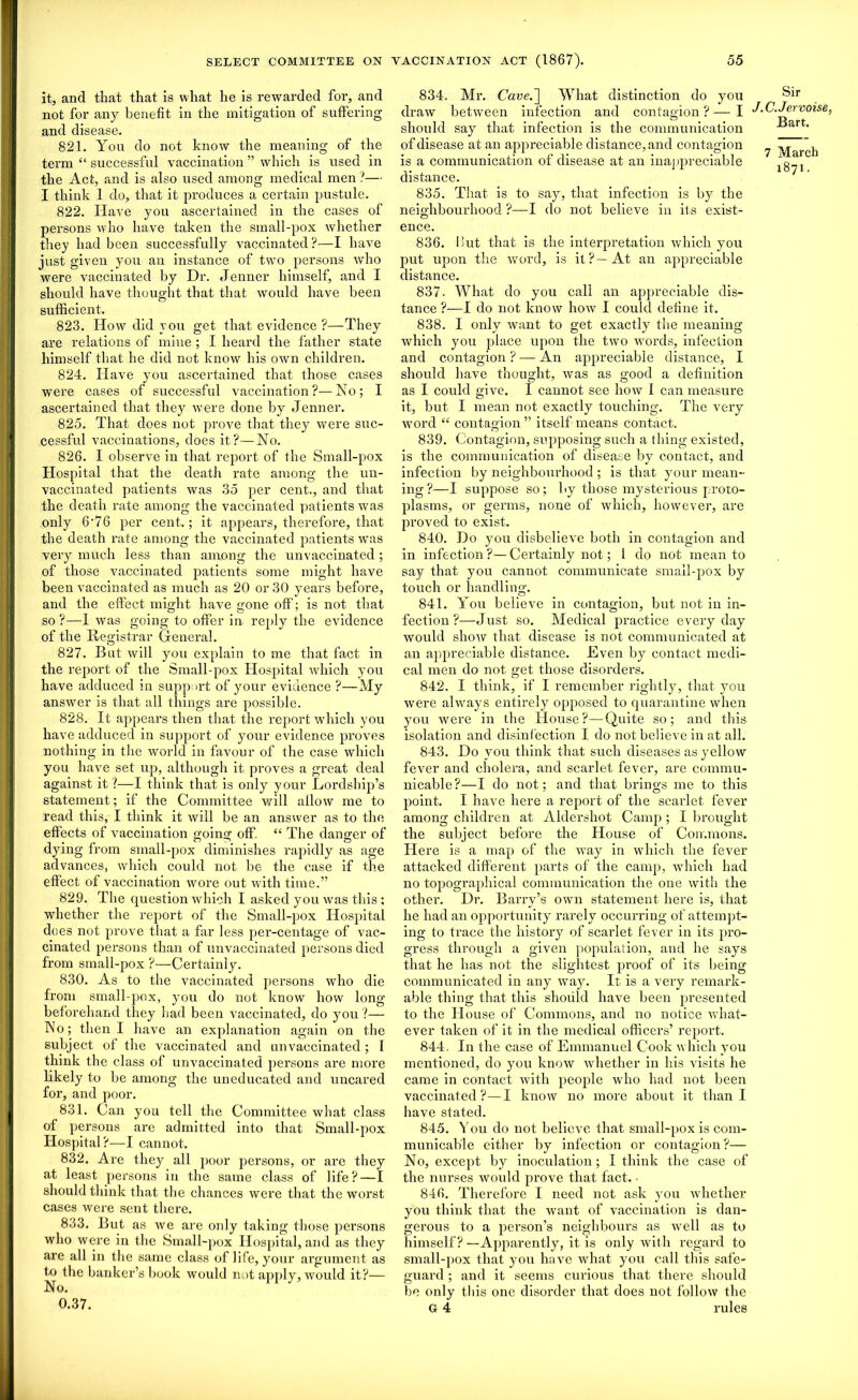 it, and that that is what he is rewarded for, and not for any benefit in the mitigation of suffering and disease. 821. You do not know the meaning of the term “ successful vaccination ” which is used in the Act, and is also used among medical men ?— I think 1 do, that it produces a certain pustule. 822. Have you ascertained in the cases of persons who have taken the small-pox whether they had been successfully vaccinated ?—I have just given you an instance of two persons who were vaccinated by Dr. .Tenner himself, and I should have thought that that would have been sufficient. 823. How did you get that evidence ?—They are relations of mine ; I heard the father state himself that he did not know his own children. 824. Have you ascertained that those cases were cases of successful vaccination?—No; I ascertained that they were done by Jenner. 825. That does not prove that they were suc- cessful vaccinations, does it?—No. 826. I observe in that report of the Small-pox Hospital that the death rate among the un- vaccinated patients was 35 per cent., and that the death rate among the vaccinated patients was only 6*76 per cent.; it appears, therefore, that the death rate among the vaccinated patients was very much less than among the unvaccinated ; of those vaccinated patients some might have been vaccinated as much as 20 or 30 years before, and the effect might have gone off; is not that so ?—1 was going to offer in- reply the evidence of the Registrar General. 827. But will you explain to me that fact in the report of the Small-pox Hospital which you have adduced in support of your evidence ?—My answer is that all things are possible. 828. It appears then that the report which you have adduced in support of your evidence proves nothing in the world in favour of the case which you have set up, although it proves a great deal against it ?—I think that is only your Lordship’s statement; if the Committee will allow me to read this, I think it will be an answer as to the effects of vaccination going off. “ The danger of dying from small-pox diminishes rapidly as age advances, which could not be the case if the effect of vaccination wore out with time.” 829. The question which I asked you was this : whether the report of the Small-pox Hospital does not prove that a far less per-centage of vac- cinated persons than of unvaccinated persons died from small-pox ?—Certainly. 830. As to the vaccinated persons who die from small-pox, you do not know how long beforehand they had been vaccinated, do you ?— No; then I have an explanation again on the subject of the vaccinated and unvaccinated ; I think the class of unvaccinated persons are more likely to be among the uneducated and uncared for, and poor. 831. Can you tell the Committee what class of persons are admitted into that Small-pox Hospital?—I cannot. 832. Are they all poor persons, or are they at least persons in the same class of life?—I should think that the chances were that the worst cases were sent there. 833. But as we are only taking those persons who were in the Small-pox Hospital, and as they are all in the same class of life, your argument as to the banker’s book would not apply, would it?— No. 0.37. 834. Mr. Cave.~\ What distinction do you draw between infection and contagion ? — I should say that infection is the communication of disease at an appreciable distance, and contagion is a communication of disease at an inappreciable distance. 835. That is to say, that infection is by the neighbourhood ?—I do not believe in its exist- ence. 836. but that is the interpretation which you put upon the word, is it?—At an appreciable distance. 837. What do you call an appreciable dis- tance ?—I do not know how I could define it. 838. I only want to get exactly the meaning which you place upon the two words, infection and contagion ? — An appreciable distance, I should have thought, was as good a definition as I could give. I cannot see how I can measure it, but I mean not exactly touching. The very word “ contagion ” itself means contact. 839. Contagion, supposing such a thing existed, is the communication of disease by contact, and infection by neighbourhood ; is that your mean- ing?—I suppose so; by those mysterious proto- plasms, or germs, none of which, however, are proved to exist. 840. Do you disbelieve both in contagion and in infection ?— Certainly not; i do not mean to say that you cannot communicate small-pox by touch or handling. 841. You believe in contagion, but not in in- fection ?—Just so. Medical practice everyday would show that disease is not communicated at an appreciable distance. Even by contact medi- cal men do not get those disorders. 842. I think, if I remember rightly, that you were always entirely opposed to quarantine when you were in the House?—Quite so; and this isolation and disinfection I do not believe in at all. 843. Do you think that such diseases as yellow fever and cholera, and scarlet fever, are commu- nicable?—I do not; and that bi'ings me to this point. I have here a report of the scarlet fever among children at Aldershot Camp ; I brought the subject before the House of Commons. Here is a map of the way in which the fever attacked different parts of the camp, which had no topographical communication the one with the other. Dr. Barry’s own statement here is, that he had an opportunity rarely occurring of attempt- ing to trace the history of scarlet fever in its pro- gress through a given population, and he says that he has not the slightest proof of its being communicated in any way. It is a very remark- able thing that this should have been presented to the House of Commons, and no notice what- ever taken of it in the medical officers’ report. 844. In the case of Emmanuel Cook which you mentioned, do you know whether in his visits he came in contact with people who had not been vaccinated?—I know no more about it than I have stated. 845. You do not believe that small-pox is com- municable either by infection or contagion ?— No, except by inoculation; I think the case of the nurses would prove that fact. • 846. Therefore I need not ask you whether you think that the want of vaccination is dan- gerous to a person’s neighbours as well as to himself? —Apparently, it is only with regard to small-pox that you have what you call this safe- guard ; and it seems curious that there should be only this one disorder that does not follow the G 4 rules Sir J.C.Jervoise, Bart. 7 March 1871.