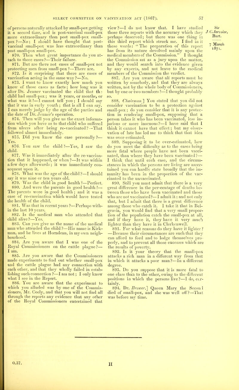 of persons naturally attacked by small-pox getting it a second time, and is post-vaccinai small-pox more extraordinary than post small-pox small- pox ?—No ; I should have thought that post- vaccinal small-pox was less extraordinary than post small-pox small-pox. 870. Then what great importance do you at- lack to those cases?—Their failure. 871. But are there not cases of small-pox not protecting men from small-pox ?—There are. 872. Is it surprising that there are cases of vaccination aciing in the same way ?—No. 873. I want to know exactly how much you know of those cases as facts ; how long was it after Dr. Jenner vaccinated the child that th? child had small-pox; was it years, or months, or what was it?—I cannot tell you; I should say that it was in early youth ; that is all I can say. I can merely judge by the age of the parties and the date of Dr. Jenner’s operation. 874. Then will you give us the exact informa- tion which you have as to that child who suffered from ulcers after being re-vaccinated?—That followed almost immediately. 875. Did you know the case personally ?- You saw the child ?—Yes, I saw the Yes. 876 child. 877. Was it immediately after the re-vaccina- tion that it happened, or when ?—It was within a few days afterwards; it was immediately con- sequent upon it. 878. What was the age of the child ?—I should say it was nine or ten years old. 879. Was the child in good health?—Perfect. 880. And were the parents in good health ?— The parents were in good health ; and it was a case of re-vaccination which would have tested the health of the child. 881. Was that in recent years ?—Perhaps with- in the last 10 years. 882. Is the medical man who attended that child alive?—Yes. 883. Can you give us the name of the medical man who attended the child ?—His name is Kirk- man, and he lives at Horndean, in my own neigh- bourhood. 884. Are you aware that I was one of the Royal Commissioners on the cattle plague ?— I am. 885. Are you aware that the Commissioners made experiments to find out whether small-pox and the cattle plague had any connection with each other, and that they wholly failed in estab- lishing such connection ?—I am not; I only know what I see in the Report. 886. You are aware that the experiment to which you alluded was by one of the Commis- sioners, Mr. Ceely, and that you will not find all through the reports any evidence that any other of the Royal Commissioners entertained that view ?—I do not know that. I have studied those three reports with the accuracy which (hey perhaps deserved; but there was one thing in this third report which struck me. I find in it these words: “ The preparation of this report has from its nature devolved mainly upon the medical members of the Commission.” I thought the Commission sat as a jury upon the matter, and they would search into the evidence given by any experts, and not leave to the medical members of the Commission the verdict. 887. Are you aware that all reports must be written by somebody, and that they are always written, not by the whole body of Commissioners, but by one or two members ?—I thought probably so. 888. Chairman.] You stated that you did not consider vaccination to be a protection against small-pox ; do you consider that it is any protec- tion in rendering small-pox, supposing that a person takes it who has been vaccinated, less in- jurious or more inocuous?—I have said that I think it cannot have that effect; but my obser- vation of late has led me to think that that idea was over-estimated. 889. Supposing it to be over-estimated, how do you meet the difficulty as to the cases being more fatal where people have not been vacci- nated, than where they have been vaccinated?— I think that until each case, and the circum- stances in which the persons are living are ascer- tained you can hardly state broadly that the im- munity has been in the proportion of the vac- cinated to the unvaccinated. 890. Still you must admit that there is a very great difference in the per-centage of deaths be- tween those who have been vaccinated and those who are not vaccinated?—I admit it: and not only that, but I admit that there is a great difference among those who catch it. I take it that in Bel- gravia, you would find that a very small propor- tion of the population catch the small-pox at all, and if they have it, they have it very much lighter than they have it in Clerkenwell. 891. For what reasons do they have it lighter ? —Because their circumstances are such that they can afford to feed audio lodge themselves pro- perly, and to prevent all those excesses which are the results of poverty. 892. Is it your theory that the small-pox attacks a rich man in a different way from that in which it attacks a poor man ?—In a different degree. 893. Do you suppose that it is more fatal to one class than to the other, owing to the different positions in which the persons live ?—I do, cer- tainly. 894. Dr. Brewer.] Queen Mary the Secon 1 died of small-pox, and she was well off?—That was before my time. Sir J C. Jervoise, Bart. 7 March 1871,