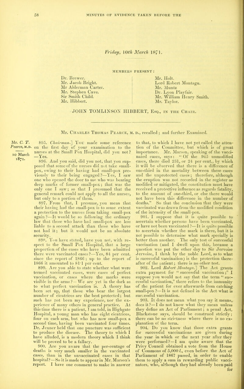 Mr. C. T. Pearce, m.d io Marcli 1871- Friday, 10 th March 1871. Dr. Brewer. Mr. Jacob Bright. Mr Alderman Carter. Mr. Stephen Cave. Sir Smith Child. Mr. Hibbert. MEMBERS PRESENT : Mr. Holt. Lord Robert Montagu. Mr. Muntz Dr. Lyon Playfair. Mr. William Henry Smith. Mr. Taylor. JOHN TOMLINSON HIBBERT, Esq., in the Chair. Mr. Charles Thomas Pearce, m. d., recalled; and further Examined. 895. Chairman.] You made some reference on the first day of your examination to the nurses at the Small Pox Hospital, did von not ? —Yes. 896. And you said, did you not, that you sup- posed that some of the nurses did not take small- pox, owing to their having had small-pox pre- viously to their being engaged?-—Yes, I saw one who opened the door to me Avho was bearing deep marks of former small-pox; that was the only one I saw; so that I presumed that the general remark could not apply to all the nurses, but only to a portion of them. 897. From that, I presume, you mean that their having had the small-pox is to some extent a protection to the nurses from taking small-pox again ?■—It would be so following the ordinary law that those who have had small-pox are less liable to a second attack than those who have not had it; but it would not be an absolute security. 898. You have stated, have you not, with re- spect to the Small Pox Hospital, that a large proportion of the cases who have been admitted there were vaccinated cases?—Yes, 84 per cent, since the report of 1866 ; up to the report of 1866 it amounted to 8PI per cent. 899. Are you able to state wdiether what were termed vaccinated cases, were cases of perfect vaccination, or cases where the marks were visible in the arms? —We are yet in the dark as to what perfect vaccination is. A theory has been set up, that those who bear the largest number of cicatrices are the best protected; but such has not been my experience, nor the ex- perience of many others in general practice. At this time there is a patient, I am told, in Highgate H ospital, a young man who has eight cicatrices, four on each arm, but who has now small-pox a second time, having been vaccinated four times. Dr. Jenner held that one puncture was sufficient to produce the disease. The theory to which I have alluded, is a modern theory which I think will be proved to be a fallacy. 900. Are you aware that the per-centage of deaths is very much smaller in the vaccinated cases, than in the unvaccinated cases in that hospital?— So it is made to appear in Mr. Marson’s report. I have one comment to make in answer to that, to which I have not yet called the atten- tion of the Committee, but which is of great importance. Mr. Marson, speaking of the vacci- nated cases, says: “Of the 945 unmodified cases, there died 231, or 24 per cent., by which it will be observed that there is a difference of one-third in the mortality between these cases and the unprotected cases; therefore, although the eruption was not recorded in the register as modified or mitigated, the constitution must have received a protective influence as regards fatality, to the amount of one-third, or else there would not have been this difference in the number of deaths.” So that the conclusion that they were vaccinated was drawn from the modified condition of the intensity of the small-pox. 901. I suppose that it is quite possible to ascertain whether persons have been vaccinated, or have not been vaccinated ?—It is quite possible to ascertain whether the mark is there, but it is not possible to determine what mark specially is better than another. The only test of successful vaccination (and I dwell upon this, because a question was put the other day to Sir Jervoise .J ervoise, I think by the noble Lord, as to what is successful vaccination) is the protection there- after of the patient; there is no other test. 902. Loi’d Robert Montagu.The Act grants extra payment for “successful vaccination;” I suppose you would not say that the term “ suc- cessful vaccination,” there refers to the immunity of the patient for ever afterwards from catching small-pox ?—It is not defined in the Act what is successful vaccination. 903. It does not mean what you say it means, does it?—I do not know what they mean unless they define an Act of Parliament; a penal Act, Blackstone says, should be construed strictly; there can be no strictness where there is no ex- planation of the term. 904. Do you know that those extra grants for successful vaccinations are given during the year in which or the next year after they were performed?—I am quite awai’e that the Privy Council obtained a vote from the House of Commons of 5,000 /., even before the Act of Parliament of 1867 passed, in order to enable them to apply a sum in rewarding public vacci- nators, who, although they had already been paid for