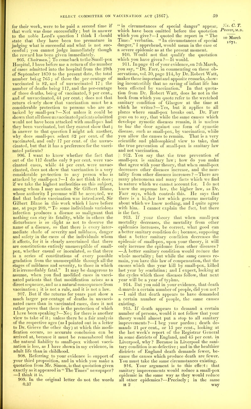 for their work, were to be paid a second time if that work was done successfully ; but in answer to the noble Lord’s question I think I should state that they have been too premature in judging what is successful and what is not suc- cessful ; you cannot judge immediately though the reward has been given immediately. 905. Chairman.] To comeback tothe Small-pox Hospital, I have before me a return of the number of cases admitted into the hospital from the 29th of September 1870 to the present date, the total number being 765 ; of these the per centage of vaccinated is 82, and of unvaccinated 17 ; the number of deaths being 117, and the per-centage of those deaths, being of vaccinated, 9 per cent., and of unvaccinated, 44 per cent.; does not that return clearly show that vaccination must be a considerable protection to persons who are at- tacked by small-pox ?—Not unless it could be shown that all those unvaccinated patients admitted would not have been attacked with small-pox had they been vaccinated, but they cannot show that; in answer to that question I might ask another, why does small-pox select 82 per cent, of the vaccinated, and only 17 per cent, of the unvac- cinated, but that it has a preference for the vacci- nated patients? 906. I want to know whether the fact that out of the 117 deaths only 9 per cent, were vac- cinated cases, while 44 per cent, were unvac- cinated, does not show that vaccination is a very considerable protection to any person who is attacked by small-pox ?—I do not think it does ; if we take the highest authorities on this subject, among whom I may mention Sir Gilbert Blane, whose authority I presume will be accepted, we find that before vaccination wras introduced, Sir Gilbert Blane in this work which 1 have before me, at page 209, “ To some individuals variolous infection produces a disease so malignant that nothing can stay its fatality, while in others the disturbance is so slight as not to deserve the name of a disease, so that there is every inter- mediate shade of severity and mildness, danger and safety in the cases ol the individuals whom it alfects, for it is clearly ascertained that there are constitutions entirely unsusceptible of small- pox, whether casual or inoculated, so that there is a sei'ies of constitutions of every possible gradation from the unsusceptible through all the stages of mildness and severity, to those in which it is irremediably fatal.” It may be dangerous to assume, when you find modified cases in vacci- nated patients that that modification arises as a direct sequence, and as a natural consequence from vaccination ; it is not a rule, and it is not a law. 907. But if the returns for years past show a much larger per-centage of deaths in un vacci- nated cases than in vaccinated cases, does it not rather prove that there is the protection of which I have been speaking ?—No; for there is another view to take of it; unless there be a fair analysis of the respective ages (as I pointed out in a letter to Dr. Grieve the other day) at which this modi- fication occurs, no accurate conclusion can be arrived at, because it must be remembered that the natural liability to small-pox without vacci- nation is less, as I have shown in my evidence, in adult life than in childhood. 908. Referring to your evidence in support of your third proposition, and in which you make a quotation from Mr. Simon, is that quotation given exactly as it appeared in “ The Times” newspaper? —I think it is. 909. In the original letter do not the words 0.37 “ in circumstances of special danger” appear, which have been omitted before the quotation which yrou give?—I quoted the report in “The Times” verbatim. “ In circumstances of special danger,” I apprehend, would mean in the case ol a severe epidemic as at the present moment. 910. Would not that qualify the quotation which you have given?—It would. 911. In page 41 of your evidence, on 7th March, you say, “Dr. Farr, in commenting on these ob- servations, vol. 30, page 214, by Dr. Robert Watt, makes these importantand apposite remarks, si low- ing incontestibly that no saving of infant life has been effected by vaccination.” In that quota- tion from Dr. Robert Watt, does he not in the book from which you quote refer to the wretched sanitary condition of Glasgow at the time at which he writes?—Yes, but it applies to all places where small-pox breaks out. Dr. Farr goes on to say, that while the same causes which develope zymotic diseases remain, it is useless to bar the door against one form of zymotic disease, such as small-pox, by vaccination, while you allow the causes to remain. That is a very scientific and philosophical view to take, that the true prevention of small-pox is sanitary law and not vaccination. f 912. You say that the true prevention of small-pox is sanitary law; how do you make that agree with your theory, that when small-pox decreases other diseases increase, and the mor- tality from other diseases increases?—There are many phenomena and many facts which we find in nature which we cannot account for. I do not know the supreme law, the higher law, as Dr. Farr says, which controls this. Tie says that there is a higher law which governs mortality about which we know nothing, and I quite agree with him. I cannot explain the fact, but there is the fact. 913. If your theory that when small-pox mortality decreases, the mortality from other epidemics increases, be correct, what good can a better sanitary condition do ; because, supposing that a better sanitary condition decreases the epidemic of small-pox, upon your theory, it will only increase the epidemic from other diseases ? —A better sanitary condition would reduce the whole mortality; but while the same causes re- main, you have this law of compensation, that the causes which this year kill by small-pox, killed last year by scarlatina; and I expect, looking at the cycles which those diseases follow, that next year will be a year of typhus. 914. But you said in your evidence, that death demands a certain number of people, did you not? —I said that death appears to have demanded a certain number of people, the same causes existing. 915. If death appears to demand a certain number of persons, would it not follow that your theory would almost put a stop to all sanitary improvements ?—I beg your pardon ; death de- mands 21 per cent., or 15 per cent., looking at the last week’s report of the Registrar General in some districts of England, and 45 per cent, in Liverpool, why ? Because in Liverpool the sani- tary condition is so defective ; and in the healthier districts of England death demands fewer, be- cause the causes which produce death are fewer. You must take the same circumstances existing. 916. Your argument is to this effect: that sanitary improvements would reduce a small-pox epidemic in the same way as they would reduce all other epidemics ?—Precisely ; in the same H 2 wray Air. C. T. Pearce, m.d io March 1871.