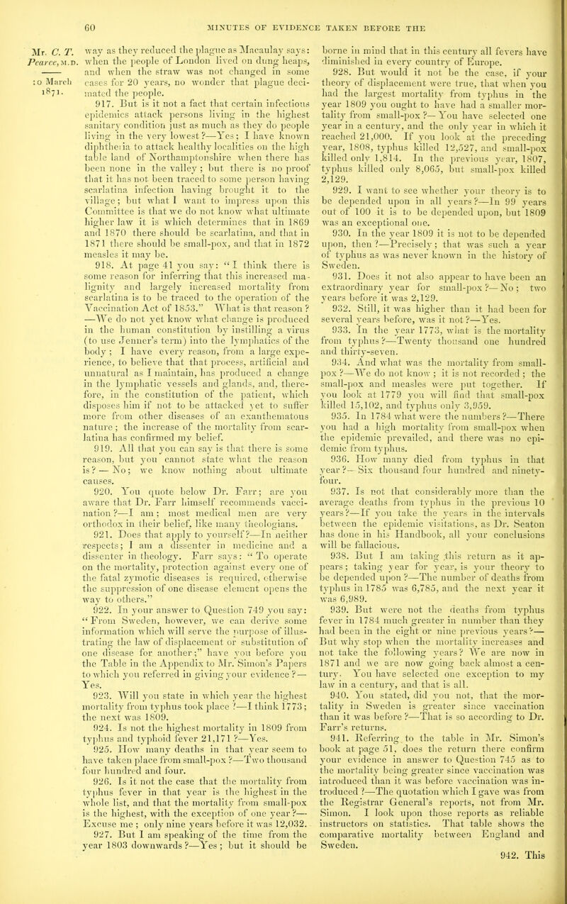 Mr. C. T. way as they reduced the plague as Macaulay says: Pearce,u.-D. when the people of London lived on dung heaps, and when the straw was not changed in some ;o March cases for 20 years, no wonder that plague deci- 1871. mated the people. 917. But is it not a fact that certain infectious epidemics attack persons living in the highest sanitary condition just as much as they do people living in the very lowest?—Yes; I have known diphtheria to attack healthy localities on the high table land of Northamptonshire when there has been none in the valley ; but there is no proof that it lias not been traced to some person having- scarlatina infection having brought it to the village; but what I want to impress upon this Committee is that we do not know what ultimate higher law it is which determines that in 1869 and 1870 there should be scarlatina, and that in 1871 there should be small-pox, and that in 1872 measles it may be. 918. At page 41 you say: “I think there is some reason for inferrino- that this increased ma- O lignity and largely increased mortality from scarlatina is to be traced to the operation of the Vaccination Act of 1853.” What is that reason ? —We do not yet know what change is produced in the human constitution by instilling a virus (to use Jenner’s term) into the lymphatics of the body ; I have every reason, from a large expe- rience, to believe that that process, artificial and unnatural as I maintain, has produced a change in the lymphatic vessels and glands, and, there- fore, in the constitution of the patient, which disposes him if not to be attacked yet to suffer more from other diseases of an exanthematous nature; the increase of the mortality from scar- latina has confirmed my belief. 919. All that you can say is that there is some reason, but you cannot state what the reason is? — No; we know nothing about ultimate causes. 920. You quote below Dr. Farr; are you aware that Dr. Farr himself recommends vacci- nation ?—I am; most medical men are very orthodox in their belief, like many theologians. 921. Does that apply to yourself?—In neither respects; I am a dissenter in medicine and a dissenter in theology. Farr says: “To operate on the mortality, protection against every one of the fatal zymotic diseases is required, otherwise the suppression of one disease element opens the way to others.” 922. In your answer to Question 749 you say: “From Sweden, however, we can derive some information which will serve the purpose of illus- trating the law of displacement or substitution of one disease for another;” have you before you the Table in the Appendix to Mr. Simon’s Papers to which you referred in giving your evidence ? — Yes. 923. Will you state in which year the highest mortality from typhus took place '!—I think 1773; the next was 1809. 924. Is not the highest mortality in 1809 from typhus and typhoid fever 21,171 ?—Yes. 925. How many deaths in that year seem to have taken place from small-pox ?—-Two thousand four hundred and four. 926. Is it not the case that the mortality from typhus fever in that year is the highest in the whole list, and that the mortality from small-pox is the highest, with the exception of one year ?— Excuse me ; only nine years before it was 12,032. 927. But I am speaking of the time from the year 1803 downwards ?—YYs ; but it should be borne in mind that in this century all fevers have diminished in every country of Europe. 928. But would it not be the case, if your theory of displacement were true, that when you had the largest mortality from typhus in the year 1809 you ought to have had a smaller mor- tality from small-pox ?— You have selected one year in a century, and the only year in which it reached 21,000. If you look at the preceding year, 1808, typhus killed 12,527, and small-pox killed only 1,814. In the previous year, 1807, typhus killed only 8,065, but small-pox killed 2,129. 929. I want to see whether your theory is to be depended upon in all years ?—In 99 years out of 100 it is to be depended upon, but 1809 was an exceptional one. 930. In the year 1809 it is not to be depended upon, then ?—Precisely; that was such a year of typhus as was never known in the history of Sweden. 931. Does it not also appear to have been an extraordinary year for small-pox?—No; two years before it was 2,129. 932. Still, it was higher than it had been for several years before, was it not ?—Yes. 933. In the year 1773, what is the mortality from typhus ?—Twenty thousand one hundred and thirty-seven. 934. And what was the mortality from small- pox ?—We do not know ; it is not recorded; the small-pox and measles were put together. If you look at 1779 you will find that small-pox killed 15,102, and typhus only 3,959. 935. In 1784 what were the numbers ?— There you had a high mortality from small-pox when the epidemic prevailed, and there wTas no epi- demic from typhus. 936. How many died from typhus in that year?—Six thousand four hundred and ninety- four. 937. Is not that considerably more than the average deaths from typhus in the previous 10 years?—If you take the years in the intervals between the epidemic visitations, as Dr. Seaton has done in his Handbook, all your conclusions will be fallacious. 938. But I am taking .this return as it ap- pears; taking year for year, is your theory to be depended upon ?—The number of deaths from typhus in 1785 was 6,785, and the next year it was 6,989. 939. But were not the deaths from typhus fever in 1784 much greater in number than they had been in the eight or nine previous years ?— But why stop when the mortality increases and not take the following years? We are now in 1871 and we are now going back almost a cen- tury. You have selected one exception to my law in a century, and that is all. 940. Yrou stated, did you not, that the mor- tality in Sweden is greater since vaccination than it was before ?—That is so according to Dr. Farr’s returns. 941. Referrinc; to the table in Mr. Simon’s book at page 51, does the return there confirm your evidence in answer to Question 745 as to the mortality being greater since vaccination was introduced than it was before vaccination was in- troduced ?—The quotation which I gave was from the Registrar General’s reports, not from Mr. Simon. I look upon those reports as reliable instructors on statistics. That table shows the comparative mortality between England and Sweden. 942. This