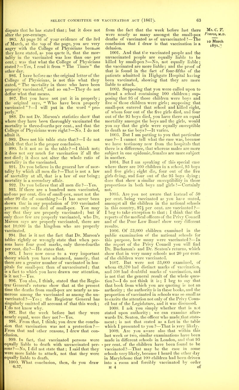 dispute that he lias stated that; but it does not alter the per-centage. 985. At page 36 of your evidence of the 3rd of March, at the top of the page, you are very angry with the College of Physicians because they have stated, as you quote it, that the mor- tality in the vaccinated was less than one per cent.; was that what the College of Physicians stated?—Yes, I read it from “the Times” the other day. 986. I have before me the original letter of the College of Physicians, is not this what they stated, “ The mortality in those who have been properly vaccinated,” and so on?—They do not define what that means. 987. But you have not put it in properly ; the original says, “ Who have been properly vaccinated ” ?—I will put in the word “ pro- perly.” 988. Do not l)r. Marson’s statistics show that where they have been thoroughly vaccinated the mortality is three-fourths per cent., and that the College of Physicians were right?—No, I do not admit it. 989. Does not his table state that?—I do not think that that is the proper conclusion. 990. Is it not so in the table?—I think not; it does not say much for vaccination if all the rest died ; it does not alter the whole ratio of mortality in the vaccinated. 991. Do you believe in the general law of mor- tality by which all men die ?—That is not a law of mortality at all, that is a law of our being; mortality is a secondary affair. 992. Do you believe that all men die ?—Yes. 993. If there are a hundred men vaccinated, and one per cent, dies of small-pox, must not the other 99 die of something?—It has never been shown that in any population of 100 vaccinated persons only one died of small-pox. You may I say that they are properly vaccinated; but if | lonly those few are properly vaccinated, who Dr, E Marson says are properly vaccinated, there are i I not 10,000 in the kingdom who are properly I vaccinated. 994. But is it not the fact that Dr. Marson’s tables rightly or wrongly state that when per- I sons have four good marks, only three-fourths per cent, die?—He states that. 995. I have now come to a very important I theory which you have advanced, namely, that I there are a greater number of vaccinated in hos- pitals for small-pox than of unvaccinated; that is a fact to which you have drawn our attention, | is it not?—Yes. 996. You also, I think, stated that the Regis- I trar General’s returns show that at the present (time the deaths from small-pox are nearly as nu- merous among the vaccinated as among the un- 1 vaccinated ?—Yes; the Registrar General has i singularly omitted all account of that this week ; I do not know why. | 997. But the week before last they were i nearly equal, were they not?—Yes. 998. From that, [ think; you drew the conclu- I sion that vaccination was not a protection? — I From that and other reasons, I drew that con- clusion. 999. In fact, that vaccinated persons were ' equally liable to death with unvaccinated per- I sons?—No, I did not state that; I said that they I were more liable to attack, not that they were I equally liable to death. 1000. What conclusion, then, do you draw 0.37. from the fact that the week before last there were nearly as many amongst the small-pox deaths of vaccinated as of unvaccinated?—The conclusion that I draw is that vaccination is a delusion. 1001. And that the vaccinated people and the nnvaccinated people are equally liable to be killed by small-pox?—No, not equally liable; the vaccinated are more liable; and the proof of that is found in the fact of four-fifths of the patients admitted in Highgate Hospital having been vaccinated, showing that they are more liable to attack. 1002. Supposing that you were called upon to attend a school containing 100 children; sup- posing that 95 of those children were boys and five of those children were girls ; supposing that small-pox entered that school and killed eight, of whom four out of the five girls died, and four out of the 95 boys died, you have there an equal mortality amongst the boys and the girls, would you say that the girls were equally susceptible to death as the boys ?—It varies. 1003. But I am putting to you that particular case ?— I cannot tell what the case was, because we have testimony now from the hospitals that there is a difference, that whereas males are more subject in one epidemic, females are more subject in another. 1004. But I am speaking of this special case where there are 100 children in a school, 95 boys and five girls; eight die, four out of the five girls dying, and four out of the 95 boys dying ; does that show a similar susceptibility in those proportions in both boys and girls? — Certainly not. 1005. Are you not aware that instead of 50 per cent, being vaccinated as you have stated, amongst all the children in the national schools in this country, 97J per cent, are vaccinated ?— I beg to take exception to that; I think that the reports of the medical officers of the Privy Council and of the Poor Law Board show very different results. 1006. Of 53,000 children examined in the public examination of the national schools for this purpose, how many were vaccinated ?-—In the report of the Privy Council you will find Dr. Buchanan’s and Dr. Seaton’s returns, which show that in very many schools not 20 per cent, of the children were vaccinated. 1007. But were not 53,000 examined, of whom 49,570 had distinct marks of vaccination, and 508 had doubtful marks of vaccination, and is not that the general result of the whole ques- tion ?—I do not think it is ; I beg to say that that book from which you are quoting is not an authority ; the authority is in these books, and the proportion of vaccinated in schools was so small as to excite the attention not only of the Privy Coun- cil but of the Legislature, and it was discussed. 1008. I ask you simply whether that is nit stated upon authority; we can examine after- wards Dr. Seaton, the officer who made.that state- ment ; is not that stated as a fact in the table which I presented to you ?—That is very likely. 1009. Are you aware also that within this last week or two, similar examinations have been made in different schools in London, and that 95 per cent, of the children have been found to be vaccinated ?—That may be the case in some schools very likely, because 1 heard the other day in Marylebone that 100 children had been driven into a room and forcibly vaccinated by order n 4 of Mr. C. T. Pearce, m.d, io March 1871.3