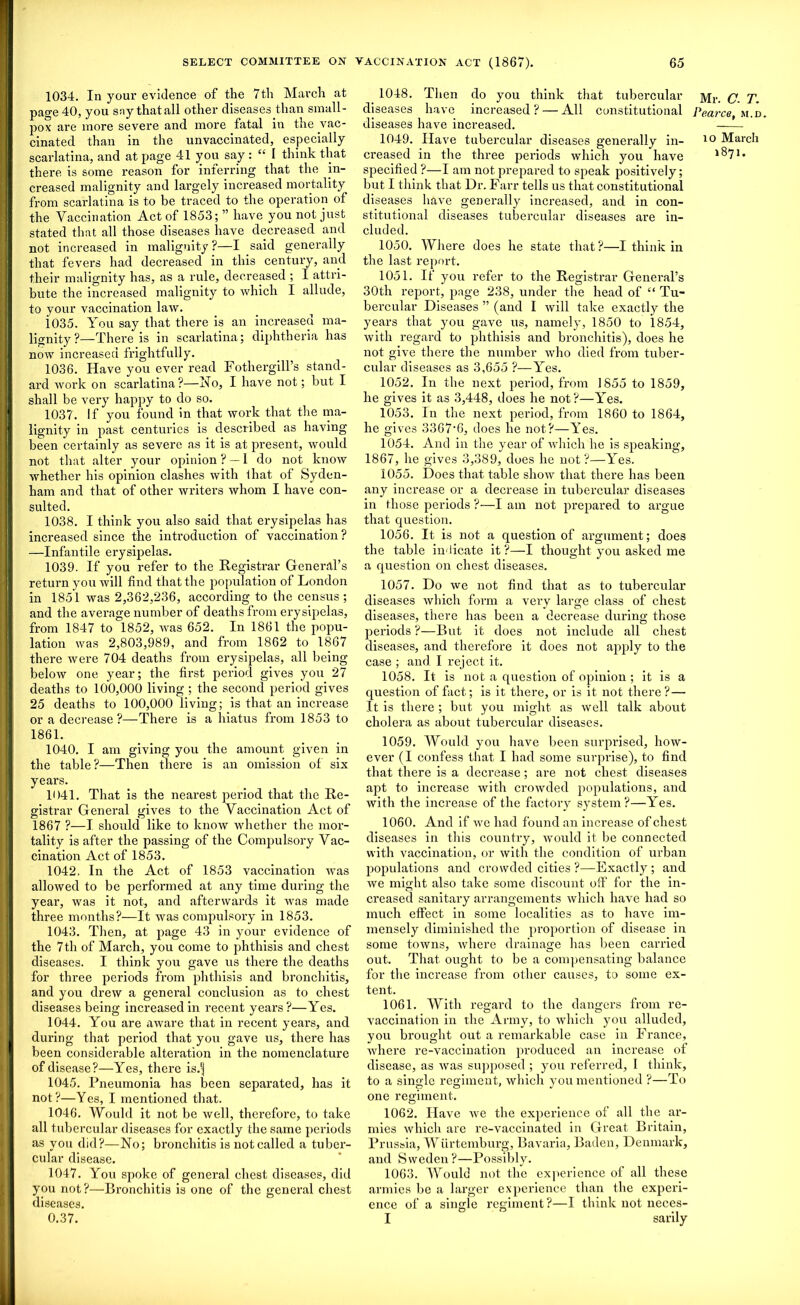 1034. In your evidence of the 7th March at page 40, you say that all other diseases than small- pox are more severe and more fatal in the vac- cinated than in the unvaccinated, especially scarlatina, and at page 41 yon say : “ I think that there is some reason for inferring that the in- creased malignity and largely increased mortality from scarlatina is to be traced to the operation of the Vaccination Act of 1853; ” have you not just stated that all those diseases have decreased and not increased in malignity?—I said generally that fevers had decreased in this century, and their malignity has, as a rule, decreased ; I attri- bute the increased malignity to which I allude, to your vaccination law. 1035. You say that there is an increased ma- lignity ?—There is in scarlatina; diphtheria has now increased frightfully. 1036. Have you ever read Fothergill’s stand- ard work on scarlatina?—No, I have not; but I shall be very happy to do so. 1037. If you found in that work that the ma- lignity in past centuries is described as having been certainly as severe as it is at present, would not that alter your opinion ? — I do not know whether his opinion clashes with lhat of Syden- ham and that of other writers whom I have con- sulted. 1038. I think you also said that erysipelas has increased since the introduction of vaccination ? —Infantile erysipelas. 1039. If you refer to the Registrar General’s return you will find that the population of London in 1851 was 2,362,236, according to the census ; and the average number of deaths from erysipelas, from 1847 to 1852, was 652. In 1861 the popu- lation was 2,803,989, and from 1862 to 1867 there were 704 deaths from erysipelas, all being below one year; the first period gives you 27 deaths to 100,000 living ; the second period gives 25 deaths to 100,000 living; is that an increase or a decrease ?—There is a hiatus from 1853 to 1861. 1040. I am giving you the amount given in the table ?—Then there is an omission of six. years. 1041. That is the nearest period that the Re- gistrar General gives to the Vaccination Act of 1867 ?—I. should like to know whether the mor- tality is after the passing of the Compulsory Vac- cination Act of 1853. 1042. In the Act of 1853 vaccination was allowed to be performed at any time during the year, was it not, and afterwards it was made three months?—It was compulsory in 1853. 1043. Then, at page 43 in your evidence of the 7th of March, you come to phthisis and chest diseases. I think you gave us there the deaths for three periods from phthisis and bronchitis, and you drew a general conclusion as to chest diseases being increased in recent years?—Yes. 1044. You are aware that in recent years, and during that period that you gave us, there has been considerable alteration in the nomenclature of disease?—Yes, there is.'j 1045. Pneumonia has been separated, has it not ?—Yes, I mentioned that. 1046. IVould it not be well, therefore, to take all tubercular diseases for exactly the same periods as you did?—No; bronchitis is not called a tuber- cular disease. 1047. You spoke of general chest diseases, did you not?—Bronchitis is one of the general chest diseases. 0.37. 1048. Then do you think that tubercular diseases have increased ? — All constitutional diseases have increased. 1049. Have tubercular diseases generally in- creased in the three periods which you have specified ?—I am not prepared to speak positively; but I think that Dr. Farr tells us that constitutional diseases have generally increased, and in con- stitutional diseases tubercular diseases are in- cluded. 1050. Where does he state that ?—I think in the last report. 1051. If you refer to the Registrar General’s 30th report, page 238, under the head of “ Tu- bercular Diseases ” (and I will take exactly the years that you gave us, namely, 1850 to 1854, with regard to phthisis and bronchitis), does he not give there the number who died from tuber- cular diseases as 3,655 ?—Yes. 1052. In the next period, from 1855 to 1859, he gives it as 3,448, does he not?—Yes. 1053. In the next period, from 1860 to 1864, he gives 3367‘6, does he not?—Yes. 1054. And in the year of which he is speaking, 1867, he gives 3,389, does he not?—Yes. 1055. Does that table show that there has been any increase or a decrease in tubercular diseases in those periods ?—I am not prepared to argue that question. 1056. It is not a question of argument; does the table indicate it?—I thought you asked me a question on chest diseases. 1057. Do we not find that as to tubercular diseases which form a very large class of chest diseases, there has been a decrease during those periods ?—But it does not include all chest diseases, and therefore it does not apply to the case ; and I reject it. 1058. It is not a question of opinion ; it is a question of fact; is it there, or is it not there ?— It is there ; but you might as well talk about cholera as about tubercular diseases. 1059. Would you have been surprised, how- ever (I confess that I had some surprise), to find that there is a decrease; are not chest diseases apt to increase with crowded populations, and with the increase of the factory system?—Yes. 1060. And if we had found an increase of chest diseases in this country, would it be connected with vaccination, or with the condition of urban populations and crowded cities ?—Exactly ; and we might also take some discount off for the in- creased sanitary arrangements which have had so much effect in some localities as to have im- mensely diminished the proportion of disease in some towns, where drainage has been carried out. That ought to be a compensating balance for the increase from other causes, to some ex- tent. 1061. With regard to the dangers from re- vaccination in the Army, to which you alluded, you brought out a remarkable case in France, where re-vaccination produced an increase of disease, as was supposed ; you referred, I think, to a single regiment, which you mentioned ?—To one regiment. 1062. Have we the experience of all the ar- mies which are re-vaccinated in Great Britain, Prussia, Wiirtemburg, Bavaria, Baden, Denmark, and Sweden?—Possibly. 1063. Would not the experience of all these armies be a larger experience than the experi- ence of a single regiment ?—I think not neces- I sarily Mr. C. T. Pearce, m.d. to March 1871.