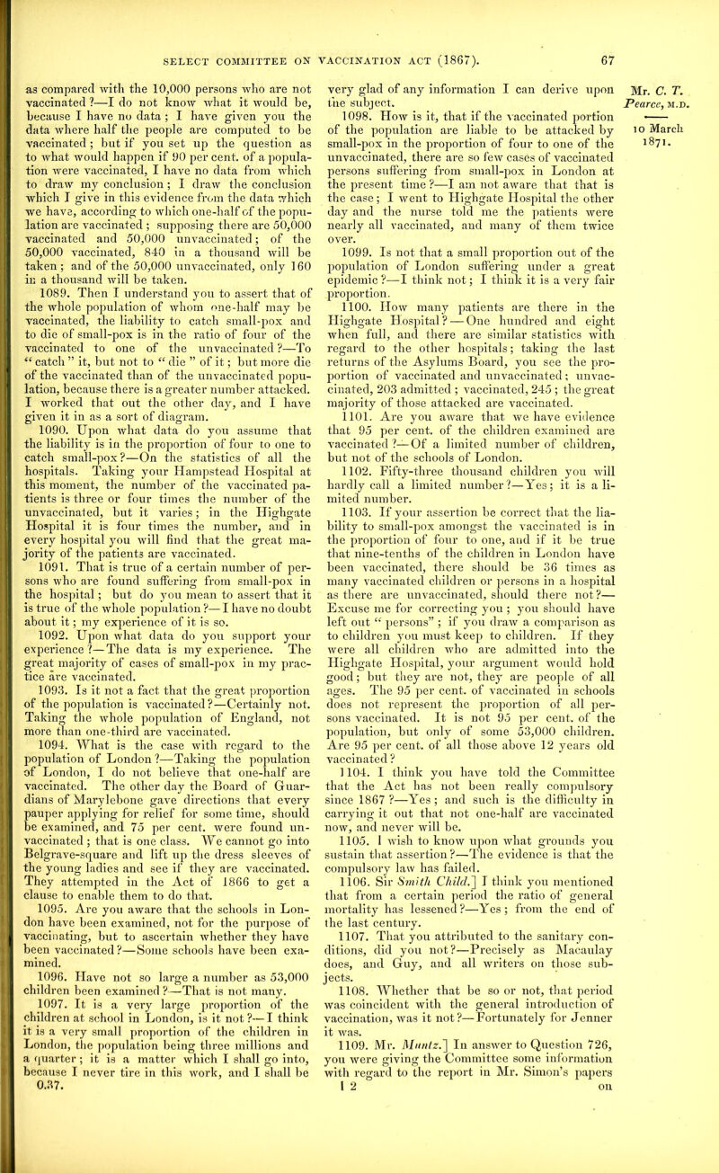 as compared with the 10,000 persons who are not vaccinated ?—I do not know what it would be, because I have no data ; I have given you the data where half the people are computed to be vaccinated ; but if you set up the question as to what would happen if 00 per cent, of a popula- tion were vaccinated, I have no data from which to draw my conclusion ; I draw the conclusion which I give in this evidence from the data which we have, according to which one-half of the popu- lation are vaccinated ; supposing there are 50,000 vaccinated and 50,000 unvaccinated; of the 50,000 vaccinated, 840 in a thousand will be taken ; and of the 50,000 unvaccinated, only 160 in a thousand will be taken. 1089. Then I understand you to assert that of the whole population of whom one-half may be vaccinated, the liability to catch small-pox and to die of small-pox is in the ratio of four of the vaccinated to one of the unvaccinated ?—To “ catch ” it, but not to “ die ” of it; but more die of the vaccinated than of the unvaccinated popu- lation, because there is a greater number attacked. I worked that out the other day, and I have given it in as a sort of diagram. 1090. Upon what data do you assume that the liability is in the proportion of four to one to catch small-pox?—On the statistics of all the hospitals. Taking your Hampstead Hospital at this moment, the number of the vaccinated pa- tients is three or four times the number of the unvaccinated, but it varies; in the Highgate Hospital it is four times the number, and in every hospital you will find that the great ma- jority of the patients are vaccinated. 1091. That is true of a certain number of per- sons who are found suffering from small-pox in the hospital; but do you mean to assert that it is true of the whole population ?— I have no doubt about it; my experience of it is so. 1092. Upon what data do you support your experience?—The data is my experience. The great majority of cases of small-pox in my prac- tice are vaccinated. 1093. Is it not a fact that the great proportion of the population is vaccinated?—Certainly not. Taking the whole population of England, not more than one-third are vaccinated. 1094. What is the case with regard to the population of London ?—Taking the population of London, I do not believe that one-half are vaccinated. The other day the Board of Guar- dians of Marylebone gave directions that every pauper applying for relief for some time, should be examined, and 75 per cent, were found un- vaccinated ; that is one class. We cannot go into Belgrave-square and lift up the dress sleeves of the young ladies and see if they are vaccinated. They attempted in the Act of 1866 to get a clause to enable them to do that. 1095. Are you aware that the schools in Lon- don have been examined, not for the purpose of vaccinating, but to ascertain whether they have been vaccinated?—Some schools have been exa- mined. 1096. Have not so large a number as 53,000 children been examined ?—That is not many. 1097. It is a very large proportion of the children at school in London, is it not ?—I think it is a very small proportion of the children in London, the population being three millions and a quarter ; it is a matter which I shall go into, because I never tire in this work, and I shall be 0.37. very glad of any information I can derive upon the subject. 1098. How is it, that if the vaccinated portion of the population are liable to be attacked by small-pox in the proportion of four to one of the unvaccinated, there are so few cases of vaccinated persons suffering from small-pox in London at the present time ?—I am not aware that that is the case; I went to Ilighgate Idospital the other day and the nurse told me the patients were nearly all vaccinated, and many of them twice over. 1099. Is not that a small proportion out of the population of London suffering under a great epidemic?—I think not; I think it is a very fair proportion. 1100. How many patients are there in the Highgate Hospital ? — One hundred and eight when full, and there are similar statistics with regal’d to the other hospitals; taking the last returns of the Asylums Board, you see the pro- portion of vaccinated and unvaccinated ; unvac- cinated, 203 admitted ; vaccinated, 245 ; the great majority of those attacked are vaccinated. 1101. Are you aware that we have evidence that 95 per cent, of the children examined are vaccinated ?—Of a limited number of children, but not of the schools of London. 1102. Fifty-three thousand children you will hardly call a limited number?—Yes; it is a li- mited number. 1103. If your assertion be correct that the lia- bility to small-pox amongst the vaccinated is in the proportion of four to one, and if it be true that nine-tenths of the children in London have been vaccinated, there should be 36 times as many vaccinated children or persons in a hospital as there are unvaccinated, should there not?— Excuse me for correcting you ; you should have left out “ persons” ; if you draw a comparison as to children you must keep to children. If they were all children who are admitted into the Highgate Hospital, your argument would hold good; but they are not, they are people of all ages. The 95 per cent, of vaccinated in schools does not represent the proportion of all per- sons vaccinated. It is not 95 per cent, of the population, but only of some 53,000 children. Are 95 per cent, of all those above 12 years old vaccinated ? 1104. 1 think you have told the Committee that the Act has not been really compulsory since 1867 ?—Yes ; and such is the difficulty in carrying it out that not one-half are vaccinated now, and never will be. 1105. 1 wish to know upon xvhat grounds you sustain that assertion?—The evidence is that the compulsory law has failed. 1106. Sir Smith Child.^ I think you mentioned that from a certain period the ratio of general mortality has lessened?—Yes; from the end of the last century. 1107. That you attributed to the sanitary con- ditions, did you not?—Precisely as Macaulay does, and Guy, and all writers on those sub- jects. 1108. Whether that be so or not, that period was coincident with the general introduction of vaccination, was it not?—Fortunately for Jenner it was. 1109. Mr. Muntz.] In answer to Question 726, you were giving the Committee some information with regard to the report in Mr. Simon’s papers 1 2 on Mr. C. T. Pearce, m.d. io March 1871.