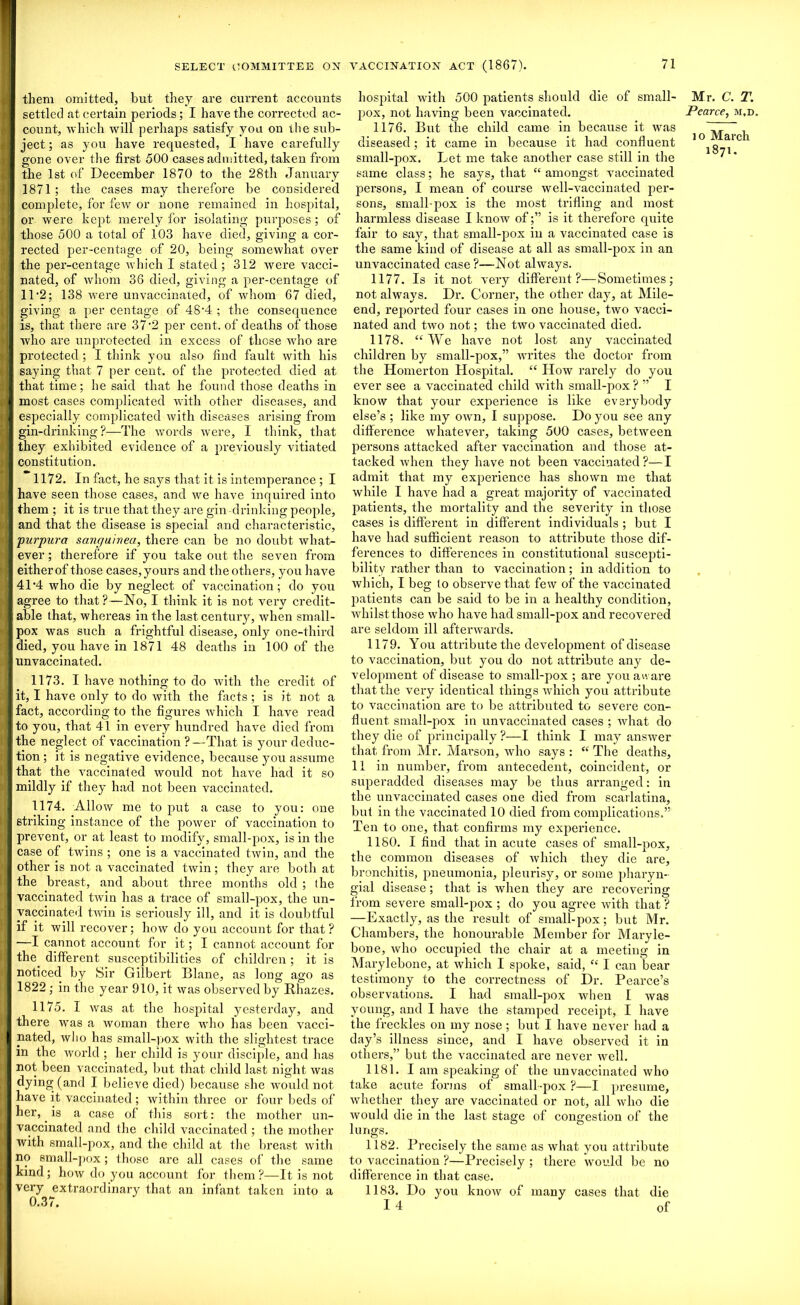 them omitted, but they are current accounts settled at certain periods; I have the corrected ac- count, which will perhaps satisfy you on the sub- ject ; as you have requested, I have carefully gone over the first 500 cases admitted, taken from the 1st of December 1870 to the 28th January 1871; the cases may therefore be considered complete, for few or none remained in hospital, or were kept merely for isolating purposes; of those 500 a total of 103 have died, giving a cor- rected per-centage of 20, being somewhat over the per-centage which I stated; 312 were vacci- nated, of whom 36 died, giving a per-centage of 11‘2; 138 were unvaccinated, of whom 67 died, giving a per centage of 48'4 ; the consequence is, that there are 37“2 per cent, of deaths of those who are unprotected in excess of those who are protected ; I think you also find fault with his saying that 7 per cent, of the protected died at that time; he said that he found those deaths in most cases complicated with other diseases, and especially complicated with diseases arising from gin-drinking?—The words were, I think, that they exhibited evidence of a previously vitiated constitution. 1172. In fact, he says that it is intemperance ; I have seen those cases, and we have inquired into them ; it is true that they are gin-drinking people, and that the disease is special and characteristic, purpura sanguinea, there can be no doubt what- ever ; therefore if you take out the seven from either of those cases, yours and the others, you have 4P4 who die by neglect of vaccination; do you agree to that?—No, I think it is not very credit- able that, whereas in the last century, when small- pox was such a frightful disease, only one-third died, you have in 1871 48 deaths in 100 of the unvaccinated. 1173. I have nothing to do with the credit of it, I have only to do with the facts ; is it not a fact, according to the figures which I have read to you, that 41 in every hundred have died from the neglect of vaccination ?—That is your deduc- tion ; it is negative evidence, because you assume that the vaccinated would not have had it so mildly if they had not been vaccinated. 1174. Allow me to put a case to you: oue striking instance of the power of vaccination to prevent, or at least to modify, small-pox, is in the case of twins ; one is a vaccinated twin, and the other is not a vaccinated twin; they are both at the breast, and about three months old ; (he vaccinated twin has a trace of small-pox, the un- vaccinated twin is seriously ill, and it is doubtful if it will recover; how do you account for that? —I cannot account for it; I cannot account for the. different susceptibilities of children ; it is noticed by Sir Gilbert Diane, as long ago as 1822 ; in the year 910, it was observed by Rhazes. 1175. I was at the hospital yesterday, and there was a woman there who has been vacci- nated, who has small-pox with the slightest trace in the world ; her child is your disciple, and has not been vaccinated, but that child last night was dying (and I believe died) because she would not have it vaccinated ; within three or four beds of her,. is a case of this sort: the mother un- vaccinated and the child vaccinated ; the mother with small-pox, and the child at the breast with no small-pox; those are all cases of the same kind; how do you account for them?—It is not very extraordinary that an infant taken into a 0.37. hospital with 500 patients should die of small- pox, not having been vaccinated. 1176. But the child came in because it was diseased; it came in because it had confluent small-pox. Let me take another case still in the same class; he says, that “ amongst vaccinated persons, I mean of course well-vaccinated per- sons, small-pox is the most trifling and most harmless disease I know of;” is it therefore quite fair to say, that small-pox in a vaccinated case is the same kind of disease at all as small-pox in an unvaccinated case ?—Not always. 1177. Is it not very different?—Sometimes; not always. Dr. Corner, the other day, at Mile- end, reported four cases in one house, two vacci- nated and two not; the two vaccinated died. 1178. “We have not lost any vaccinated children by small-pox,” writes the doctor from the TIomerton Hospital. “ How rarely do you ever see a vaccinated child with small-pox ? ” I know that your experience is like everybody else’s ; like my own, I suppose. Do you see any difference Avhatever, taking 500 cases, between persons attacked after vaccination and those at- tacked when they have not been vaccinated?—I admit that my experience has shown me that while I have had a great majority of vaccinated patients, the mortality and the severity in those cases is different in different individuals ; but I have had sufficient reason to attribute those dif- ferences to differences in constitutional suscepti- bility rather than to vaccination; in addition to which, I beg (o observe that few of the vaccinated patients can be said to be in a healthy condition, whilst those who have had small-pox and recovered are seldom ill afterwards. 1179. You attribute the development of disease to vaccination, but you do not attribute any de- velopment of disease to small-pox ; are you aware that the very identical things which you attribute to vaccination are to be attributed to severe con- fluent small-pox in unvaccinated cases ; what do they die of principally ?—I think I may answer that from Mr. Marson, who says : “ The deaths, 11 in number, from antecedent, coincident, or superadded diseases may be thus arranged: in the unvaccinated cases one died from scarlatina, but in the vaccinated 10 died from complications.” Ten to one, that confirms my experience. 1180. I find that in acute cases of small-pox, the common diseases of which they die are, bronchitis, pneumonia, pleurisy, or some pharyn- gial disease; that is when they are recovering from severe small-pox ; do you agree with that ? —Exactly, as the result of small-pox; but Mr. Chambers, the honourable Member for Maryle- bone, who occupied the chair at a meeting in Marylebone, at which I spoke, said, “ I can bear testimony to the correctness of Dr. Pearce’s observations. I had small-pox when I was young, and I have the stamped receipt, I have the freckles on my nose ; but I have never had a day’s illness since, and I have observed it in others,” but the vaccinated are never well. 1181. I am speaking of the unvaccinated who take acute forms of small-pox ?—I presume, whether they are vaccinated or not, all who die would die in the last stage of congestion of the lungs. 1182. Precisely the same as what you attribute to vaccination ?—Precisely ; there would be no difference in that case. 1183. Do you know of many cases that die I 4 of Mr. C. T. Pearce, m,d io March 1871.