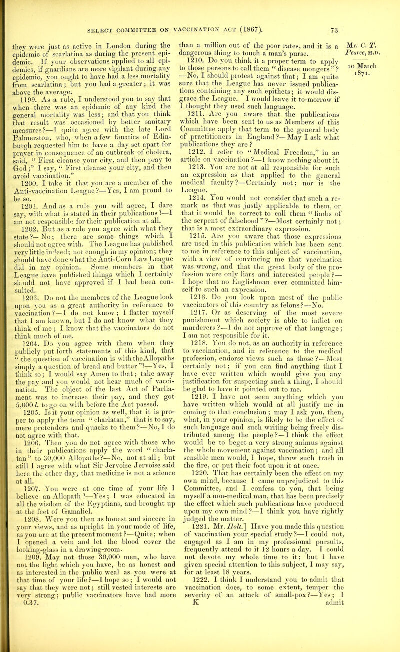 they were just as active in London during the epidemic of scarlatina as during the present epi- demic. If your observations applied to all epi- demics, if guardians are more vigilant during any epidemic, you ought to have had a less mortality from scarlatina ; but you had a greater ; it was above the average. 1199. As a rule, I understood you to say that when there was an epidemic of any kind the general mortality was less; and that you think that result was occasioned by better sanitary measures?—I quite agree with the late Lord Palmerston, who, when a few fanatics of Edin- burgh requested him to have a day set apart for prayer in consequence of an outbreak of cholera, said, “ First cleanse your city, and then pray to GodI say, “ First cleanse your city, and then avoid vaccination.” 1200. I take it that you are a member of the Anti-vaccination League?—Yes, I am proud to be so. 1201. And as a rule you will agree, I dare say, with what is stated in their publications?—1 am not responsible for their publication at all. 1202. But as a rule you agree with what they state?—No; there are some things' which I should not agree with. The League has published very little indeed; not enough in my opinion; they should have done what the Anti-Corn Law League did in my opinion. Some members in that League have published tilings which I certainly should not have approved if I had been con- sulted. 1203. Do not the members of the League look upon you as a great authority in reference to vaccination ?—I do not know; I flatter myself that I am known, but I do not know what they think of me ; I know that the vaccinators do not think much of me. 1204. Do you agree with them when they publicly put forth statements of this kind, that “ the question of vaccination is with the Allopaths simply a question of bread and butter”?—Yes, I think so; I would say Amen to that; take away the pay and you would not hear much of vacci- nation. The object of the last Act of Parlia- ment was to increase their pay, and they got 5,000 l. to go on with before the Act passed. 1205. Is it your opinion as well, that it is pro- per to apply the term “ charlatan,” that is to say, mere pretenders and quacks to them?—No, I do not agree with that. 1206. Then you do not agree with those who in their publications apply the word ct charla- tan” to 30,000 Allopaths?—No, not at all; but still I agree with what Sir Jervoise Jervoisesaid here the other day, that medicine is not a science at all. 1207. You were at one time of your life I believe an Allopath ?—Yes; I was educated in all the wisdom of the Egyptians, and brought up at the feet of Gamaliel. 1208. Were you then as honest and sincere in your views, and as upright in your mode of life, as you are at the present moment ?—Quite; when I opened a vein and let the blood cover the looking-glass in a drawing-room. 1209. May not those 30,000 men, who have not the light which you have, be as honest and as interested in the public weal as you were at that time of your life ?—I hope so ; I would not say that they were not; still vested interests are very strong; public vaccinators have had more 0.37. than a million out of the poor rates, and it is a Mr dangerous thing to touch a man’s purse. Peu> 1210. Do you think it a proper term to apply to those persons to call them “ disease mongers ” ? 1 ° —No, I should protest against that; I am quite sure that the League has never issued publica- tions containing any such epithets; it would dis- grace the League. I would leave it to-morrow if I thought they used such language. 1211. Are you aware that the publications which have been sent to us as Members of this Committee apply that term to the general body of practitioners in England ?—May I ask what publications they are ? 1212. I refer to “Medical Freedom,” in an article on vaccination ?—I know nothing about it. 1213. You are not at all responsible for such an expression as that applied to the general medical faculty ?—Certainly not; nor is the League. 1214. You would not consider that such a re- mark as that was justly applicable to them, or that it would be correct to call them “ limbs of the serpent of falsehood ” ?—Most certainly not; that is a most extraordinary expression. 1215. Are you aware that those expressions are used in this publication which has been sent to me in reference to this subject of vaccination, with a view of convincing me that vaccination was wrong, and that the great body of the pro- fession were only liars and interested people ?— I hope that no Englishman ever committed him- self to such an expression. 1216. Do you look upon most of the public vaccinators of this country as felons?—No. 1217. Or as deserving of the most severe punishment which society is able to inflict on murderers? — I do not approve of that language; I am not responsible for it. 1218. You do not, as an authority in reference to vaccination, and in reference to the medical profession, endorse views such as those?—Most certainly not; if you can find anything that I have ever written which would give you any justification for suspecting such a thing, I should be glad to have it pointed out to me. 1219. I have not seen anything which you have written which would at all justify me in coming to that conclusion ; may I ask you, then, what, in your opinion, is likely to be the effect of such language and such writing being freely dis- tributed among the people ?—I think the effect would be to beget a very strong animus against the whole movement against vaccination; and all sensible men would, I hope, throw such trash in the fire, or put their foot upon it at once. 1220. That has certainly been the effect on my own mind, because I came unprejudiced to this Committee, anti I confess to you, that being myself a non-medical man, that has been precisely the effect which such publications have produced upon my own mind?—I think you have rightly judged the matter. 1221. Mr. Holt.~\ Have you made this question of vaccination your special study ?—I could not, engaged as I am in my professional pursuits, frequently attend to it 12 hours a day. I could not devote my whole time to it; but I have given special attention to this subject, I may say, for at least 18 years. 1222. I think J understand you to admit that vaccination does, to some extent, temper the severity of an attack of small-pox?—Yes; I K admit