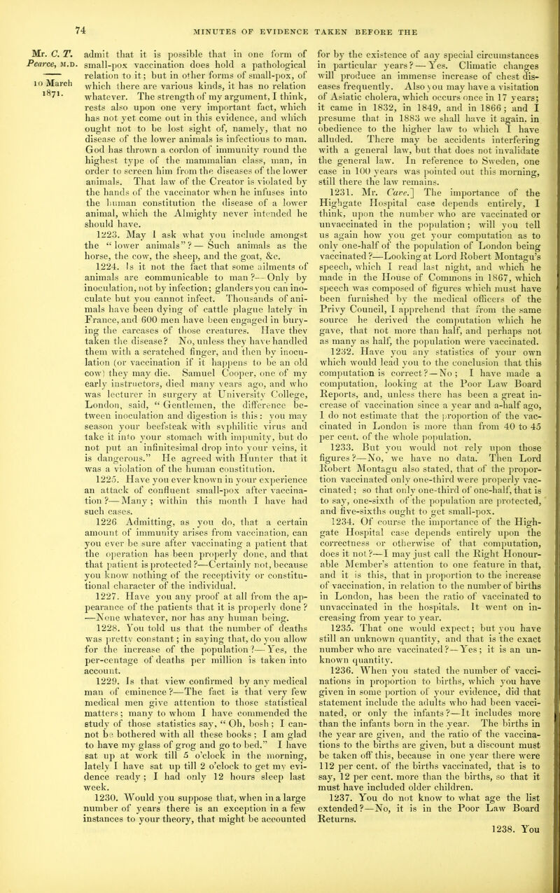 Mr. C. T. Pearce, m.d l o March 1871. admit that it is possible that in one form of small-pox vaccination does hold a pathological relation to it; but in other forms of small-pox, of which there are various kinds, it has no relation whatever. The strength of my argument, I think, rests also upon one very important fact, which has not yet come out in this evidence, and which ought not to be lost sight of, namely, that no disease of the lower animals is infectious to man. God has thrown a cordon of immunity round the highest type of the mammalian class, man, in order to screen him from the diseases of the lower animals. That law of the Creator is violated by the hands of the vaccinator when he infuses into the human constitution the disease of a lower animal, which the Almighty never intended he should have. 1223. May 1 ask what you include amongst the “ lower animals”?— Such animals as the horse, the cow, the sheep, and the goat, &c. 1224. Is it not the fact that some ailments of animals are communicable to man ?—Only by inoculation, not by infection; glandersyou can ino- culate but you cannot infect. Thousands of ani- mals have been dying of cattle plague lately in France, and 600 men have been engaged in bury- ing the carcases of those creatures. Have thev taken the disease? No, unless they have handled them with a scratched finger, and then by inocu- lation (or vaccination if it happens to be an old cow) they may die. Samuel Cooper, one of my early instructors, died many vears ago, and who was lecturer in surgery at University College, London, said, “ Gentlemen, the difference be- tween inoculation and digestion is this: you may season your beefsteak with syphilitic virus and take it into your stomach with impunity, but do not put an infinitesimal drop into your veins, it is dangerous.” He agreed with Hunter that it was a violation of the human constitution. 1225. Have you ever known in your experience an attack of confluent small-pox after vaccina- tion ?— Many ; within this month I have had such cases. 1226 Admitting, as you do, that a certain amount of immunity arises from vaccination, can you ever be sure after vaccinating a patient that the operation has been properly done, and that that patient is protected ?-—Certainly not, because you know nothing of the receptivity or constitu- tional character of the individual. 1227. Have you any proof at all from the ap- pearance of the patients that it is properly done ? —None whatever, nor has any human being. 1228. You told us that the number of deaths was pretty constant; in saying that, do you allow for the increase of the population?—Yes, the per-centage of deaths per million is taken into account. 1229. Is that view confirmed by any medical man of eminence ?—The fact is that very few medical men give attention to those statistical matters; many to whom I have commended the study of those statistics say, “ Oh, bosh ; I can- not be. bothered with all these books ; I am glad to have my glass of grog and go to bed.” I have sat up at work till 5 o’clock in the morning, lately I have sat up till 2 o’clock to get my evi- dence ready; I had only 12 hours sleep last week. 1230. Would you suppose that, when in a large number of years there is an exception in a few instances to your theory, that might be accounted for by the existence of any special circumstances in particular years? — Yres. Climatic changes will produce an immense increase of chest dis- eases frequently. Also you may have a visitation of Asiatic cholera, which occurs once in 17 years; it came in 1832, in 1849, and in 1866 ; and I presume that in 1883 we shall have it again, in obedience to the higher law to which I have alluded. There may be accidents interfering with a general law, but that does not invalidate the general law. In reference to Sweden, one case in 100 years was pointed out this morning, still there the law remains. 1231. Mr. Care.] The importance of the Highgate Hospital case depends entirely, I think, upon the number who are vaccinated or unvaccinated in the population; will you tell us again how yrou get your computation as to only one-half of the population of London being vaccinated ?—Looking at Lord .Robert Montagu’s speech, which I read last night, and which he made in the House of Commons in 1867, which speech was composed of figures which must have been furnished by the medical officers of the Privy Council, I apprehend that from the same source he derived the computation which he gave, that not more than half, and perhaps not as many as half, the population were vaccinated. 1232. Have you any statistics of your own which would lead you to the conclusion that this computation is correct? —No; I have made a computation, looking at the Poor Law Board Reports, and, unless there has been a great in- crease of vaccination since a year and a-half ago, 1 do not estimate that the proportion of the vac- cinated in London is more than from 40 to 45 per cent, of the whole population. 1233. But you would not rely upon those figures?—No, we have no data. Then Lord Robert Montagu also stated, that of the propor- tion vaccinated only one-third were properly vac- cinated ; so that only one-third of one-half, that is to say, one-sixth of the population are protected, and five-sixths ought to get small-pox. 1234. Of course the importance of the High- gate Hospital case depends entirely upon the correctness or otherwise of that computation, does it not?—I may just call the Right Honour- able Member’s attention to one feature in that, and it is this, that in proportion to the increase of vaccination, in relation to the number of births in London, has been the ratio of vaccinated to unvaccinated in the hospitals. It went on in- creasing from year to year. 1235. That one would expect; but you have still an unknown quantity, and that is the exact number who are vaccinated?—Yres; it is an un- known quantity. 1236. When you stated the number of vacci- nations in proportion to births, which you have given in some portion of your evidence, did that statement include the adults who had been vacci- nated, or only the infants ?—It includes more than the infants born in the .year. The births in (he year are given, and the ratio of the vaccina- tions to the births are given, but a discount must be taken off this, because in one year there were 112 per cent, of the births vaccinated, that is to say, 12 per cent, more than the births, so that it must have included older children. 1237. You do not know to what age the list extended ?—No, it is in the Poor Law Board Returns. 1238. You